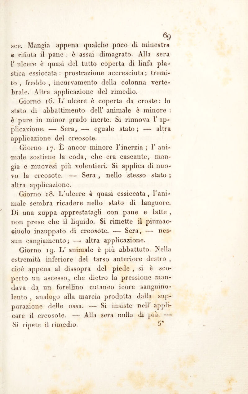 sce. Mangia appena qualche poco eli minestra @ rifiuta il pane : è assai dimagrato. Alla sera T ulcere è quasi del tutto coperta di linfa pla- stica essiccata: prostrazione accresciuta; tremi- to , freddo , incurvamento della colonna verte- brale. Altra applicazione del rimedio. Giorno 16. 1/ ulceré è coperta da croste: lo stato di abbattimento dell’ animale è minore : è pure in minor grado inerte. Si rinnova V ap- plicazione. — Sera, — eguale stato ; —- altra applicazione del creosote. Giorno 17. È ancor minore l’inerzia ; Y ani- male sostiene la coda, che era cascante, man- gia e muovesi piu volentieri. Si applica di nuo- vo la creosote. — Sera , nello stesso stato ; altra applicazione. Giorno 18. L’ulcere è quasi essiccata, l’ani- male sembra ricadere nello stato di languore. Di una zuppa apprestatagli con pane e latte , non prese che il liquido. Si rimette il piumac- eiuolo inzuppato di creosote. — Sera, —• nes- sun cangiamento ; —- altra applicazione. Giorno 19. L’ animale è piu abbattuto. Nella estremità inferiore del tarso anteriore destro , cioè appena al dissopra del piede , si è sco- perto un ascesso, che dietro la pressione man- dava da un forellino cutaneo icore sanguino- lento , analogo alla marcia prodotta dalla sup- purazione delle ossa. — Si insiste nell appli- care il creosote. -— Alla sera nulla di piu. —— Si ripete il rimedio. 5*