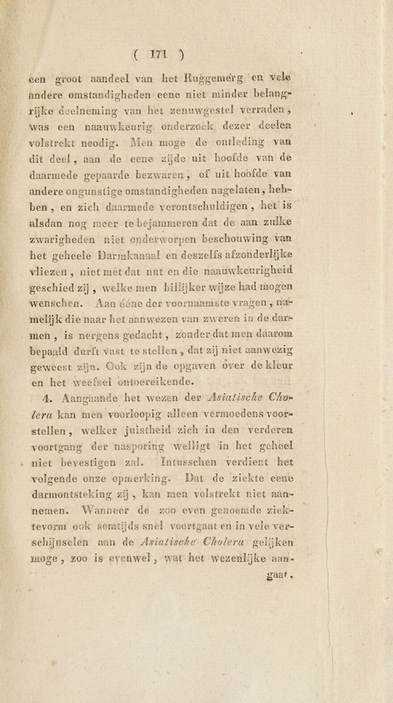 as ne nds Id oa SRI en a een groot aandeel van het Ruggemeérg en vele andere omstandigheden eene niet minder belang” rijke deelneming van het zenuwgestel verraden, was een naauwkeurig. onderzoek dezer deelen volstrekt neodig. Men moge de ontleding van dit deel, aan de eene zijde uit hoofde van de daarmede gepaarde bezwaren, of uit hoofde van andere ongunstige omstandigheden nagelaten , heb- ben, en zich daarmede verontschuldigen , het is en alsdan nog meer te bejammeren dat de aan zulke zwarigheden niet onderworpen beschouwing van het geheele Darmkanaal en deszelfs afzonderlijke vliezen , niet mét dat nut en die naauwkeurigheid geschied zij , welke men billijker wijze had mogen wenschen. Aan ééne der voornaamste vragen ; na= melijk die naar het aanwezen van zweren in de dare bepaald durft vast te stellen , dat zij niet aanwezig geweest zijn. Ook zijn de opgaven over de kleur en het weefsel ontoereikende. A. Aangaande het wezen der Asiatische Cho» lera kan men voorloopig alleen vermoedens voor stellen , welker juistheid zich in den verderen voortgang der nasporing welligt in het geheel niet bevestigen zal. Intusschen verdient het volgende onze opmerking. Dat de ziekte eene darmontsteking zij , kan men volstrekt niet aan- nemen. Wanneer de zoo even genoemde ziek- tevorm ook somtijds snel voortgaat en in vele ver- schijnselen aan de Asiatische Cholera gelijken moge , zoo is evenwel , wat het wezenlijke aan- gaat.