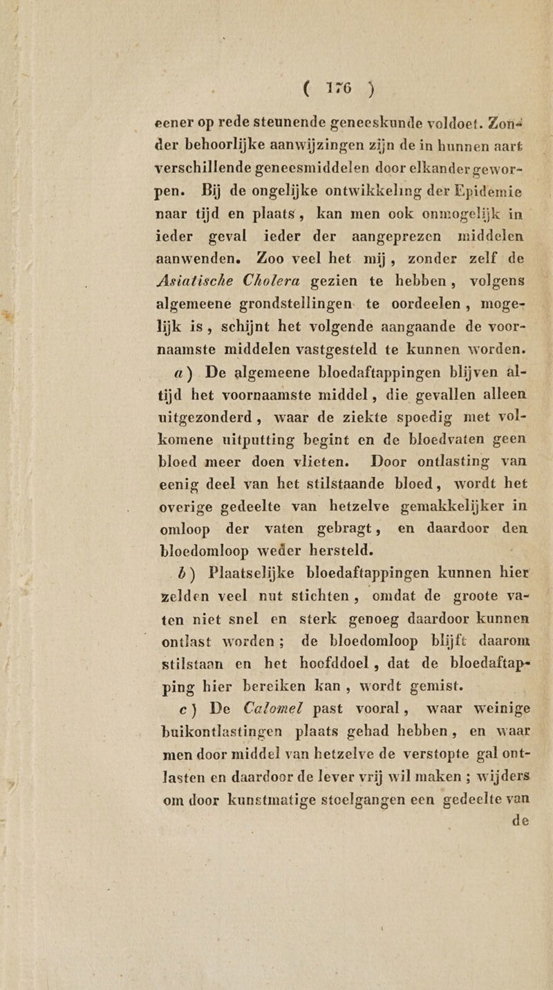( 156 j eener op rede steunende geneeskunde voldoet. Zons der behoorlijke aanwijzingen zijn de in hunnen aart verschillende geneesmiddelen door elkander gewor- pen. Bij de ongelijke ontwikkeling der Epidemie naar tijd en plaats, kan men ook onmogelijk in ieder geval ieder der aangeprezen middelen aanwenden. Zoo veel het mij, zonder zelf de Asiatische Cholera gezien te hebben, volgens algemeene grondstellingen. te oordeelen , moge- lijk is, schijnt het volgende aangaande de voor- naamste middelen vastgesteld te kunnen worden. a) De algemeene bloedaftappingen blijven al- tijd het voornaamste middel, die gevallen alleen uitgezonderd, waar de ziekte spoedig met vol- komene uitputting begint en de bloedvaten geen bloed meer doen vlieten. Door ontlasting van eenig deel van het stilstaande bloed, wordt het overige gedeelte van hetzelve gemakkelijker in omloop der vaten gebragt, en daardoor den bloedomloop weder hersteld. b) Plaatselijke bloedaftappingen kunnen hier zelden veel nut stichten , omdat de groote va- ten niet snel en sterk genoeg daardoor kunnen ontlast worden; de bloedomloop blijft daarom stilstaan en het hoofddoel , dat de bloedaftap- ping hier bereiken kan , wordt gemist. c) De Calomel past vooral, waar weinige buikontlastingen plaats gehad hebben, en waar men door middel van hetzelve de verstopte gal ont- lasten en daardoor de lever vrij wil maken ; wijders om door kunstmatige stoelgangen een gedeelte van de