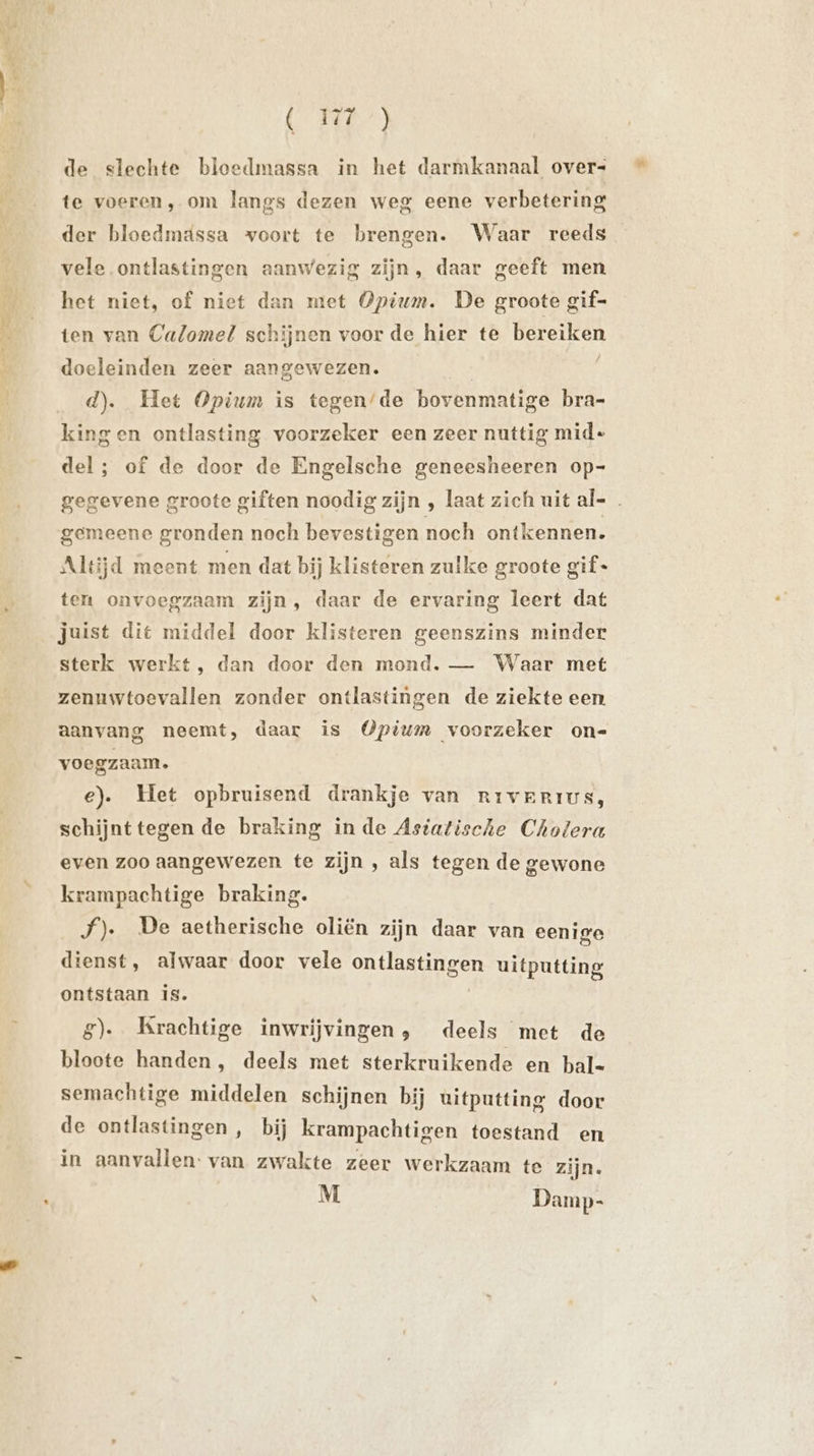 de slechte bloedmassa in het darmkanaal over+ te voeren, om langs dezen weg eene verbetering der bloedmdssa voort te brengen. Waar reeds vele ontlastingen aanwezig zijn, daar geeft men het niet, of niet dan met Opium. De groote gif- ten van Calomel schijnen voor de hier te bereiken doeleinden zeer aangewezen. d). Het Opium is tegen/de bovenmatige bra- kingen ontlasting voorzeker een zeer nuttig mid- del; of de door de Engelsche geneesheeren op- gegevene groote giften noodig zijn , laat zich uit al- gemeene gronden noch bevestigen noch ontkennen. Altijd meent men dat bij klisteren zulke groote gif« ten onvoegzaam zijn, daar de ervaring leert dat juist dit middel door klisteren geenszins minder sterk werkt, dan door den mond. — Waar met zenuwtoevallen zonder ontlastingen de ziekte een. aanvang neemt, daar is Opium voorzeker on- voegzaam. e). Het opbruisend drankje van RriveErius, schijnttegen de braking in de Astatische Cholera even zoo aangewezen te zijn , als tegen de gewone krampachtige braking. J). De aetherische oliën zijn daar van eenige dienst, alwaar door vele OEE uitputting ontstaan is. g). Krachtige inwrijvingen, deels met de bloote handen, deels met sterkruikende en bal- semachtige middelen schijnen bij uitputting door de ontlastingen , bij krampachtigen toestand en in aanvallen: van zwakte zeer werkzaam te zijn. M Damp-