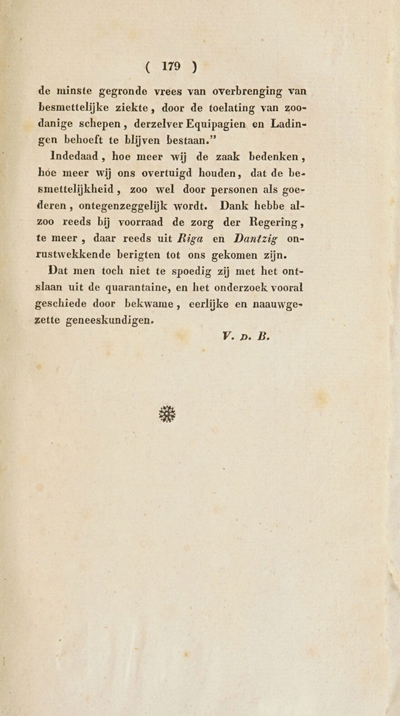 ( 179 ) de minste gegronde vrees van overbrenging van besmettelijke ziekte, door de toelating van zoo- danige schepen, derzelver Equipagien en Ladin- gen behoeft te blijven bestaan.” Indedaad , hoe meer wij de zaak bedenken, hoe meer wij ons overtuigd houden, dat de be- smettelijkheid , zoo wel door personen als goe- deren , ontegenzeggelijk wordt. Dank hebbe al- zoo reeds bij voorraad de zorg der Regering, te meer , daar reeds uit Riga en Dantzig on- rustwekkende berigten tot ons gekomen zijn. Dat men toch niet te spoedig zij met het ont- slaan uit de quarantaine, en het onderzoek vooral geschiede door bekwame, eerlijke en naauwge- zette geneeskundigen. V.p. B.