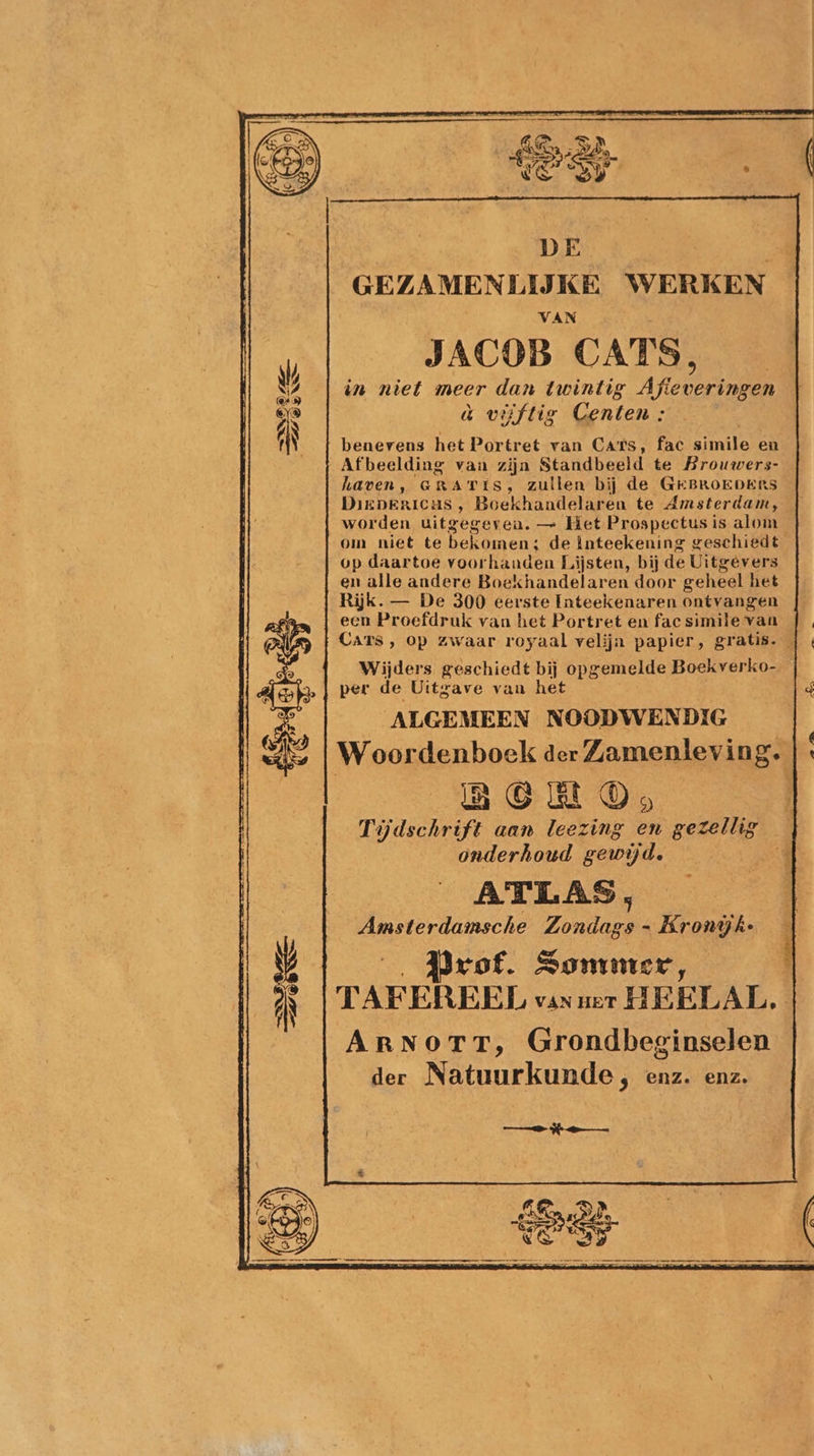 GEZAMENLIJ KE WERKEN VAN JACOB CATS, à viiftig Centen : benevens het Portret van Cats, fac simile en „Afbeelding van zijn Standbeeld te Brouwers- haven, GRATIS, zullen bij de GEBROEDERS Dirnericas , Boekhandelaren te Amsterdam, worden uitgegeven. — Het Prospectus is alom om niet te bekomen; de inteekening geschiedt op daartoe voor handen Lijsten, bij de Uitgevers en alle andere Boekhandelaren door geheel het Rijk. — De 300 eerste Inteekenaren ontvangen een Proefdruk van het Portret en fac simile van Cars, op zwaar royaal velijn papier, gratis. Wijders geschiedt bij opgemelde Boekverko- per de Uitgave van het q _ ALGEMEEN NOODWENDIG ge Woordenboek der Zamenleving. | ERCHELRON nn aan leezing en gezellig onderhoud gewijd. B | ATLAS, Amsterdamsche Zonden - Kronijk: Prof. Sommer, TAFEREEL van ner HEELAL. ArNorr, Grondbeginselen der Natuurkunde 9 enz. enz. ® mn ln en gt