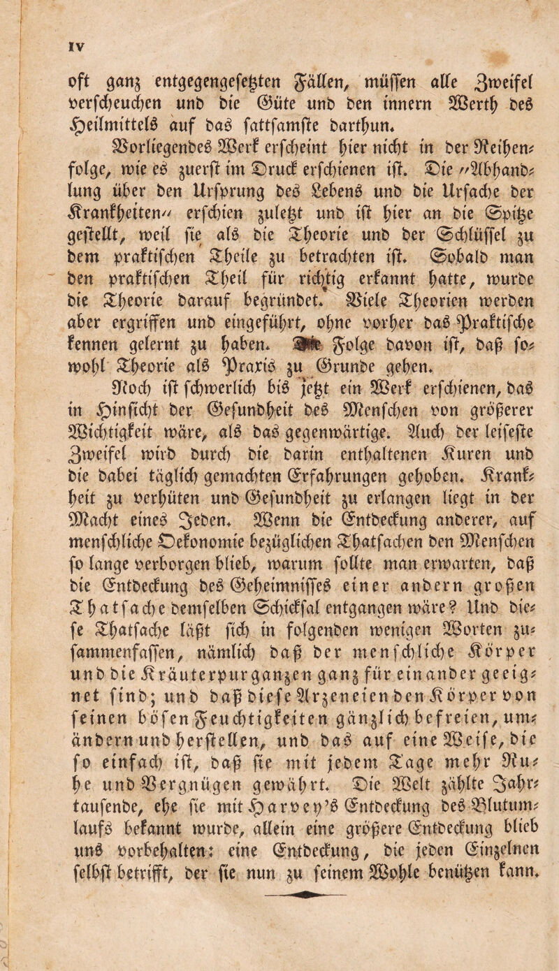 oft ganz entgegengefeiften fällen, muffen alle 3wetfe( verfdjeucben unb bte @üte unb ben Innern Sertb be£ ^etTmittelb auf ba£ fattfamfte bart^un* 3$orltegenbe$ Serf erfchetnt fner nicht tu ber Steifem folge, mte eb zuerft im Drud erfchienen tft. Die ^Ibbanb* lung über ben Urfprung beb gebenb unb bte Urfadte ber Äranfbetten erfdbte» gufe^t unb ift hier an bte ©pige gefeilt, weil fte alb bte Sbeorte unb ber ©chlüffel zu bem praftffchen Sbetle ju Betrachten tft ©o.balb man ben prafttfd)en S^etl für richtig erfannt hatte, mürbe bte Zfyeorte barauf begrünbet Spiele Sfeorten merben aber ergriffen unb eingeführt, ohne vorher bab ^raftifche fennen gelernt $u babeu* Wm golge bavon tft, baß fo* mobl Sbeorte ftlb ^raxtb zu ©runbe geben* Sftoch tftfchmerlid) btb jegt ein Serf erfdffenen, bab in £>tuftdft ber ©efunbbeit beb 9ftenfd>en von größerer Stdftigfeit märe, alb bab gegenmärttge. $lud) ber leifefte 3metfel mtrb burch bte barm enthaltenen Äuren unb bte habet täglich gemachten ©rfabrungen gehoben* ÄranB bett ju verhüten unb ©efunbbeit zu erlangen liegt in ber Sftadft etneb 2>ebem Senn bte ©ntbedung anberer, auf menfcbltcbe Defonomie bezüglichen Sbatfacben ben $ftenfd)en fo lange verborgen blieb, marum follte man ermatten, baß bte ©ntbetfung beb ©ebeimniffeb einer anbern großen £batfacbe bemfelben ©cbtdfal entgangen märe? Unb bte^ fe Sbatfadje läßt ftd) in folgenben wenigen Sorten fammenfaffen, nämltd) baß ber menfcbltcbe Äorper unb bte Bräuterpttrganzen gang für einanber geeig* net finb; unb baß btefe Slrjeneten ben Körper von feinen bbfen geucbtigfeiteu gänjltd) befreien, um# änbern unb berf eilen, unb bab auf eine Seife, bte fo einfach tft, baß fte mit jebem Sage mebe 9ht* be unb Vergnügen gemährt Die Seit zählte 2>ahr* taufenbe, ehe fte mit iparvet;’6 ©ntbedung be$ 33lutum* laufb befannt mürbe, allein eine größere (gnfbecfung blteb unb Vorbehalten: eine ©ntbedung, bte feben Einzelnen felbft betrifft, ber fte nun z« feinem Sohle benügen fann*