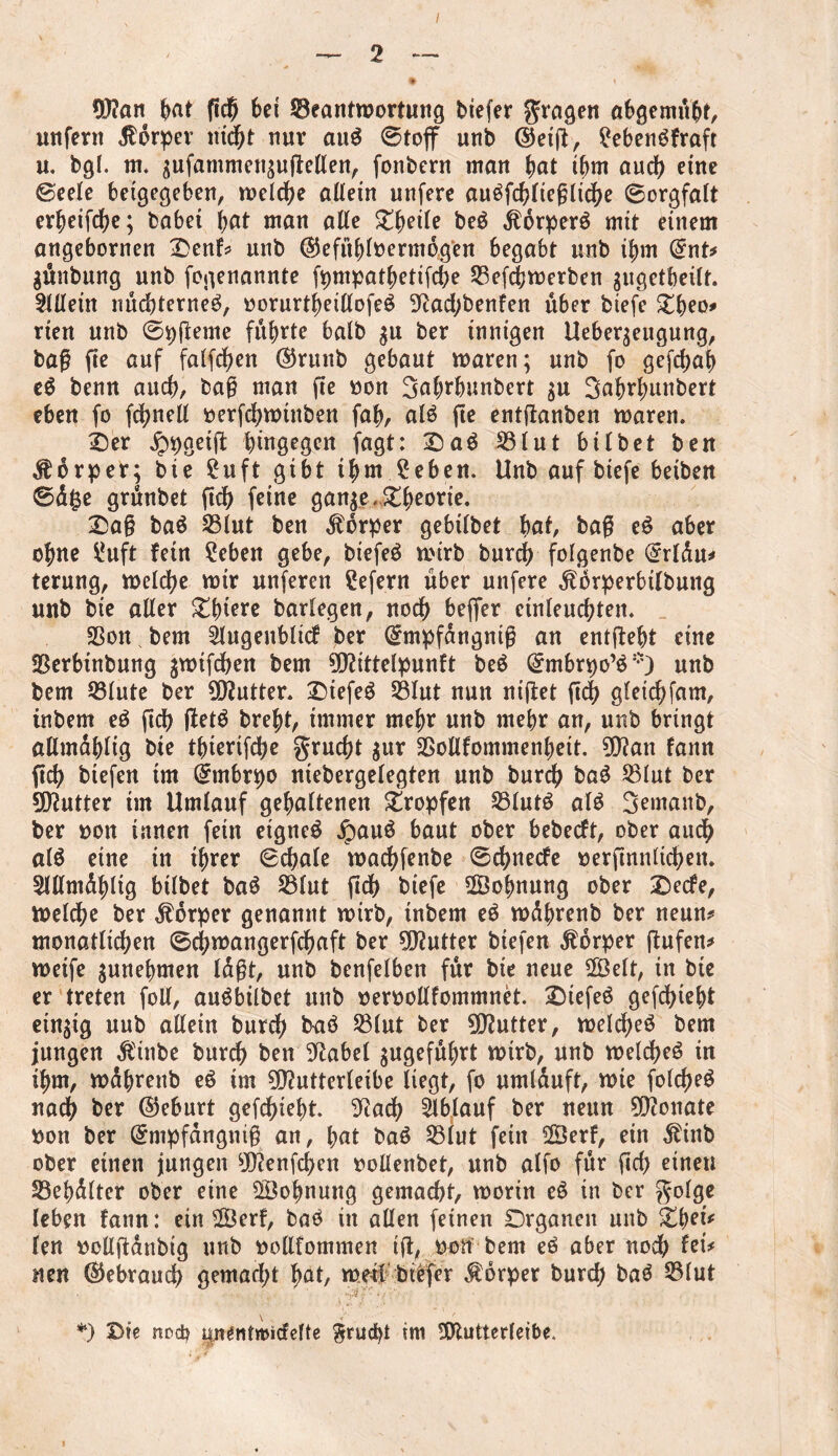 Wait (mt fid^ bei ^Beantwortung tiefer fragen abgemubt, unfern $orper nicht nur aud ©toflf unb ©etg, £ebendfraft u. bgl. m. gufammengugeßen, fonbern man ()at ihm auch eine ©eele beigegeben, welche allein unfere audfcblieglicbe ©orgfalt er^eifdf>e; habet bat man alte Zfyeile bed jlorperd mit einem angebornen £>enf# unb ©efitbloermbgen begabt unb ifmt @nt* gthtbung unb fogenannte fpmpatbetifcbe Sßefcbwerben gugetbeilf. Allein nucbterned, »orurtbeißofed 9iacbbenfen über biefe £beo* rten unb ©pgeme führte halb gu ber innigen Uebergeugung, bag fie auf fatfdf>en ©runb gebaut waren; unb fo gefcbab ed benn auch, bag man ge oon 3abrbunbert gu Sabrbunbert eben fo fcbneß oerfcbwtnben fab, aid fte entganben waren. i)er hingegen fagt: Bad 23lut btlbet ben JHrper; bie £uft gibt ihm £eben. Unb auf biefe betben ©äfce grünbet geh feine gange,£beorie. Bag bad 23lut ben Körper gebitbet bat, bag ed aber ohne ^uft fein ?eben gebe, btefeö wirb bureb fofgenbe ($rldu* terung, welche wir unferen Sefern über unfere $drperbtlbuttg unb bie alter £bi?re barlegen, noch beflfer cinleucbten. 25on s bem Slugenblicf ber Grmpfangmg an entgeht eine fßerbtnbung gwifeben bem Wittelpunft bed @mbrpo’d *) unb bem Q3lute ber Wutter. Biefed 23Iut nun niget geh gleicbfam, inbem ed geh getd brebt, immer mehr unb mehr an, unb bringt aßmüblig bie tbtertfebe gruebt gur SSoßfommenbeit. Wan fann geb btefen im Qrmbrpo niebergelegten unb bureb bad S3Iut ber Wutter tm Umlauf gehaltenen tropfen 23lut$ aid Semanb, ber ron innen fein eigned jpaud baut ober bebeeft, ober auch aid eine in ihrer ©cbale waebfenbe ©ebneefe oergnnltcben. Slßmdblig bilbet bad S3lut gd> biefe Wohnung ober Betfe, weldbe ber Körper genannt wirb, tnbern ed wdbrenb ber neun* monatlichen ©ebwangerfebaft ber Wutter btefen Körper ßufen# weife gunebmen lägt, unb benfelben für bie neue 2Öelt, in bie er treten foß, audbilbet unb »erooßfommnet. Biefed gefebtebt etngig uub aßein bureb bad $lut ber Wutter, welcbed bem jungen Äinbe burd^ ben 9label gugefubrt wirb, unb welcbed in ihm, wdbrenb ed tm Wutterleibe liegt, fo umlüuft, wie folcbed nach ber (Geburt gefebtebt. 9tadj Ablauf ber neun Wonate fcon ber Grmpfängnig an, bat bad 33lut fein 2ÖerF, ein Äinb ober einen jungen Wenfcben ooßenbet, unb alfo für geb einen Sebdlter ober eine Wohnung gemacht, worin ed in ber golge leben fann: ein 2Berf, bad in aßen feinen Organen unb Ztyet* len ttoßgdnbtg unb ttoßfommen tg, oott bem ed aber noch lei# neu (Gebrauch gemacht bat, weil btefer Körper bureb bad $3lut *) Die nod? iptentmicfefte $rucbt im Wutterleibe.