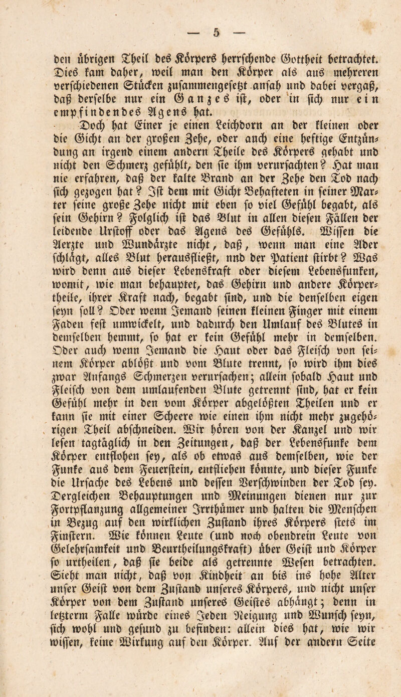 beit übrigen £{>ert be3 $6rper3 |errfcf;ettbe ©ottheit betrachtet dteö fam baher, wett matt bett Körper al3 att3 mehreren oerfchtebenen ©titcfen ^ufammeitgefe^t art (ah unb habet bergaß, baß berfelbe nur etn © a n 3 e 3 iß, ober in ßd; nur e i n empfinbenbe3 2lgen3 hat. doch hat Witter je einen £eichborn an ber fleinen ober bte ©icht an ber großen 3ef>e/ ober auch eine heftige Gntt^dn* bung an trgenb einem anbern dbeile be3 $brper3 gehabt unb nicht ben @chmer$ gefühlt, ben ße ihm oerurfachten ? jpat man nie erfahren, baß ber falte Granb an ber 3ehe ben dob nach fidh gezogen hat ? 3ß bem mit ©icht Gehafteten in feiner 9ß?ar* ter feine große 3ehe nicht mit eben fo otel ©efuhl begabt, al3 fein ©ehint ? golglich iß ba3 Glut in allen biefett gälten ber leibenbe Urßoß ober ba3 $lgen3 be3 ©efuhl3. 2ötßen bie 5ler$te unb sfennbär^te nicht, baß, wenn man eine 2lber fchlägt, aße3 Glut herau3ßießt, nnb ber patient ßtrbt? 2Ba3 toirb benn au3 btefer £eben3fraft ober biefent £eben3funfen, womit, toie man behauptet, ba3 ©ehirn ltnb anbere Körper? theile, ihrer $raft nad>, begabt ßnb, nnb bte beitfelbeit eigen fepn foil? dber wenn Semanb feinen flehten ginger mit einem gaben feß umwicfelt, nnb baburdf) ben Umlauf be3 Gfute3 in bentfelben hemmt, fo hat er fein ©efuhl mehr in bemfelben. dber and) menu gemanb bie £aut ober ba3 gleifch oon feU nem Körper ablogt nnb oorn Glnte trennt, fo wirb ihm bte3 ^war 2lnfang3 ©chmer^en oerurfachen; aßein fobalb Jpant nnb gleifch oon bem nmlanfenben Glnte getrennt ßnb, hat er fein ©efuhl mehr in ben oorn Körper abgeloßten dbeilen unb er farm ße mit einer ©cfjeere wte einen ihm ntdß mehr gugehb* rigen dheil abfehneiben. 2Ötr hären oon ber ^an^el nnb mir lefen tagtäglich in ben 3ettnngen, baß ber £eben3funfe bem Körper entßohen fep, al3 ob ettoaö au3 bemfelben, toie ber gnnfe au3 bem generßetn, entstehen fonnte, nnb btefer gnttfe bie Urfache be3 £eben3 nnb beßen Gerfchwtnben ber dob fep. dergleichen Gehanptnngen nnb Meinungen bienen nur $ur gortpflan^ung aßgemetner Srrthßmer nnb halten bie 9ö?enßhen in Ge$ug auf ben wtrfitchen 3ußanb ibre3 $6rper3 ßet3 im ginßern. 2Öie fonnen £eute (nnb noch obenbretn £eute oon ©elehrfamfeit unb Genrtheilnngbfraft) ßber ©etß nnb Körper fo nrtheilen, baß ße beibe al3 getrennte SÖefen betrauten, ©ieht man nicht, baß Port $inbheit an bt3 m3 hohe filter nufer ©etß oon bem 3ußanb unfere3 $brper3, nnb nicht nnfer Körper oon bem 3nßanb unfere3 ©eiße3 abbangt; benn in le^term gaße tonrbc eine3 geben Neigung nnb ÖÖunfdb fepn, ßcb toohl nnb gefunb $u beßnben: aßein bte3 hat, tote toir wißen, feine $3trfung auf ben Körper* 5lnf ber anbern ©eite