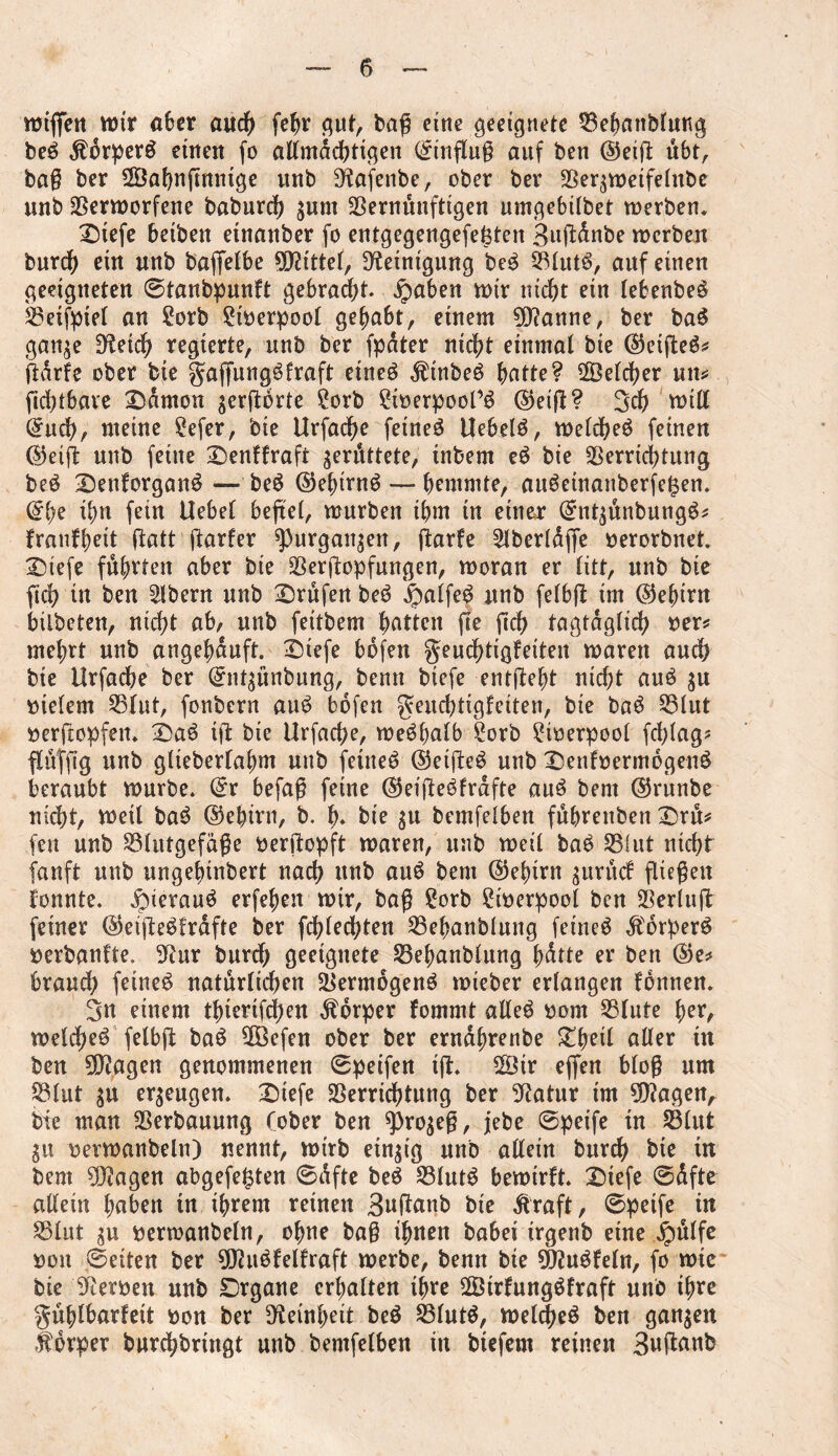 rotffen wir aber auch fefjr gut, bag cine geeignete Vebattblung be£ dtorperö eilten fo allmächtigen Hinflug auf ben ©etg übt, bag ber SVafyngmiige unb Sftafenbe, ober ber Veqweifelttbe unb Verworfene baburcf) sum Vernünftigen umgebitbet werben. Diefe beiben etnanber fo entgegengefefeten Bugdnbe werben burd) ein unb baffelbe bittet, Reinigung be$ Vlut6, auf einen geeigneten ©tanbpunft gebracht. £aben wir nicht ein lebenbe$ Veifpiel an Sorb Stberpool gehabt, einem 9ft?anne, ber baS gan^e D^etd) regierte, unb ber fpdter nic^t einmal bie (55eiffceö^ gdrfe ober bie gagungöfraft etneö dttnbeb ^>atte ? ÜÖelcher utt* gchtbaie Damon sergörte Sorb Stberpool’6 ©eig? 3cf) will ©uch, meine Sefer, bie Urfacge fetneö Uebelö, welche^ feinen ©eig unb feine Denffrafi gerüttete, tnbent eö bie Verrichtung beS Denforganö — be$ ©ehirn$— hemmte, auSetnanberfe^en. ©ge ifm fein Uebel befiel, würben ibm in einer ©utsünbung^ franfheit ftatt garfer ^)urgait^en, garfe Slberldge berorbuet. Dtefe führten aber bie Vergopfungen, woran er litt, unb bie geh in ben Albern unb Drüfen be$ .fpalfeg unb felbg im ©jefurn bilbeten, nicht ab, unb feitbem hatten ge geh tagtäglich ber* mehrt unb angefmuft. Diefe bofen geuefgigfeiten waren auch bte Urfache ber ©ntsünbung, benn biefe entgeht nicht auö $u vielem Vlut, fonbern au£ bofen geudgigfeiten, bie ba6 Vlut bergopfen. DaS tg bte Urfacge, weshalb Sorb Stberpool fcglag* flüfftg unb glteberfagnt unb fetneb ©etge£ unb Denfoermogenö beraubt würbe. ©r befag feine ©eigeöfrdfte auS bent ©runbe nidg, Weil ba3 ©egirn, b. h* bie $u bemfelben fübreitben Drü* fett unb Vlutgefäge bergopft waren, unb weil ba6 VUit nicht fanft unb ungefgnbert nach unb auö bent ©ehirn guruef fliegen fonnte. Jpierauö erfehen wir, bag Sorb Stberpool ben Verlug feiner ©eigeSfrdfte ber fchlechten Vehanblung feinet $6rper£ berbanfte. 3^ur burd; geeignete Vehanblung hdtte er ben ©e* brauch feinet natürlichen Vermögend wieber erlangen fonnen. 3n einem thierifegen Körper fomrnt alle$ bom Vlute her, welcgeeT felbg ba£ Vöefen ober ber erndhrenbe Dheil aller tu ben 9D?agen genommenen ©peifen ig. 28tr effen blog um Vlut erzeugen. Diefe Verrichtung ber Statur im lagert, bie man Verbauung (ober ben 9)ro$eg, jebe ©peife tn Vlut §u berwanbeln) nennt, wirb einzig unb allein burch bte tu bent 5D?agen abgefeftten ©dfte be$ 23lut£ bewirft. Dtefe ©dfte allein haben tn ihrem reinen Bngattb bte ßraft, ©petfe tu Vlut gu berwanbeln, ohne bag ihnen babei trgenb eine jpülfe bou ©eiten ber 9Dht6felfraft werbe, benn bte $?ugfeln, fo wie bie Serben unb Drgane erhalten ihre 2Ötrfung$fraft unb ihre güfgbarfett bon ber Feinheit beö Vlut$, welcge$ ben ganzen ffdrper buregbrütgt unb bentfelben in btefem reinen 3uganb