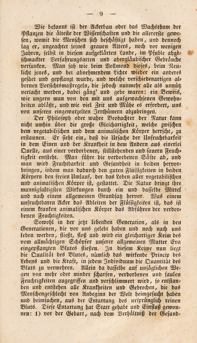 2Öte bekannt ig ber Sickerbau ober baS 2ÖadE)^ttm ber fl)flanzen bie dltege ber ©iffenfcbaften unb bte allererge gerne? fen, womit bte 9)?enfdKtt flcb beflbdfttgt |a6en, unb bennod) lag er, ungeachtet feines grauen SllterS, nod) oor wenigen Sauren, felbg in btefem aufgeklärten £anbe, im Pfuhle abgfc* fcbmackter 2}erfahmngöarten nnb aberglaubifcber Gebrauche oerfunken. 9)?an fafl tote beim SSotlmonb btefeS, beim 9fteu* lid?t jenes, unb bet abhefymenbem Siebte toteber etn anbereS gefäet nnb gepflanzt tourbe, nnb welche oerfdgebenarttgen ab bernen 5Borgd)tSmagregetn, bte jebocb nunmehr alle als unnuls oerlad?t toerben, habet gang’ nnb gebe toaren: etn S3eweiS, tote nttgern man oon ben mit unS aufgewacbfenen Gewöhn* betten ablägt, nnb tote met 3ett nnb 9D?dbe eS erforbert, unS oon nnferen eingewurzelten Srrthumern abzubrtngen. £>er g3|>ttofop^ ober wahre Beobachter ber Statur kann nicht umhin über bte groge Gleichartigkeit, welche ztotfeben bem oegetabiltfcben nnb bem antmaltfcben Körper berr.fd)t, zu erftannen. Gr fleht etn, bag bte Urfacge ber Unfruchtbarkeit tn bem Gtnen nnb ber Krankheit tu bem Slnbern auS einerlei Duelle, auS einer oerborbenen, gillgebenben nnb fauern geueb* tigfeit entgeht. 9ftan führe bte oerborbenen ©dfte ab, nnb man toirb Fruchtbarkeit unb Gefunbhett tu betbett heroor* bringen, inbem man baburd) ben guten glnfggkeiten in betben Körpern ben freien Umlauf, ber baS £eben aller oegetabtltflben nnb antmaltfcben Körper ig, gegattet. £)te Statur bringt ihre mannigfaltiggen SÖtrkungen bureb etn nnb baffelbe Mittel nnb nach einem allgemeinen Grunbfats beroor. SÖaS einem unfruchtbaren Sieker baS Slbleiten ber Flnfggfeiten ig, baS ig einem franken antmaltfcben Körper baS Slbfuhren ber oerbor* benen Fembtigkeiten. 0otoohl in ber jefjt lebenben Generation, als tn ben Generationen, bie oor unS gelebt hu&ett unb noch nach unS leben werben, fitegt, flog nnb wirb ein gleichartiger Keim beS oom allmächtigen ©cbopfer nuferer allgemeinen Butter Goa eingepganzten BluteS fliegen. Sh biefem Keime nun liegt bte Dualität beS BluteS, nämlich baS wtrkenbe fl>rtncip beS Gebens nnb bte Kraft, in jebem Snbtoibuum bte Duantität beS Bluts zu oermehren. Sllletn ba baflelbe auf nnfdgltcben 2Öe? gen oon mehr ober minber feflarfen, oerborbenen nnb faulen Feuchtigkeiten angegriffen nnb oerfcbltmmert wirb, fo entgan* ben nnb entgehen alle Krankheiten nnb Gebrechen, bte baS 9D?enfcbengefd)lecbt oon Slnbegtnn ber SÖelt hrintgefndbt hüben nnb hrimfuchen, auS ber Entartung beS urfprnnglicb reinen Bluts. £5tefe Entartung hat @tatt gehabt nnb Hinflug gewon* neu: 1) oor ber Geburt, nad) bem Berhältnig ber Gefunb*