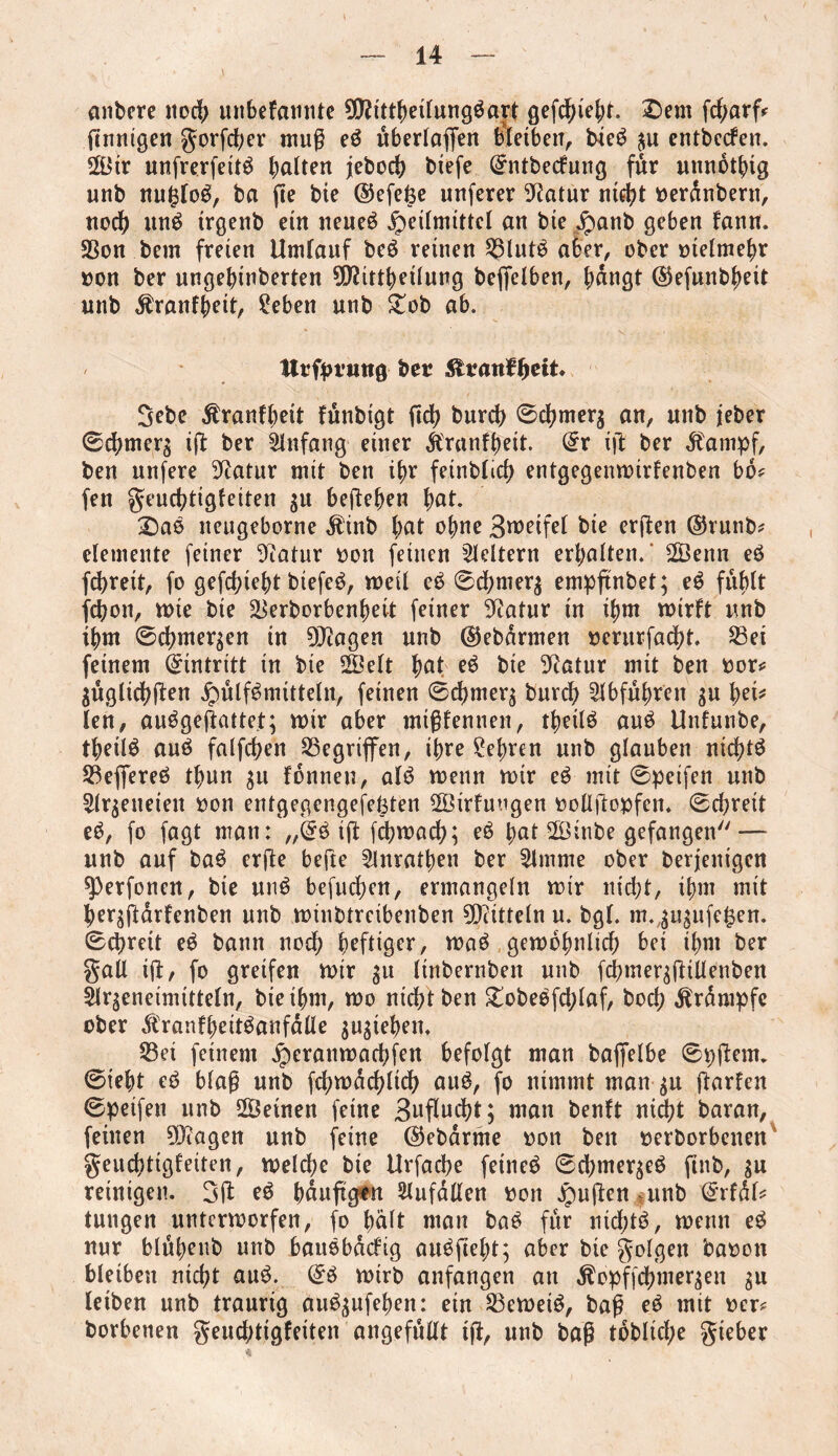 anbere itoct> unbefannte 99?ittbeilung$art gefdjiebt. £>em fd;arf* finnigen gorfcber mug e£ uberlafien bietben, bie$ $u entbecfen. 2Btr unfrerfett^ halten jebocb btefe Qrntbecfung fur unnbtbtg uub nufjloS, ba fie bte ©efefee unferer Statur nicht terdnbern, noch un$ irgenb ein neues Heilmittel an bte £anb geben faun. 35on bent freien Umlauf beö reinen 25lut£ aber, ober ttelmebr ton ber ungebinberten $2ittbetlung beffelben, tätigt ©efunbbeit unb $ranfbett, ?eben uub £ob ab. tttfpt’tmg bet Sfcvanfytit. 3ebe Äranfbeit fünbigt fid? bureb ©cbmerg an, unb jeber ©ebrnerg ig ber Anfang einer itranfbeit. dt ift ber dfampf, ben nufere Statur mit ben ihr feinblicb entgegenwirfenben bo* fen geuebtigfeiten $u beheben bal¬ sas neugeborne Ä'inb bat ohne 3weifel bte ergen ©runb* elemente feiner Statur ton feinen keltern erbalten. 2Öenn eö febreit, fo gefehlt biefeb, weil eä ©cbnrer$ empftnbet; eb fühlt febon, wie bte äSerborbenbett feiner Statur in ibnt wirft unb ibm ©cbmer$en in DJtagen unb ©ebdrmen tentrfaebt. 23et feinem Eintritt in bte 2Öelt fyat e$ bie Dtatur mit ben tor* $uglicbften HülfSmitteln, feinen ©cbmet^ bureb Abfuhren $u fyei* len, aubgegattet; wir aber mtgfennen, tbetlb aub Unfunbe, tbeilö auö falfcben Gegriffen, ibre lebten unb glauben nid)t$ Sßeffereö tbun $u fonneu, alb wenn wir eb mit ©petfen unb Slrjeneieu ton entgegengesetzten 28irfuugen tollgopfen. ©ebreit eb, fo fagt man: „@b ig febwaeb; eb bat 2Öinbe gefangen — unb auf bab erge befte 5lnratben ber 2lmme ober derjenigen sperfonen, bie unb befueben, ermangeln wir niebt, ibm mit ber^garfenben unb wtnbtreibenben Mitteln u. bgl. m.^u^ufe^en. ©djrett eb bann nod; heftiger, wab gewöhnlich bei ihm ber gall ift, fo greifen wir $u linbernben unb fcbmer^fttUenben Ür^eneimitteln, bte ihm, wo niebt ben £obebfd;laf, boeb Krampfe ober .tranfbeitbanfdlie $u$ieben, 23et feinem Heranwad;fen befolgt man baffelbe ©pgenu ©tebt eb blag unb fcbwdcblicb aub, fo nimmt man $u garfen ©peifen unb SÖeinen feine Bwflwebt; man benft nicht baran, feinen Dftagen unb feine ©ebdrrne ton ben terborbenen* geuebtigfeiten, welche bte Urfacbe feinet ©cbmer^eb ftnb, $u reinigen. 3g eb bduggtn Zufällen ton £ugen unb ^rfdl* tungen unterworfen, fo bdlt man bab für ntdjtö, wenn eb nur blubenb unb baubbdefig auöfiebt; aber bie golgen baton bleiben nicht aub. ©b wirb anfangen an $opffcbmer$en $u leiben unb traurig aub$ufeben: ein 23ewetb, bag eb mit tcr* borbenen geudjtigfeiten 'angeffillt ig, unb bag tdblid;e gieber