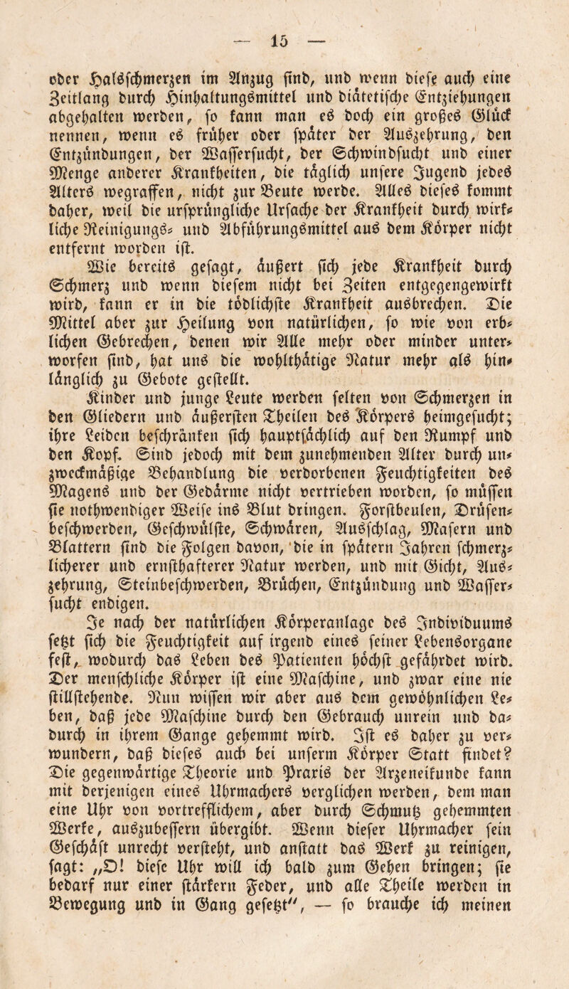 — io I ober jpatefcfjmeqen im Slnsug ffnb, mib wenn biefe aucf; eine Seitlang bureb |nnbaltungbmittel unb bidtetifd;e Enthebungen abgebal'ten werben, fo fann man eb boeb ein großes ©lücf nennen, wenn eS früher ober fpdter ber Stu^ebrung, ben Entsünbungen, ber SÖafferfudbt, ber ©cbwinbfucbt unb einer sjftenge anberer $ranfbetten, bie tdglicb unfere Sugenb jebeö Sllterö wegraffen, nicht sur SSeute werbe. SllleS biefeS Fommt baber, weit bie urfprünglicbe Urfacbe ber ^ranfbeit burd) wirf«; liebe [fteinigungS# unb SlbfübrungSmittel auS bem Körper nicht entfernt worben iff. 2Bic bereits gefügt, dußert ftdb jebe $ranfbeit bureb ©cbmers unb wenn biefem nicht bei Briten entgegengewirft wirb, Fann er in bie toblicbffe $ranfbeit anSbrecben. X)ie Mittel aber ^ur Reifung oon natürlichen, fo wie oon erb# lieben ©cbrec|en, benen wir Sille mehr ober minber unter# worfen finb, but uns bie wobltbdtige Statur mehr «1$ Idngltcb SU ©ebote geffellt. Minber unb junge Seute werben feiten oon ©cbmersen in ben ©liebem unb dußerffen £beÜen beS föorperS beimgefuebt; ihre £eibcn befebranfen fleh bauptfdcblicb auf ben D^umpf unb ben $opf. ©inb jeboeb mit bem $unebmenben Sllter bureb un# Swecfmdßtge S3ebanblung bie oerborbenen geuebtigfeiten beS 9D?agenS unb ber ©ebdrme nicht oertrieben worben, fo muffen ffe notbwenbiger SBeife inS S3lut bringen, gorffbeulen, prüfen# befebwerben, ©efebwülffe, ©cbwdren, SluSfcblag, üftafern unb S3lattern ffnb bie folgen baoon, bie in fpdtern 3flbren ffbmers* lieberer unb ernffbafterer Statur werben, unb mit ©iebt, SluS* gebrung, ©tetnbefebwerben, Brüchen, Entjünbung unb Söaffer# fuebt enbigen. 3e nach ber natürlichen $drperanlagc bei? SnbimbuumS feist ficb bie geuebttgfeit auf irgenb eines feiner £ebenSorgane feff,. woburd; baS hebert beS Patienten bdebff gefabrbet wirb. £)er menfeblicbe Körper iff eine SDcafcbine, unb s^ar eine nie ffillffebenbe. 9cun wiffen wir aber auS bem gewöhnlichen ?e# ben, baß jebe 9D?affbine bureb ben ©ebraueb unrein unb ba# bureb in ihrem ©ange gehemmt wirb. 3ff eS baber su oer* wunbern, baß biefeS audb bei unferm Körper ©tatt ffnbet? £)ie gegenwdrtige ^l;eorte unb sprariS ber Slrseneifunbe Fann mit berjenigen eines Uhrmachers oerglicben werben, bem man eine Uhr oon oortrefflid;em, aber bureb ©cbmu£ gehemmten SÖerfe, auSsubeffern übergibt. SBenn biefer Uhrmacher fein ©efcbdft unrecht oerffebt, unb anffatt baS SÖerf reinigen, fagt: „0! biefe Uhr will ich halb sum ©eben bringen; ffe bebarf nur einer ffdrFeru geber, unb alle Zfyeite werben in Bewegung unb in ©ang gefegt, — fo brauche ich meinen