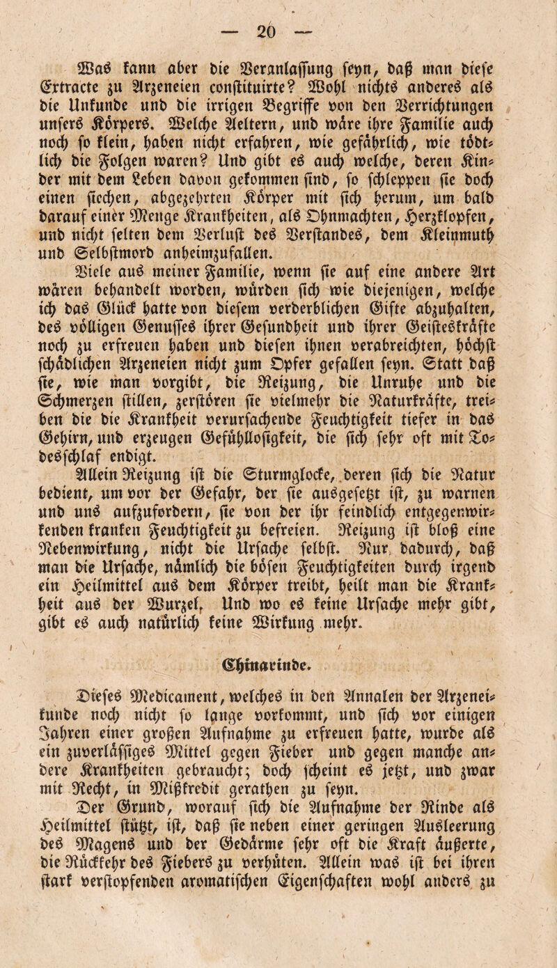 2Öag kamt aber bie Veranlagung fepn, baß man btefe Qfrtracte z« Slrzeneien conjUtuirte? 2Öot)l nichtg anbereg alg bie Unfnnbe unb bie irrigen begriffe ooit ben Verrichtungen unferg Kbrperg. ©eiche keltern, unb wäre ihre gamitie auch noch fo kteitt, h^en nicht erfahren, wie gefährlich, wie tobt* lieh bie folgen waren? Unb gibt eg auch weiche, bereit Ktn* ber mit bem Sehen baooit gekommen ftnb, fc fchteppen fie boch einen fielen, abgezehrten Körper mit fich herum, um batb baranf einer N?euge Krankheiten, atg Ohnmächten, Herzklopfen, mtb nicht fetten bem Vertu# beg Verßanbeg, bem Kleinmuth unb @etb#morb anheimzufalten. Viete aug meiner Familie, wenn fie auf eine anbere Slrt waren behanbett worben, würben ftd> wie btejenigen, welche tdh bag ©lück hatte oon btefent »erberbtichen ©ifte abzuhatten, beg »btligen ©enuffeg ihrer ©efunbhett unb ihrer ©eiftegkrafte noch zu erfreuen haben unb biefen ihnen oerabreictjten, Iwehü fchübtichen ^tr^eneten nicht znm Opfer gefatten fepn. 6tatt baß fie, wte man oorgibt, bie Setzung, bie Unruhe unb bie ©chmerzen ßilten, zerfroren fie metmebr bie Naturkrafte, tret* ben bie bie Krankheit oerurfachenbe Feuchtigkeit tiefer in bag (Gehirn, unb erzeugen ©efühilofrgteit, bie fich fehr oft mit £o* begfrhlaf enbigt. Sillein Neizung tfr bie 0turmgtocfe, beren fich bie Natur bebient, um oor ber Gefahr, ber fte auggefe£t tfr, zu warnen unb ung aufzuforbern, fte non ber ihr feinbtidh entgegenwir* kenben kranken Feuchtigkeit zu befreien. Setzung tfr bloß eine Nebenwirkung, nicht bie Urfache fetbft. Nur; baburdh, baß matt bie Urfache, nümtich bie bofeit Feuchtigkeiten burdj trgenb ein jpeitmittet aug bem Körper treibt, heitt man bie Krank* heit aug ber ©urzelf Unb wo eg keine Urfache mehr gibt, gibt e£ auch natürlich keine ©irkung mehr. - / (Shitiarinbe* Oiefeg Niebtcament, wetcheg in ben Stnnafen ber Slrzenet* futtbe noch nicht fo Ignge oorkommt, unb fich bor einigen Sahren einer großen Aufnahme zu erfreuen hatte, würbe alg ein znoertaffigeg Niittel gegen F^ber unb gegen manche an* bere Krankheiten gebraucht; boch fcheint eg j[e|t, unb z^ar mit Necht, in NHßtrebit gerathen zu fepn. Oer ©runb, worauf ftch bie Aufnahme ber Ntnbe atg Heilmittel fritfct, tfr, baß fte neben einer geringen Slugteerung beg 0D?ageng unb ber ©ebarnte fehr oft bie Kraft äußerte, bie Nückkehr beg F^eberg zu oerhüten. Sittein wag ifr bet ihren frark oerfropfenbett aromatifehen (£igenfrhaften wohl auberg zn