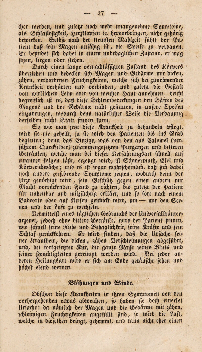 eher werben, tmb $ulefct nod; mehr unangenehme ©^mptome, aid 0chlafloflgkeit, Herzklopfen 2c. heroorbringen, ntd)t gehörig bewirken. ©elbfl nach &er kletnflen 9DM;lzeit fühlt ber $a* tient baß fein 9)?agen unfähig ifl, bte 0peife zu oerbauen. ©r beflnbet (Id; habet in einem unbehaglichen Buflnnb, er mag flüen, liegen ober gehen. £)urch einen lange oernachldfflgten 3uflanb bed Korperd übergehen unb bebecken fleh Sötfagen unb ©ebarrne mit btckett, gdhen, nerborbenen geudhtigkeiten, welche geh bei gunehmenbet Krankheit oerf)drten unb oerbütben, unb $ule$t bie ©eflalt oon wirffichem Seim ober oon weicher ^aut annehmen. Seicht begreiflich ifl ed, ba# btefe 0chleimbebeckungen ben 0äften bed tagend unb ber ©ebdrme nicht geflatten, tn unfere 0petfeit ein^ubrtngen, wobnreh bentt natürlicher 2Öetfe bie Verbauung berfelben nicht 0tatr flnben kann, 0o wie man je£t btefe Krankheit $u behanbeln pflegt, wirb fie nie geheilt, ja fle wirb ben Patienten bid ind ©rab begleiten ; benn bad ©inflge, wad oon ben and ©alomel Ober? fügtem Dueckfllber) zufammengefeßten spurganzen unb bitteren ©etrdnfen, wetdhe man bei biefer Serfabrungdart fdjjnell auf einander folgen lagt, eräugt wirb, ifl 0chwermuth, ©fei unb Kdrperfchwdcbe; unb ed ifl fogar wahrfchetnlich, bag fleh habet noch anbere zerfldrenbe 0pmptome geigen, wodurch benn ber 2lr$t gendthigt wirb, fein ©eflhüß gegen einen anbern mit 9ttacht oorrückenben geittb ju richten, bid gule^t ber patient fur unheilbar unb milzfüchtig erklärt, unb fo fort nach einem SSabeorte ober auf fKeifen gefcbickt wirb, um— mit ben 0ce* uen unb ber Suft zu wechfeln. Sermittelfl etned täglichen ©ebrauchd ber Unwerfalfrduter* ar^enei, jebodh ohne bittere ©etranfe, wirb ber patient flnben, wie fdhnell feine D'tuhe unb ^Behaglichkeit, feine Grafte unb fein 0chlaf gurudfehren. ©r wirb flnben, bag bie Urfache fei* ner Krankheit, bie dicken/ jähen SSerfchletmungen abgeführt, unb, bet fortgefeßter Kur, bte ganze 0D?afle feinet SBlutd unb feiner geuchtigfeiten gereinigt werben wirb. S3ei jeber an* beren Hetlungdart wirb er fldh am ©nbe getdufdht fehen unb hochfl elenb werben. Blähungen unb 3Öinbc. Dbfchon biefe Krankheiten tn t|ren ©pmptomen oon ben oorhergehenben etwad abwetchen, fo haben fle hoch einerlei Urfache: ba ndmlich ber 90?agen unb bie ©ebdrme mit gdflen, fchieimigen geuchtigkettert angefüllt flnb, fo wirb bte Suft, welche in biefelben bringt, gehemmt, unb kann nicht eher einen