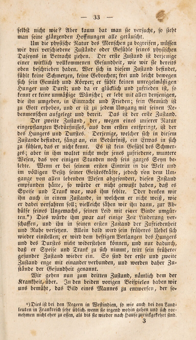 felbff nicht mte? 5lber faunt bat man fie »erfucht, fo ficht man feine gldn$enben Hoffnungen alte getaufcht. Um bte phpffffhe Statur beS 9)tenfehen $u begreifen, muffen mir brei »erfdffebene 3uffdnbe ober (Gefühle feinet phpftfchen DafepnS in betracht gieren. Der erffe 3uffanb iff berjenige einer mtrfltd) »ollfommenen ($efunbhett, mte mir fie bereits oben betrieben hüben. $Ser fid) in btefem 3uffanb befinbet, fulfft feine ©cbmersen, feine ©ebrechen; fret unb leicht bemegen fidf> fetn ($emutb unb Körper; er fühlt feinen unregelmäßigen Hunger unb Durff; unb ba er glücflich unb ^ufrieben tff, fo fennt er feine unmäßige 28ünfd)e; er febt mit allen benjentgen, bie ibn umgeben, in Eintracht unb grieben; fein ($emütb iff 3U @ott erhoben, unb er iff $u jebem Umgang mit feinen sJte# benmenffhen aufgelegt unb bereit, DaS iff ber erffe 3uffanb. Der gmeite 3uffanb, ber, megen eines nuferer Statur eingepflan^ten 53ebürfntffeS, auS bem erffen entfpringt, iff ber beS' Hungers unb DurffeS. derjenige, meiner ftd? in biefem 3uffanbe befinbet, fangt an, etn 53ebürfntß, ein (£tmaS in ftd) gu fühlen, baS er nicht fennt. QfS iff fein (Gefühl beS ©chmer# $eS; aber in thm maltet nicht mehr jenes gufriebene, muntere 58efen, baS »or einigen ©tunben noch ff in ganzes ©epit be# lebte. 5Ö3enn er bei feinem erffen Eintritt tn bte ©eit unb im völligen 53eft§ feiner ©etffeSfrdfte, jeboch bbn bem Um# gange »on allen lebenben 2öefen abgefonbert, btefen 3nffanb empfunben hutte, fo mürbe er nicht gemußt hüben, baß eS ©peife unb Dranf mar, maS thm fehlte. Ober benfen mir ihn auch tn einem 3uffanbe, in meinem er nicht meiß, mie er habet »erfahren foil; »ielletcht fahen mir ihn bann, $ur 51b# hülfe feines UngemadhS, feinen Setb mit einer 53inbe umgür# ten.*) DieS mürbe thm $mar auf einige 3fit Stnbermtg »er# fcbaffen, unb ihn in feinen erffen 3uffanb ber 3ufriebenheit unb Diuhe »erfe^en. Allein halb mirb fetn früheres Uebel ffd; mteber etnffellen; er mirb bem heftigen Verlangen beS Hungers unb beS DurffeS nid>t mtberffehen fbmten, unb nur baburd;, baß er ©peife unb Dranf $u ftch nimmt, tritt fein früherer gefunber 3uffanb mieber ein. ©o ftnb ber erffe unb gmette 3uffanb enge mit etnanber »erbunben, unb merben baher 3u* ffdnbe ber ©efunbheit genannt. 28tr gehen nun $um britten 3uffanb, ndmltch beut fcer Äranfheit, über. 3u ben beiben »origen 53etfptelen buben mir unS bemüht, baS 23tlb eines 9D?anneS gu entmerfen, ber fo# *)Dies iß bei ben Negern in 2Öeßinbien, fo rote auch bei ben 2gno* leuten in ^ranfreich febr üblicfp wenn ße irgenb wohin gehen unb ßch oor* nehmen nicht eher ju effen, als bis fte mieber nach £>aufeäurücfgefehrt jtnb. 3