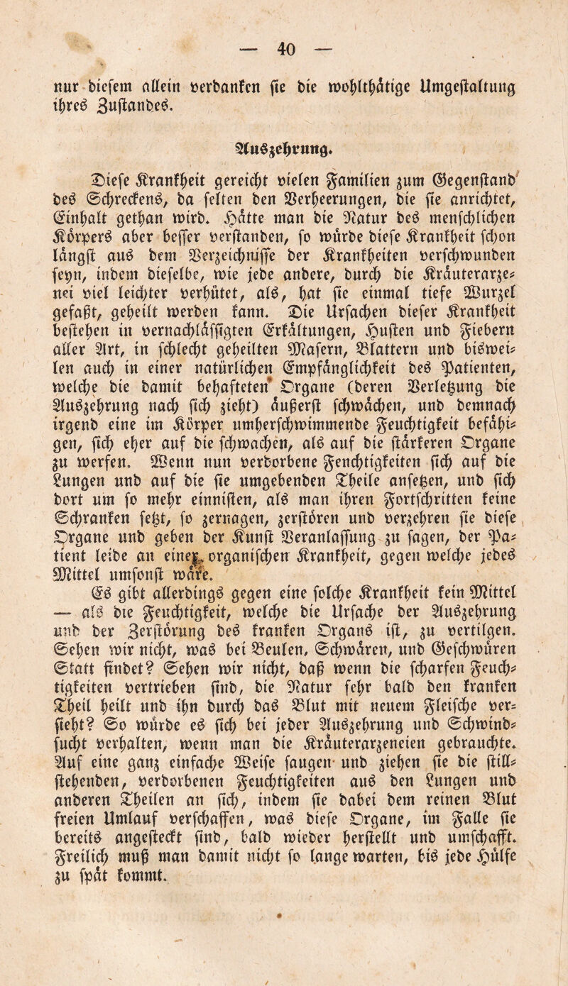 nur biefem allein oerbanfen fie bte mohlthdttge Umgejtaltung ihreb 3uftanb_e$. SluSgehvnng* Otefe dbranfhett gereicht Stelen gamilten jum ©egenftanb be3 ©chrecfen$, ba feiten ben Verheerungen, bte fte anrichtet, ©inf)ölt gethan mtrb* £dtte man bte Statur be3 menfchlichen $brper$ aber beffer oerflanben, fo mürbe btefe $ranfbeit fchon langt! au£ bem Verseichnijfe ber $ranfhetten oerfchmunben fepn, tnbem biefelbe, mte febe anbere, burd? bte $rduterar$e* net oiel leichter oerfmtet, alb, hat fte einmal tiefe ©ur^el gefaßt, geheilt merben fann. Ote Urfachen btefer $ranfheit heftehen in oernachldfftgten ©rfdltungen, duften unb giebern aller 2lrt, in fehlest geheilten Wafern, Vlattern unb bibmet* len auch tu einer natürlichen ©mpfangltchfett beb Patienten, melche bie bamtt behafteten Organe (bereit Verlegung bte Slu^ehrung nach ftch gteht) dußerj! fchmdchen, unb bentnach irgenb eine tm Körper umherfchmtmmenbe geuchtigfeit befdhi* gen, ftch eher auf bte fchmadjen, alb auf bie ftdrferen Organe SU merfen. VSenn nun oerborbene genchttgfeiten ftch auf bie Zungen unb auf bte fte umgebenbeu £h?ile anfegen, unb ftch bort um fo mehr etnniflen, alb man ihren gortfchritten feine ©chranfen fegt, fo zernagen, serjloren unb berühren fte btefe Organe unb geben ber dhtnjl Veranlagung su fagen, ber q)a* tient leibe an etne|? organtfchen ÄranffSeit, gegen meldm jebeb Mittel umfonjl mdfe* ©b gibt allerbtngb gegen eine folche temfhett fein Mittel — alb bte geuchtigfeit, melche bie Urfache ber 2lu^ehrung unb ber B^Üdrung beb franfen Organs ift, $u oerttlgen. ©eben mir nicht, mab bet Veulen, ©chmdren, unb ©jefchmüren ©tatt ftnb et? ©eben mir nicht, baß menu bte fcharfen geuch* tigfeiten oertrieben ftnb, bte 9Ratur fefm halb ben franfen SO^eit heilt unb ihn burch bab Vlut mit neuem gfeifdje oer= fteht? ©o mürbe eb ftch bet jeher Slubjehrung unb ©chmtnb* fucl?t oerhalten, menu man bte ^rduterar^eneten gebrauchte* Sluf eine gan$ einfache SVetfe fangen unb gieren fte bte ftill* ftehenben, oerbovbenen geuchtigfeiten aub ben Zungen unb anberen ^heilen an ftch, tnbem fte habet bem reinen Vlut freien Umlauf oerfehaffen, mab biefe Organe, tm galle fte bereite angejfecft ftnb, halb mteber herjMt unb umfchafft* gretlidh muß man bamit nicht fo lange marten, bib jebe £ülfe SU fpdt fomrnt. #