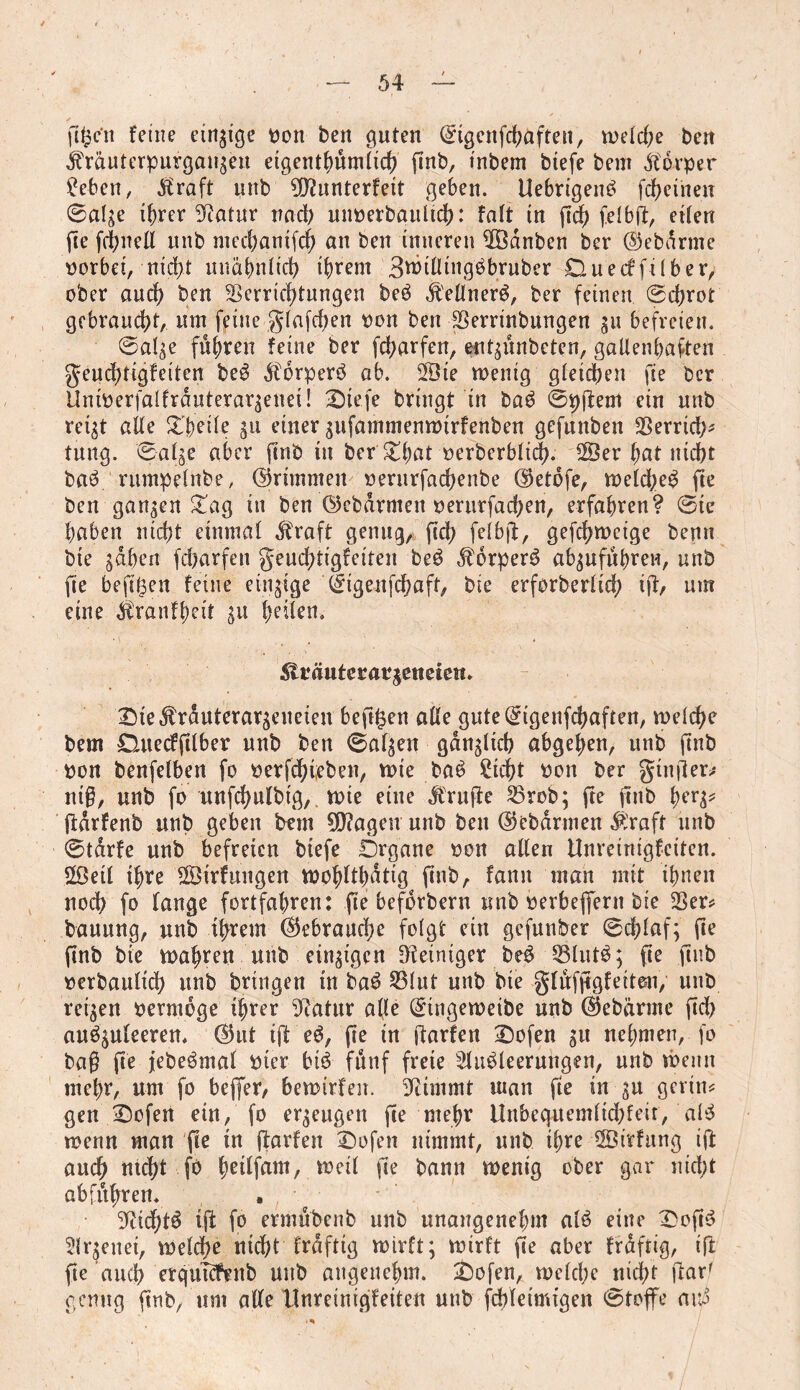 gtpcu feine einzige Don ben guten ©tgcufd;afteu, welche ben ^räuterpurgai^eu etgenthumlich gnb, tnbem btefe bent dtorper ?eben, ^raft unb ^ftunterfeit geben. UebrigenS fcheiheit Sal^e ihrer Statur nach uuDerbaultch: fait in geh felbg, eilen ge fchnell unb mechantfd) an ben inneren VBdnben ber ©ebdrme oorbet, nidg unähnlich ihrem Btritling^bruber Duecf ft! ber, ober aud) ben Verrichtungen beS dl'ellnerS, ber feinen Schrot gebraucht, um feine glafd;en Don ben Verrinbungen git befreien. ©al^e fuhren feine ber fcharfen, entgunbeten, gallenbaften geudgigfeiten beS dtorperS ab. 2Öte wenig gleichen fie ber Untperfalfrduteraqenei! 2)ie.fc bringt in baS @pgem ein unb rei^t alle Steile gu einer gufammenwtrfenben gefunben Verrtd;* tung. ©alge aber fine tu ber' £hat Derberblid). 2Öer bat nicht baS rumpelnbe, ©rimmen oerurfachenbe ©etofe, weld;eS fie ben ganzen £ag in ben ©ebdrmeit oerurfachen, erfahren? Sie haben nicht einmal dtraft genug, geh felbg, gefchwcige benu bte sahen fcharfen geuchtigfeiten beS $6rperS absufuhreu, unb fie beggett feine einzige ©igeufchaft, bie erforberlidh ig, um eine $ranff)eit gu tyikn. ^träuteratgeneteti* £)ie$rduterargeueien begfcen alle gute©igenfchaften, welche bem £Utecfglbet unb ben Salsett gdngticb abgehen, unb finb Don benfelben fo Derfchteben, wie baS Sicht Don ber ginger* nig, unb fo uufchufbtg,. wie eine prüfte Vrob; fte finb herg* gdrfenb unb geben bem 9D?ageu unb ben ©ebarmen $raft unb Starfe unb befreien btefe Drgane Don alten Unreinigfciten. 2öetl ihre ©irfungen wohlthatig finb, fann man mit ihnen noch fo lange fortfahren: fie befdrbern unb oerbefljern bte Ver* bauung, unb ihrem ©ebrauche folgt ein gefunber 0d;laf; ge gnb bie wahren unb einzigen Steiniger beS VlutS; ge gnb Derbaulidh unb bringen in baS S31ut unb bte glüfggfeiteu, unb reisen oermoge ihrer Statur alle ©tngeweibe unb ©ebärnte geh auSguleerem ©ut ift eS, ge in garfen Dofen git nehmen, fo bag ge jebeSmal Dter btS fünf freie Ausleerungen, unb wenn mehr, um fo beffer, bewirfeit. 3^immt man fte in gu gcrin* gen £)ofen ein, fo ergeugen ge mehr Unbcquemltdgeir, alS wenn man ge in garfen £)ofen nimmt, unb ihre iffiirfttng ig auch tttdg fo httifam, weil ge bann wenig ober gar nicht ab führen* ‘’ftichtS ig fo ermubenb unb unangenehm alS eine Sogs Argenet, welche nicht frdfttg wirft; wirft ge aber frdftig, ig ge auch erqutcfenb unb angenehm. £)ofen, welche nicht garf genug gnb, um alle Unretnigfeitea unb fcbletmigen ©toflfe avä