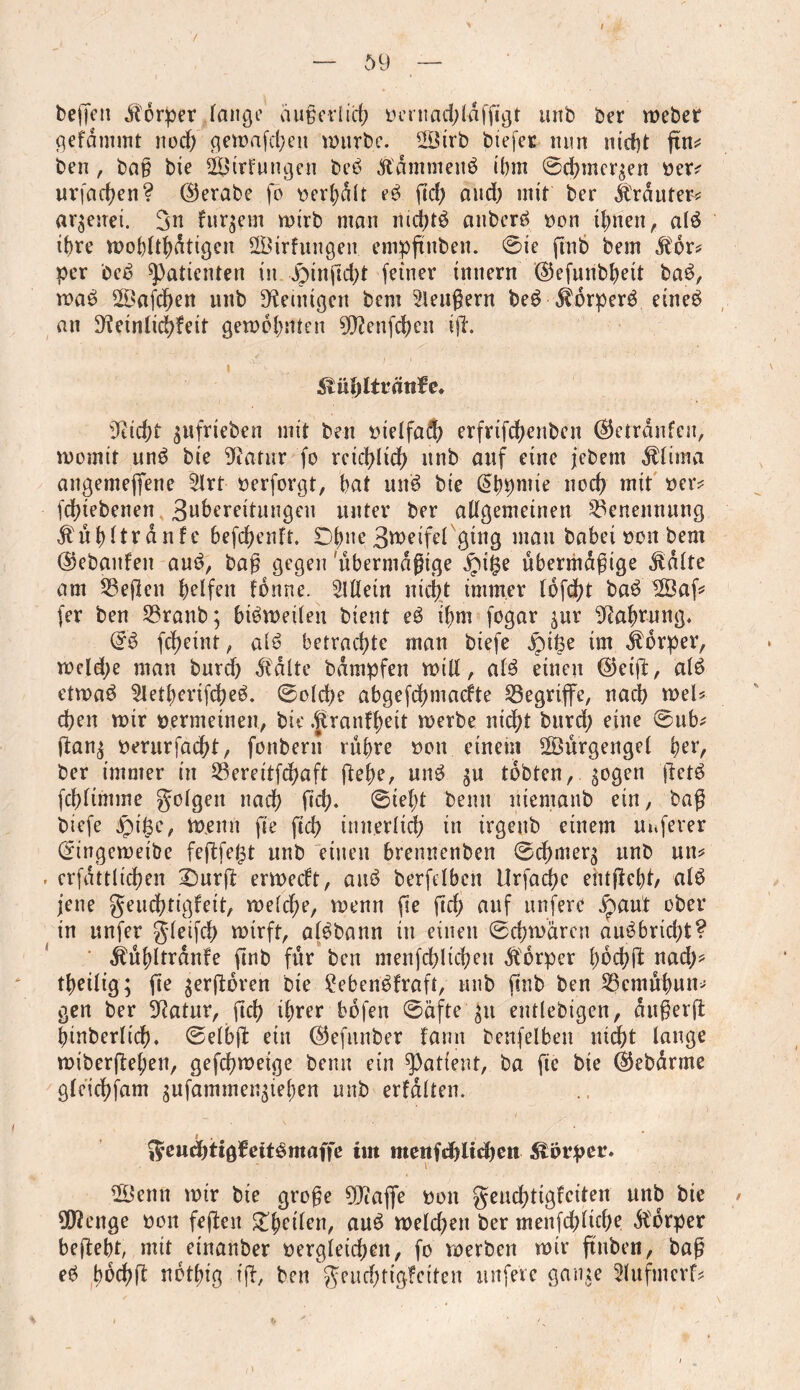 7 59 beffen Körper lange äußerlich ücrnad^ldffi^t urtb ber webet gefdmmt nod) gewafeben würbe. Sirb btefer nun nicht ftn^ ben, bag bxe Strfungen bed Ä'Ämmend ibm ©d)mergen ber? urfad)en? ©erabe fo berbdlt ed fiel) and) mir ber trauter? argeuei. 3n furgem wirb man nid)td anberd bon ihnen, aid ihre wohltätigen SÖirfungen. empguben. ©ie gnb bem Äor? per bed ^Patienten in -Jpingcbt feiner tnnern ©efunbbett bad, wad Safcgen nnb Peinigen bem Beugern bed $brperd eined an D^einlicgfeit gewohnten 9D?enfchen ig. , •/ * ■), • • Siäfyltvätifc» 9tid)f gufrieben mit ben bielfad) erfrifebenben ©etränfeu, womit und bie Sftatur fo reichlich nnb auf eine jedem $lima angemeffene 21rt berforgt, bat und bie @bpniie noch mit ber? gegebenen 3u6ereitungcu unter ber allgemeinen Benennung $ul)ltrdnfc befchenft. £)bne 3tt>eifef ging man dabei bon bem ©ebanfen and, bag gegen übermäßige £i£e übermdgige Jtälte am 23egen Reifen fbnne. Mein nici)t immer (6fd)t bad Sag fer ben 23ranb; bidweilen bient ed ibm fogar gur Nahrung* @d fd)eint, aid betrachte man btefe £>tße im Körper, wcld;e man durch ^dlte bdmpfen will, aid einen ©ctg, aid etwad 2letberifd)ed. ©olcge abgefchmaefte ^Begriffe, nad) wel? d)en wir öernteinen, bie .ftranfbett werbe nicht burd) eine ©ub? gang berurfaegt, fonbern rugre bon einem Surgengel ger, ber immer in S3erettfdf>aft gebe, und gu tobten, sogen getd fcblimme folgen nach geh* ©iel;t beim niemand ein, bag btefe jpii3e, wenn ge gd> innerlich in irgenb einem Uitferer ©ingeweibe fegfe^t unb einen brennenden ©egmerg unb un? . erfättltcgen £)urg erweeft, and berfclben Urfacge entgeht/ aid jene geuebtigfeit, welche, wenn ge geh auf nufere jpaut ober in unfer gleifcg wirft, aldbann tu einen ©chwären audbrid)t? ^ugltränfe gnb für ben menfcbltchen Äbrper goegg nad)? tbeilig; ge gergoren bie Seben'dfraft, unb gnb ben SScmugun? gen ber 9?atur, geh ihrer böfen ©afte git entledigen, dugerg hinderlich* ©elbg ein ©efunber famt denfelben utdf)t lauge wibergegen, gefegweige denn ein patient, ba ge bie ©ebärme glcichfam gufammengiegen unb erfälten. $e«d)tigfeitdmaffe im menfcblubeti Körper. Senn wir bie groge 9Jtaflfe bon geuchttgleiten unb bie ÜRenge bon fegen £geilen, aud weld)en ber menfchltche dbdrper begebt, mit einander begleichen, fo voerben wir gaben, bag ed bochg netgig tg, den geuchttgfctten unfere gange 2lufmcrf?