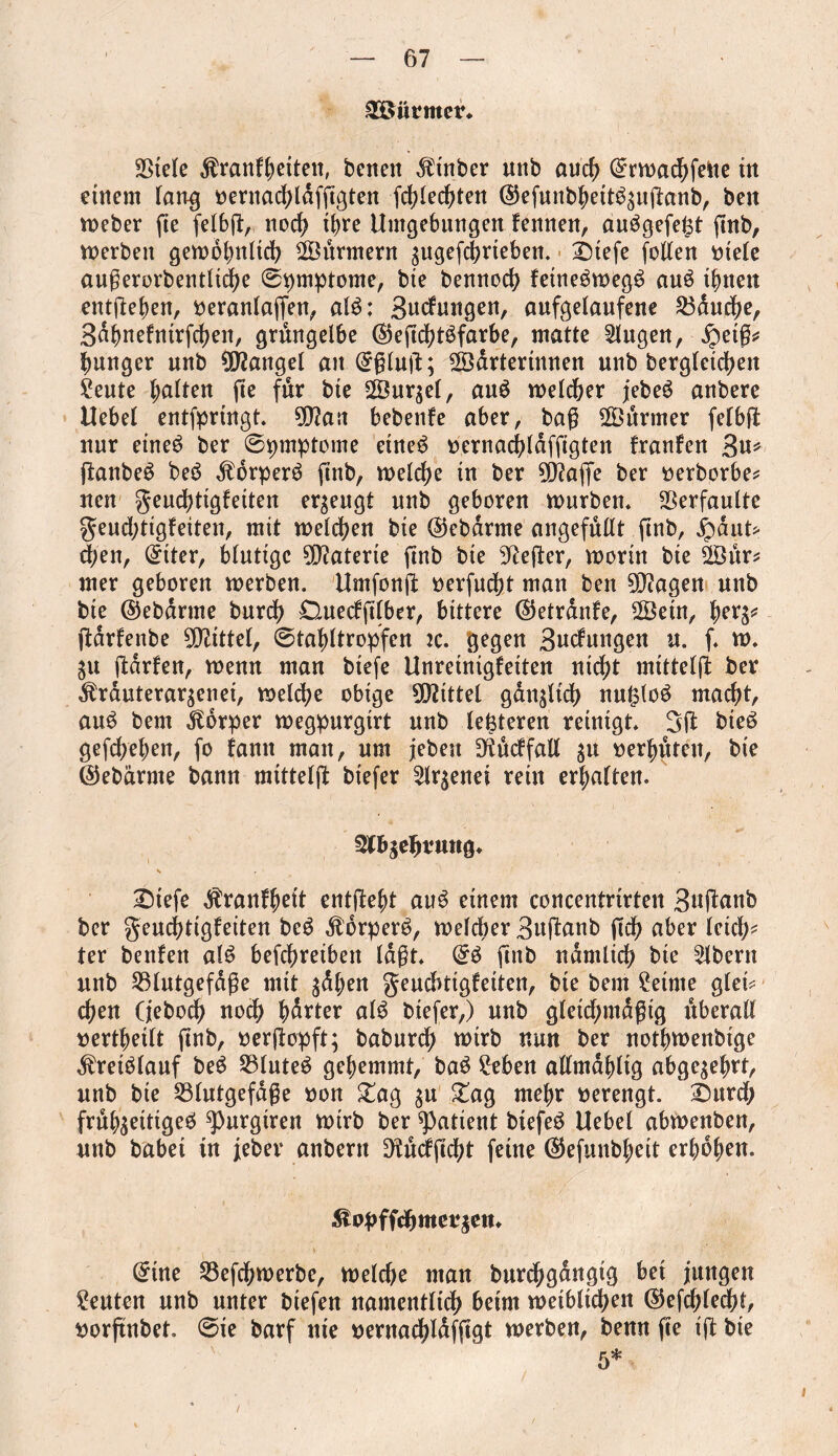 Stürmer* Sßtele Äranlhetteit, bcneit ^t'nber unb auch (grwachfelte ttt einem fang oernachtdfggten frf?£edf>ten @efunbbett3zuganb, beit tneber fte fe£6jl:, noch ihre Umgebungen fennen, auögefe^t ftnb, werben gewöhnlich ©urmern zugefchrteben. 2)tefe follen rnele augerorbentlidje (Symptome, bie bennoch fetnegweg$ auö litten entgehen, Oeranlagen, alö: Bedungen, aufgelaufene Manche, Bdhnefntrfchen, grüngelbe ©egchtSfarbe, matte klugen, ipetg* hunger unb Mangel an @glug; SÖartermnen unb begleichen £eute halten ge für bte 2Öurgel, au£ welcher jebeg anbere Uebel entfpringt. $?ait bebenfe aber, bag 28urmer felbg nur eineö ber ©pmptome etne$ oernachldfggten franfen 3u* ganbeS be6 $brper3 gnb, welche in ber 9D?age ber oerborbe* neu geudgigletten erzeugt unb geboren würben. Verfaulte geudgtgfeiten, mit welchen bte ©ebdrme ungefüllt ftnb, ipautf eben, Cutter, blutige Materie ftnb bte Hefter, worin bte 28ur* mer geboren werben. Umfong oerfuebt man ben 9Q?agen unb bte ©ebdrtne burdh £Htedg(ber, bittere ©etrdnfe, ÜÖein, herz* gdrfenbe Mittel, ©tahltropfen tc. gegen Bucfungen u. f. w. Zu gdrfen, wenn man btefe Unretntgfeiten nicht mtttelg ber Ärduteraqenet, welche obige Spittel gdnjltch nu&loö macht, au£ bem Körper wegpurgtrt unb (enteren reinigt. 3g bteö gefchehen, fo fantt man, um jebett D^ucffall za verhüten, bte ©ebärnte bann mtttelg btefer Slqenet rein erhalten. Stbjehrtmg* £)tefe dfranfhett entgeht au3 einem concentrtrten Baganb ber geudhtigleiten bc$ $brper$, welcher Buganb geh aber leid;* ter benfen als? befchreibeit lagt. Qrö gnb ndmitch bie Albern unb S3lutgefdge mit zdhen geuebtigfeiten, bte bem Setme glet? eben (jeboeb noch hdrter al$ btefer,) unb gletchmdgtg überall uerthetlt gnb, oergopft; babureg wirb nun ber notbwenbtge ^retblauf beS 23lute£ gehemmt, ba$ ?eben allmdbltg abgezehrt, unb bie 23lutgefdge non £ag zu £ag mehr oerengt. £>urd; frühzeitiges» spurgiren wirb ber patient btefeö Uebel abwenben, unb habet tn jeber anbern D^udgcht feine (^efunbheit erhöhen. itopffebmerzen* @tne Söefchwerbe, welche man burdjgangig bet jungen Leuten unb unter btefen namentlidh beim weiblichen ©efcbledg, oorgnbet. ©ie barf nte oernachldfggt werben, benn ge tg bte 5*