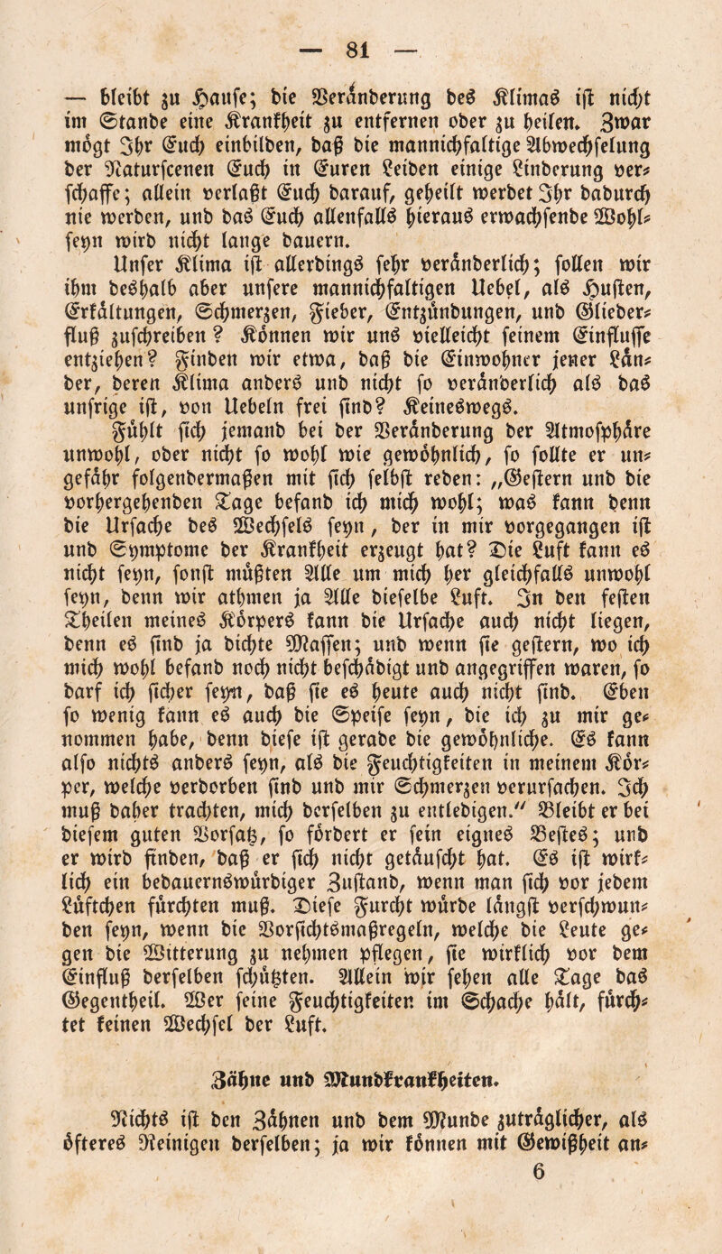 — bleibt $u $aufe; bie SSerdnberung beS klirnaS ig nid)t im ©tanbe eine ^ranf^ett $u entfernen ober $u beitem 3war mögt 3br @uch einbilben, bag bie mannigfaltige 2lbwechfelung ber 9taturfcenen (£ucb in (£uren Reiben einige £tnberung oer* febaffe; allein oerlagt (£uch barauf, gebeilt werbet 3br babureb nie werben, unb baS (£uch allenfalls hieraus erwachfenbe 2Öobl* fet>it wirb nicht lange bauern. Unfer klima ig allerbtngS febr oerdnberlich; follen wir ibm beSbalb aber unfere mannigfaltigen Uebel, als jpugen, ©rfaltungen, ©chmer$en, gteber, (£nt$dttbungen, unb ©lieber* flug ^ufebreiben ? Tonnen wir unS otelleicht feinem ©ingujfe entheben? gtnben wir etwa, bag bie Einwohner jener £dn* ber, bereu klima anberS unb nicht fo oeran'oerlicb als baS unfrige ig, oon Uebeln frei gnb? keineswegs. gublt geh jemanb bei ber SSerdnberung ber 2Jtmofpbdre unwohl, ober nidjt fo wobt wie gewöhnlich, fo follte er un* gefabr folgenbermagen mit geh felbg reben: „©egern unb bie oorbergebenben £age befanb ich mich wohl; waS fann benn bie Urfacbe beS 2Öed?felS fepn, ber in mir oorgegangen ig unb (Symptome ber kranfbeit erzeugt bat? £)ie ?uft fann eS nicht fepn, fong mußten 5llle um mich bet gleichfalls unwohl fepn, benn wir atbmen ja 2lUe biefelbe £uft. 3« ben fegen Steilen meines korperS fann bie Urfadje auch nicht liegen, benn eS gnb ja bichte Waffen; unb wenn ge gegern, wo ich mich wohl befanb nod) nicht begbdbigt unb angegriffen waren, fo barf ich gdjer feint, bag ge eS beute auch nicht gnb. @ben fo wenig fann eS auch bie ©peife fepn, bie ich $u wir ge* nommen höbe, benn biefe ig gerabe bie gewöhnliche. @S fann alfo nichts anberS fepn, als bie geuchtigfeiten in meinem kor* per, welche oerborben gnb unb mir ©chmer^en oernrfachen. 3ch mug baber trachten, mich bcrfelben $u entlebigen. bleibt er bei biefem guten SSorfal?, fo forbert er fein eignes S3egeS; unb er wirb gnben, bag er geh nicht getdufefg bat. @S ig wirf* lieh ein bebauernSwurbiger 3uganb, wenn man geh oor jebem Lüftchen furchten mug. £>tefe gurefg würbe tdngg oerfchwun* ben fepn, wenn bie SorgchtSmagregeln, weldhe bie £eute ge* gen bie ©Uterung $u nehmen pgegen, ge wirflich oor bem ©ingng berfelben fdjufgen. Allein wir feben alle £age baS ©egentbeiL 2Öer feine geuchtigfeiten im ©cgache b^lt/ fdt^i* tet feinen 2Öechfel ber £uft. 3ähue unb ^Jtuttbf rauf betten* Nichts ig ben 3dbnen unb bem 9D?unbe zuträglicher, als dftereS Peinigen berfelben; ja wir fonnen mit ©ewigbeit an* 6