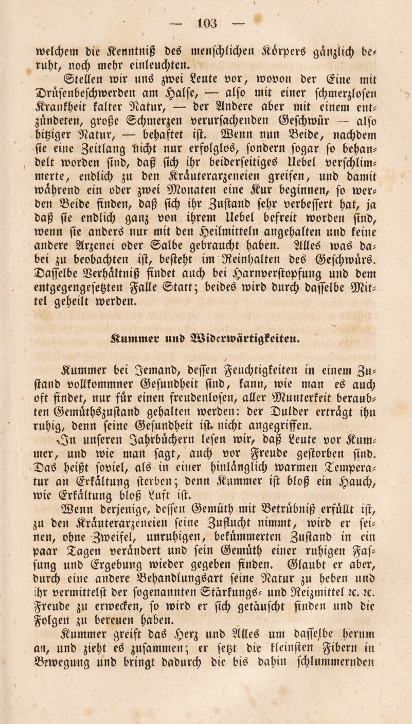 welchem bte ^enntnig be£ menfchlichen «ftörperg gdngltch be# ruht, noch mehr entfeuchten. ©teden wir unö $wet Seute oor, wooott ber (£tne mit £)rufenbefcbwerbett am ^atfe, — alfo mtt einer fchmerffofett ^ranfbeit falter Statur, — ber inhere aber mit einem ent# ädnbeten, groge ©cbme^en oerurfachettben ©effhwur — alfo bifetger SRatur, — behaftet tg. 2Öenn nun 23eibe, nachbem fie eine Bettlang fucfjt nur erfolglos, fonbern fogar fo bebau# beit worben ftrtb, baß ftd> ihr betberfeitiged liebe! oerfdfftm# merte, enblicb 31t ben dtrduterar^eneten greifen, unb bamit wdbrenb ein ober $wet Monaten eine jhtr beginnen, fo wer# ben S3eibe ftnben, bag ftd? tbr Buganb fe^r oerbeffert bat, ja bag ge enblidb gan$ oon tbrem Uebel befreit worben gnb, wenn ge anberä nur mit ben Heilmitteln angebalten unb feine anbere 2lr$enet ober ©albe gebraud;t buben. 21de£ wa£ ba# bet gu beobachten tg, begebt tm beinhalten be£ ($5efcbwnr£. £)affefbe SSerbaftnig ftnbet audb bet Hurnoergopfuttg unb bem entgegengefefcten gade ©tatt; beibeö wirb burd; baffelbe Sbit# tel gebeilt werben. , . ' l N* , ' Kummet* unb £öibe*wärttg?etteit. / Kummer bet 3emanb, beffen geucbttgfeiten in einem 3u* ganb oodfommner ©efunbbett gnb, fann, wie man e£ andb oft gnbet, nur für einen freubenlofen, ader SJÖ? unterfett beraub# ten ©emutb$$uganb gehalten werben: ber Dulber ertrdgt ihn ruhig, benn feine @efunbbett tg* nicht angegriffen. %3u unferett 3abrbuchent fefeu wir, bug £eute t)or $um# mer, unb wie man fagt, auch »or greube gegorbett gnb. Dag beigt footel, alg in einer biuldngltcb warmen Tempera# tur an (£rfdltung gerben; benn Kummer tg blog ein Hauch, wie (£rfdltung blog ?_uft ig. 28enn beseitige, beffen @emütb mit 23etrubmg erfttdt tg, $u ben $rduterar;eneien feine 3uf!uct>t nimmt, wirb er fei# nett, ohne Broetfel, unruhigen, befummerten Buganb in ein paar lagert oerdnbert unb fein @emutb einer ruhigen gaf# jung unb Ergebung wieber gegeben ftnben. (Glaubt er aber, burch eine anbere 23ebanblung$art feine ^atur $u heben unb ihr oermittelg ber fogenannten ©tärhtngg# unb 9?ei$mittel tc. zc. greube $u erweefen, fo wirb er geh getäufcht ffnben unb bte gofgen $u bereuen höben. Kummer greift ba£ HerS unb $deö um baffelbe herum ait, unb $iebt eS ^ufammen; er fe£t bte fleingen gtbern tu Bewegung unb bringt baburch bie biö balffn fcblummernben