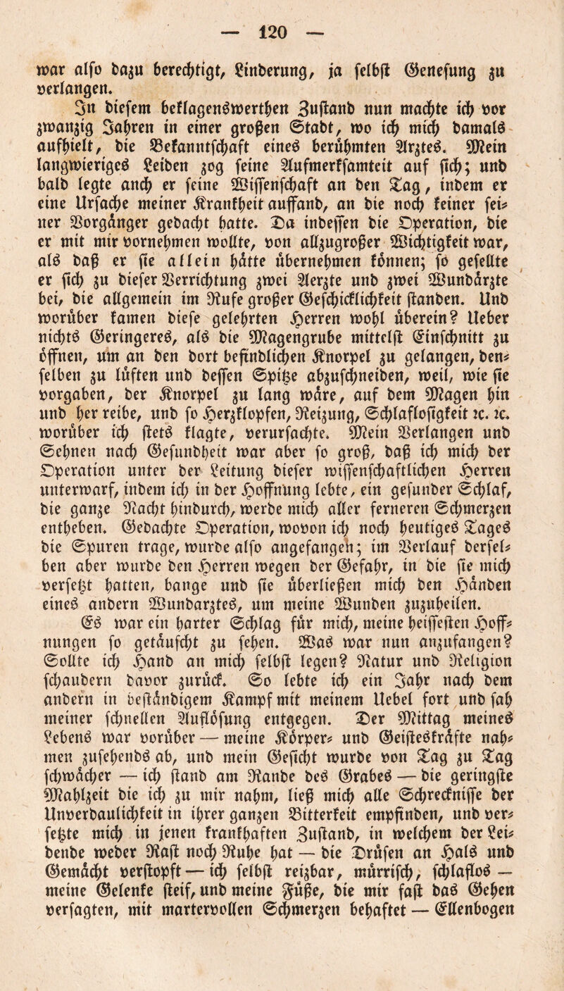 war alfo bagu berechtigt, frnberung, ja felbft ©eitefung gu »erlangen. 3n btefent beflagenSwertben 3uftanb nun machte ich »or gwattgtg 3nbren in einer großen ©tabt, wo ich mid) barnalö aufhtelt, bie Vefanntfchaft eines berühmten SlrgteS. Mein langwieriges Seiben gog feine 2lufmerffamtcit auf ftch; unb batb legte anch er feine SViffenfchaft an beit Oag, inbem er eine Urfache meiner dfranfbeit aujfanb, an bie noch feiner fei* ner Vorgdnger gebacht batte. Oa tnbejfen bie Operation, bie er mit mir »ornebmen wollte, »on allgugroßer ©ichtigfeit war, als baß er fte aflein batte übernehmen fonnen; fo gefeilte er ftch gu btefer Verrichtung gwci 2lergte nnb gwei 2Öunbdrgte bei, bie allgemein im Dtufe großer ©efd)icfltchfeit (tauben. Unb worüber famen biefe gelehrten Herren wohl überetn? Ueber nichts (Geringeres, als bie Magengrube mitteljt ©infchnitt gu open, um an ben bort beftnblii^en Knorpel gu gelangen, ben* felben gu lüften unb befien ©pitse abgufchneiben, weil, wie fie »ergaben, ber Knorpel gu lang wäre, auf bem Magen hi« unb her reibe, unb fo jpergflopfen, Neigung, ©chlaflojtgfeit :c. k. worüber ich (tetS flagte, »erurfachte. Mein Verlangen unb ©ebnen nach ©efunbbett war aber fo groß, baß ich mich ber Operation unter ber Rettung biefer wtjfenfchaftlichen Herren unterwarf, inbem ich in ber Hoffnung lebte, ein gefunber ©chlaf, bie gange Giacbt binburch, werbe mich aller ferneren ©d;mergen entheben, ©ebachte Operation, wo»on id) noch heutiges OageS bte ©puren trage, wnrbe alfo angefangeh; im Verlauf berfel* ben aber würbe ben sperren wegen ber ©efabr, in bie fte mich »erfe^t bitten, bange unb fte überließen mich ben Rauben etneS anbern V3unbargteS, um meine 2Öunben gugubeilen. ©S war ein barter ©chlag für mich, meine beizeiten jpoff* nungen fo getaufcht gu feben. 2ÖaS war nun angufangen? ©ollte ich £anb an mid) felbjt legen? Gtatur unb Religion fchaubern baoor gurücf. ©o lebte ich rin 3abr nach bem anbern in bejtdnbtgem ^ampfmtt meinem Uebel fort unb fab meiner fchnellen Slnfldfung entgegen. Oer Mittag meines Gebens war »orüber — meine Körper* unb ©eijteSfrdfte nab* men gufebenbS ab, unb mein (Gefleht würbe »on £ag gu Oag fchwücher — ich Üanb am Dtanbe beS ©rabeS — bte geringjte Mablgett bie ich gu mir nahm, ließ mich alle ©chrecfntjfe ber Unoerbaultchfeit in ihrer gangen Vitterfeit empftnben, unb »er* fe£te mich in jenen franfbaften 3u(tanb, in welchem ber ?ei* bettbe weber Dtaft noch Dtube bat — bte Orüfen an $alS unb ©emdcht »erftopft — ich felbft reigbar, mürrtfeh, fdjlafloS — meine ©elenfe fteif, unb meine güße, bte mtr faji baS ©eben »erfagten, mit marteroollen ©dhmergen behaftet — ©llenbogen