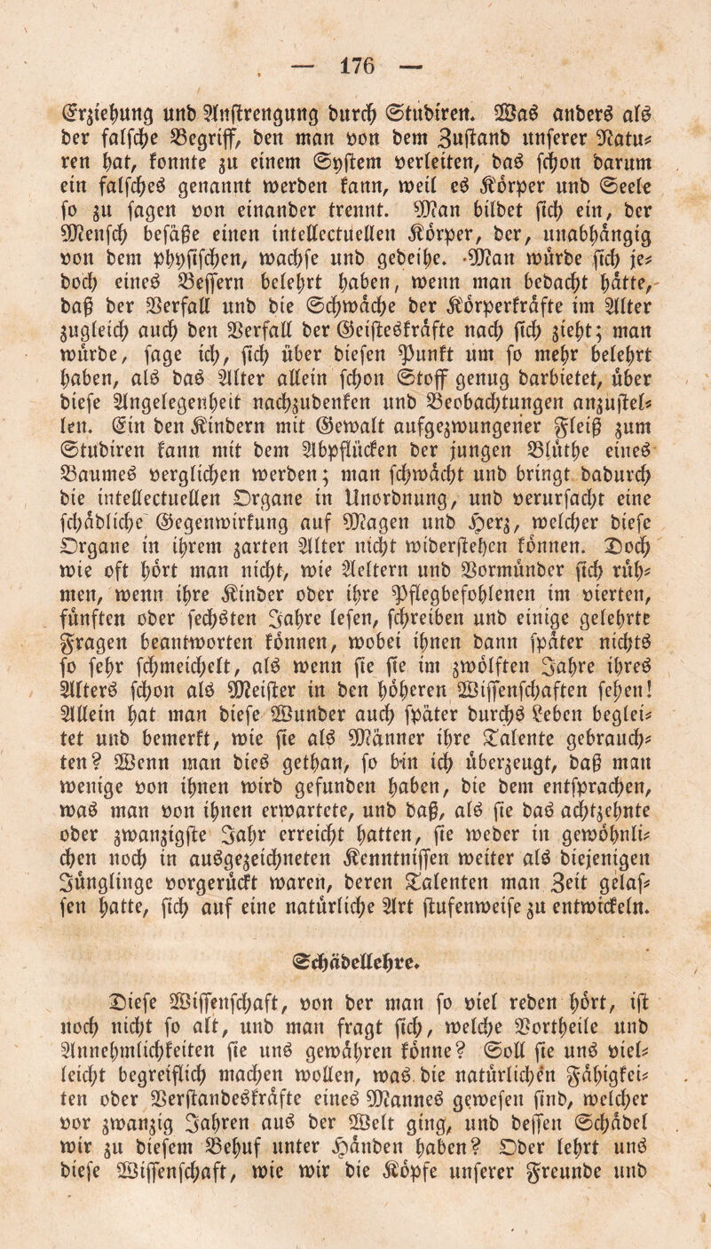 (Srgiehung unb Anjtrengung burcb ©tubiren. ©a$ anberS al$ ber falfd^e S3egrtff, ben man »on bem Buftonb itnferer 9?atu* ren fyat, fonnte gu einem 0pftem verleiten, ba£ fdjon barnm ein falfdM genannt werben famt, weil e3 Körper nnb (Seele fo gu fagen »on etnanber trennt. ?D?an hübet (ich ein, ber SCftenfcfy befage einen inteEectiteEen Körper, ber, unabhängig »on bem pbpfifcben, wadjfe nnb gebei'he. -dftan würbe ftrf> je* bocb eineö 23ejfern belehrt haben, wenn man bebacht bdtte, baß ber $erfaE nnb bie (Schwache ber $orperfrafte im Alter gugleicb auch ben SSerfaE ber ©eifteöfrafte nach (ich Steht; man würbe, fage ich, (ich über btefen ^3unft nm fo mehr belehrt haben, al$ ba£ filter aEetn fchon (Stoff genug barbietet, über biefe Angelegenheit nachgubenfen nnb Beobachtungen angujiel* len. (Sin ben Ätnbern mit (Gewalt aufgegwungetier gletg gnm (Stubiren fann mit bem Abpfli'tcfen ber jungen SSlüthe eineö Sßanmeö »ergltd)en werben; man fchwacht unb bringt baburch bie inteEectueEen Organe in Unorbnung, unb »erurfacht eine fchdbitche ©egenwirfung auf 9J?agen unb £>erg, welcher biefe Organe in ihrem garten Alter nicht wiberjiebcn fomten. Ood) wte oft h^rt man nicht, wie Aeltern unb SBormünber (ich rüb* men, wenn ihre Äinber ober ihre ^flegbefoblenen im »ierten, fünften ober festen Bahre lefen, fdhreiben unb einige gelehrte fragen beantworten tonnen, wobet ihnen bann fpdter nichts fo fehr fchmeichelt, al$ wenn fte jte im gwblften Bahre threö Alters fchon al£ d>Jet(l:er in ben hohlen ©ijfenfchaften fepen! AEein hat man biefe ©unber auch fpäter burdhö ?eben begleit tet unb bemerkt, wie fte al$ Männer ihre Talente gebrauch* ten? ©enn man bieö getban, fo bin ich übergeugt, bag mau wenige »on ihnen wirb gefunben baben, bie bem entfprachen, wa£ man »on ihnen erwartete, unb bag, al£ fte baä achtgehnte ober gwangtgfie Bahr erreicht hatten, jie Weber in gewohnli* eben noch in auggegetebneten Äenntniffen weiter a($ biejenigeit Büngliitge »orgerüeft waren, beren Talenten man Beit gelaf* fen hatte, (ich auf eine natürliche Art ftufenweife gu entwickeln. <SchabeEeh*e. Oiefe ©ijfenfchaft, »on ber man fo »tel reben fwrt, iff noch nidht fo alt, unb man fragt (ich, welche $ortf)eile nnb Annehmlichfeiten fte un$ gewühren fonne? (SoE fte un$ »iel* leicht begreiflich madhen woEen, wa£ bie natürlichen gahtgfet* ten ober 2Ser(ianbe$frafte etneö 9D?anne$ gewefen (inb, welcher »or gwangig Bahren auö ber ©eit ging, unb befielt ©chabel wir gu btefent SBehuf unter Rauben haben? Ober lehrt un$ biefe ©ijfenfchaft, wie wir bie $opfe itnferer greunbe unb