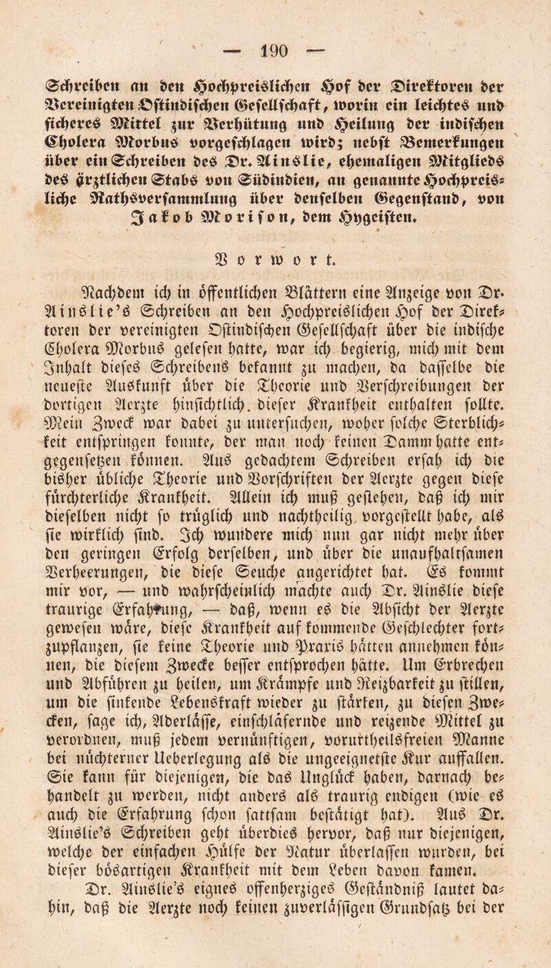 ©d?mbcn an ben §od)pm$lid?en §of bet ^tteftoteti bet ^emntgten ©ftigbifdjen ©efcttfdjaft, loom ein letdjteS wnb ftdjercS Vittel jut Söerljütung unb Reifung bet inbifd?en (Spolera Siftorbuß vorgefdgagen totrb; ncbft SSenterfungen übet etn©d?mben beS Dt\ 3linSlie, ehemaligen Sftitgliebß beS grjtlidjcn ©tabs von ©übinbien, an genannte ^odjpretSs ltd?e 0tatl)Sverfammlung übet benfeiben ©egenftanb, ton 3 a f o b Wotifon, bem ^geiften* 33 ö r m o r t. ^acf?bem id? tit öffentlichen flattern eine Slnjeige ton Dr* 31tnSlie’S ©d;rciben an ben £md?pretSlid?en jpof ber Diref? toren ber vereinigten Dfttnbifcben @efellfd;aft über bte tnbtfd?e (Spolera $)?orbuS gelefen batte, mar id) begierig, mid; mit bem Snbalt biefeS ©d?reibenS befannt jit mad;en, ba baffelbe bte neuere 31uSfunft über bie $£l;eorie unb 33erfd?reibungen ber borttgen 3let|te büificbtlid?. biefer ^ranf^ett enthalten follte. 9D?ein B^ecf mar babet ju mUerfuc^en, mober fold?e ©terblid;? feit entfpringen foitnte, ber man nod; feinen Damm batte ent? gegenfeßen fonnen. 3luS gebaebtem ©d;retben erfaf? id? bte btöl;er übliche Db^ne unb 33orfd?riften ber Siebte gegen biefe fürchterliche $ranfbett. Allein id? mug gegeben, bag id? mir btefelben ntd?t fo trüglid? unb nadf>tf?ctftg vorgeftellt l;abe, alS ffe mtrflid? finb. Bel? muttbere mid? nun gar ntd?t met;r über ben geringen Erfolg bcrfelben, unb über bte unaufbaltfamen 33erbeerungen, bie biefe ©euebe angcridftet bat. (£S fommt mir vor, -— unb mabrfcheinlich machte and; Dr. £linSIte biefe traurige ©rfabtung, — bag, menu eS bie Slbffcht ber 21er$te gemefett mare, biefe Äranfjeit auf fommenbe ©efcbleegter fort? jupganjen, fte feine Dl;eorie unb 9>rariS batten anuebmen foil? nett, bte biefent Bwecfe beflfer entfproeben batte. Um (Erbrechen unb Slbfübren ju bcilen, um Krampfe unb 9£eijbarfeit ju ffillen, urn bte ftnfenbe ?ebenSfraft mteber ju ftarfen, ju btefett Bwc* cfen, fage id?, übertage, etnfd?lafernbe unb reijenbe Vittel ju verorbnen, mug jebem vernünftigen, vorurtl?eUSfreten Spanne bet nüchterner Ueberlegung alS bte ungeeignete $ur auffallen, ©ie fann für biejentgen, bie baß Unglücf haben, barnad? be? banbelt jit rnerben, nid;t anberS alS traurig enbigen (mie eS auch bte Erfahrung fd;on fattfam beftatigt b^)* Sluß Dr. SltitSlie’S ©d?retben gebt überbieS her^or, bßg nur diejenigen, meld;e ber einfachen Jpülfe ber 9iatur überlaffen mürben, bet biefer bösartigen $ranfl;ett mit bem hebert bavon famen. Dr. Slinßlie’ß eignes offenherziges ©effdnbntg lautet ba? bin, bag bie 3ferjte noch feinen juverlafpgen ©runbfaß bei ber