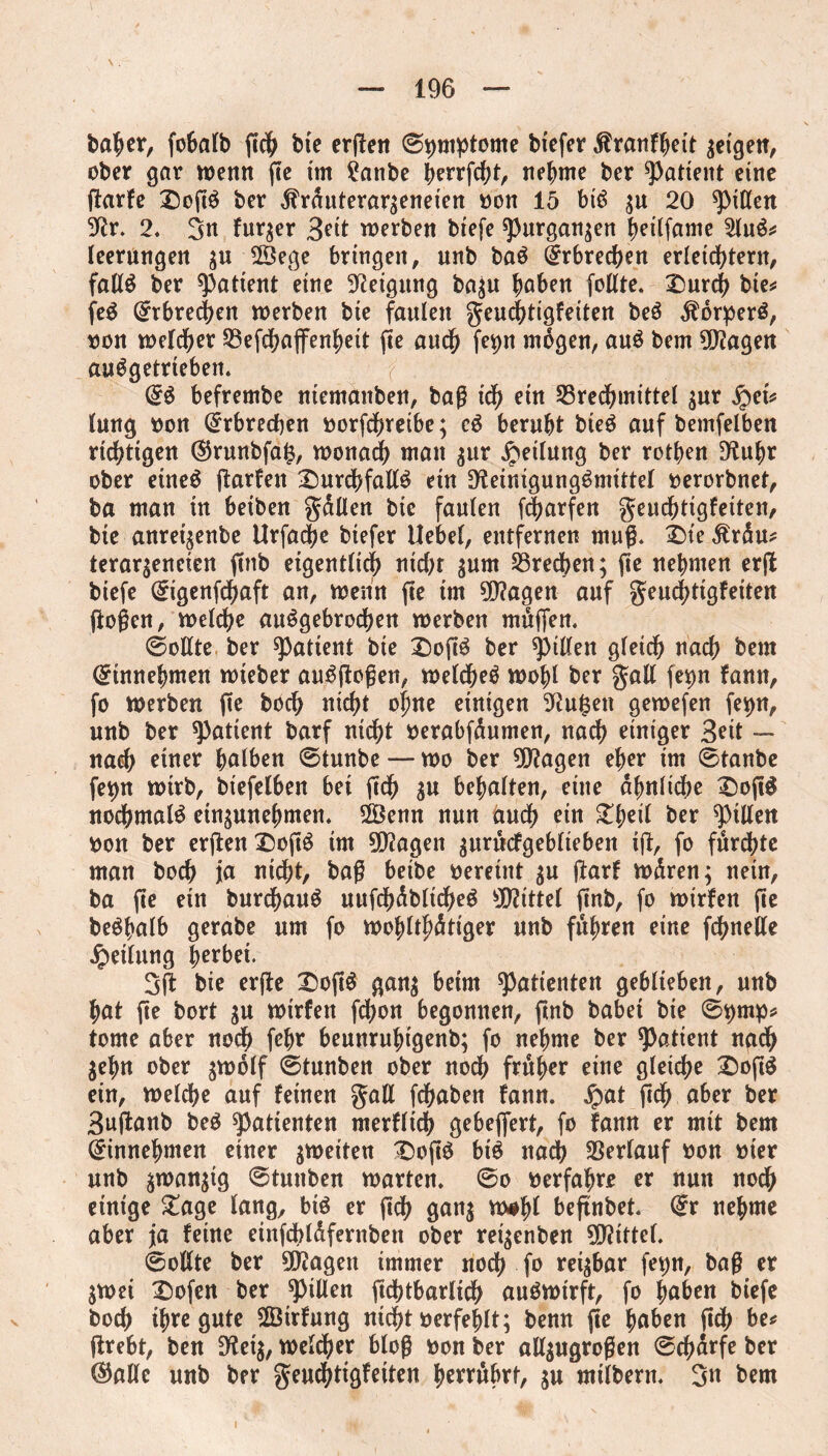 batyer, foSalb fic& bie ergen ®t)mptome biefer dtranfheit $etgett, ober gar wenn fte im 2anbe berrfdht, nehme ber patient eine garfe DogS ber jfrduterar;eneien Don 15 biS ;u 20 Rr. 2. 3« fur$er 3eit werben biefe «purgan^en heilfame 2luS* leerungen $u 2Öege bringen, unb baS Erbrechen erleichtern, falls ber patient eine Neigung ba$u hoben foltte. £)urch bie^ feS Qrtbrechen werben bte faulen geuchtigfeiten beS $orperS, oon welcher Befdhaffenheit fie auch fev>n mögen, aus bem lagert auSgetrieben. ■( @S befrembe ntemanben, bag ich ein Brechmittel $ur fycu lung Don Erbrechen Dorfdhreibe; cS beruht bteö auf bemfelben richtigen ($runbfa$, wonach man $ur Teilung ber rothen Ruhr ober etneS garfen £)urdhfallS ein Reinigungsmittel Derorbnet, ba man in beiben gällen bic faulen (Warfen geuchtigfeiten, bie anret^enbe Urfache biefer Uebel, entfernen muß* £)te ,£räu* terargeneten ftnb eigentlich nicht ^um Brechen; fie nehmen erg biefe @igenfdhaft an, wenn fie im SRagen auf geuchtigfeiten (logen, welche auSgebrochen werben müffen. (Sollte ber patient bie t)ogS ber Rillen gleich nach bem Crinnehmen wieber auSgogen, welches wohl ber gall fet)n fann, fo werben fie hoch nicht ohne einigen Rufcen gewefen fe^n, unb ber patient barf nicht Derabfäumen, nach einiger Seit — nach einer holben (Stunbe — wo ber 9Ragen eher im 0tanbe fet)n wirb, biefelben bet geh $u behalten, eine ähnliche £)og$ nochmals etn^unehmen. 2Öenn nun auch ein £f)eil ber Rillen Don ber erflen X5ogS tm 9D?agen $urücfgeblieben ig, fo fürchte man hoch ja nicht, bag beibe Deretnt $u ftarf wären; nein, ba fie ein burcfjauS uufdhäblicheS Mittel gnb, fo wirfen fie beShalb gerabe um fo wohltätiger unb führen eine fchnelle Teilung herbei. 3g bie erge £ogS gan$ beim Patienten geblieben, unb hat fte bort $u wirfen fd>on begonnen, ftnb babet bie 0t)mp* tome aber noch ft** beunruhigenb; fo nehme ber patient nach jehn ober $wolf (Stunben ober nodh früher eine gleiche £)oftS ein, welche auf feinen gall fchaben fann. jrmt ftdh ober ber Suftanb beS Patienten merflich gebeflert, fo fann er mit bem Gfinnehmen einer ^weiten £)ogS bis nach Berlauf Don Dier unb $wan$tg (Stunben warten, (So oerfahrr er nun nodh einige £age lang, bis er geh gan$ w*lg beftnbet 0r nehme aber ja feine einfdbläfernben ober rei^enben Mittel. (Sollte ber 30?agen immer noch fo rettbar fetjn, bag er jwei £)ofen ber Rillen gdbtbarlidh auSwirft, fo hoben biefe hoch ihre gute ®rfung nicht Derfehlt; benn fie hoben geh be* grebt, ben Ret$, welcher blog Don ber all$ugrogen (Schärfe ber ©alle unb ber geuchtigfeiten herrübrf, $u mtlberm 3« bem