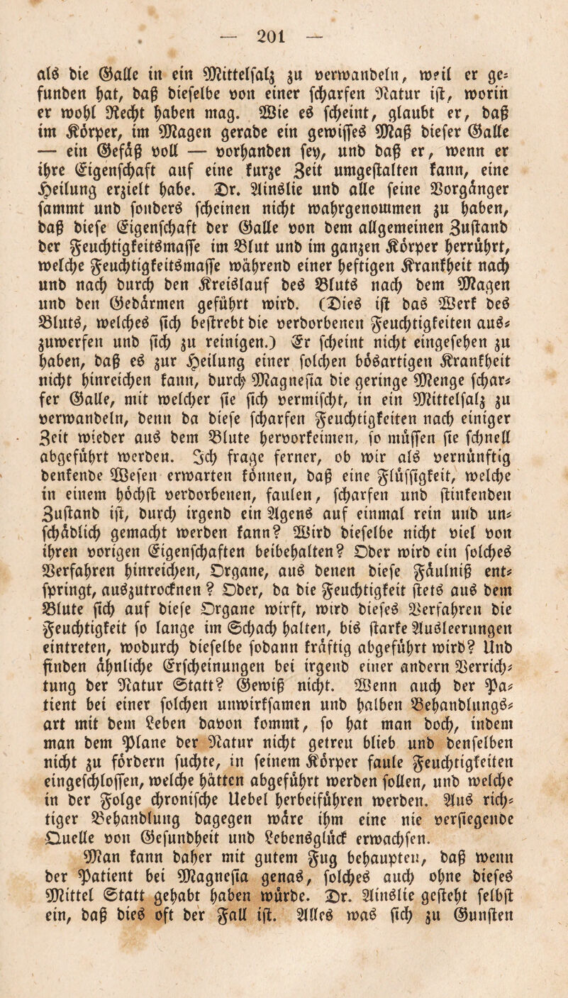 alg btc ©alle tn ein 0O?ttteIfatg $u »erwanbeln, vd?i! er ge= funben bat, bag btefelbe »on einer febarfen 9iatur tg, worth er wohl Dfocbt haben mag. 2Öte eg fd^etnt, glaubt er, bag tm Körper, tm 99?agen gerabe ein gewtfleg 90?ag btefer ©alte — ein ©efdg »oll — »orbanben fep, unb bag er, wenn er ihre Qngengbaft auf eine fur$e 3*tt umgegalten fann, eine Teilung erhielt ba6e. £)r. Sltnölie unb alle feine Vorgänger fammt unb fonberg fdjeinen nicht wabrgenoutmen $u haben, bag biefe ($igenfcbaft ber ©alle »on bem allgemeinen Buftanb ber geuebtigfettgmaffe im 23lut unb im ganzen Äorper berührt, welche geuebtigfeitgmaffe wäbrenb einer heftigen dfranfbeit uadb unb nach bnreb ben $retglauf beg 55fntg nach bem $?agen unb ben ©ebärnten geführt wirb. (Oieg tg bag 2Öerf beg S3lutg, welcbeg ftcb begrebtbie »erborbenett geuebtigfeiten aug* $uwerfett unb geh $u reinigen.) 3rr febeint nicht eütgefeben $u haben, bag eg $ur jpetlung einer folcben bdgartigen $ranfbeit nicht hinreii^en fann, bureb 9ftagnefta bte geringe 9D?enge febar# fer ©alle, mit welcher ge geh »ermigbt, in ein 9Jiittelfal$ $u »erwanbeln, bettn ba biefe febarfen geudgigfeiten nach einiger 3eit wteber ang bem 55lute beroorfeimen, fo ntügen ge fd)nell abgeführt werben. 3cb frage ferner, ob wir alg »ernünftig benfenbe $ßefen erwarten foniten, bag eine glüfggfeit, weiche in einem twebg »erborbenen, faulen, febarfen unb ginfenbeit 3uganb tg, bureb irgenb ein 2lgeng auf einmal rein unb un# fcbdblicb gemacht werben fann? 2f$trb btefelbe nicht »iel »on ihren »origen ©igenfebaften beibebalten? Ober wirb ein folcgeg Verfahren btnretd)en, Organe, aug betten btefe gaulnig ent# fpringt, aug^utroefnen ? Ober, ba bie geudgigfeit getg aug bem Sölute geb auf biefe Organe wirft, wirb btefeg Verfahren bie genebtigfeit fo lange im ©ebaeb haltert, big garfe 2lugleerungen eintreten, wobureb biefelbe fobann frdftig abgeführt wirb? Unb gttben ähnliche ©rfebetnungen bei trgenb einer anbern SSerridg tung ber Statur ©tatt? ©ewig nicht. 2Öenn auch ber *Pa# tient bet einer folcben uttwtrffamen unb halben 23ebanblungg# art mit bem £eben baöon fommt, fo bat man boeb, inbent man bem spiane ber 3^atur nicht getreu blieb unb benfelben nicht $u fdrbern fudge, in feinem Körper faule geuebtigfeiten eingefcblogen, welche butten abgeführt werben follen, unb welche tn ber golge dgontfebe Uebel berbeifübren werben. 2lug rtdg tiger 23ehanblung bagegen wdre t'bm eine nie »ergegettbe Duelle »ott ©efunbheit unb ?ebengglücf erwaebfen. $ian fann baber mit gutem gug behaupten, bag wenn ber patient bei 9D?agnega genag, folcbeg auch ohne biefeg Mittel ©tatt gehabt haben würbe. £>r. Sltttglte gegebt felbg etn, bag bieg oft ber gall tg. 2llleg wag geh $tt ©ungen