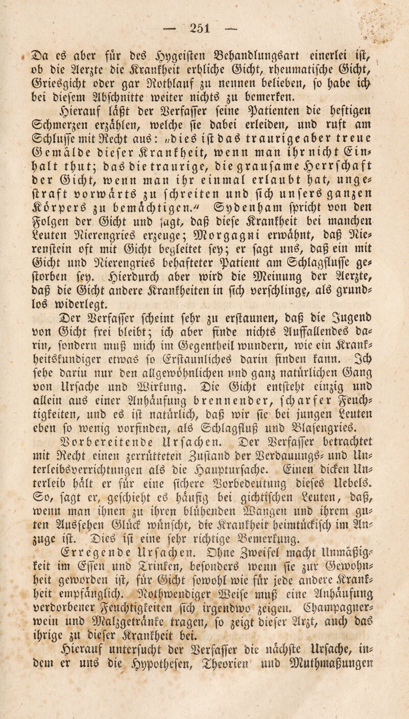 Sa eß aber für beß jppgcigen SBehanblungßart einerlei ig, ob bte Sierße bie ^ranf^ett erbliche @icbt, rbeumatifcbe CMebt, Ckießgicbt ober gar Notlgauf 311 nennen belieben, fo habe ich bei biefem 2lbfcbnitte wetter nicbtß gu bemerfen. hierauf lagt ber Sßerfager feine Patienten bie heftigen ©cbmergeu ergaben, welche fie babei erleiben, unb ruft am ©cbluffe mit Nedjt auß: //bteß tft baß traurige aber treue ©emalbe biefer ^ranfgeit, menu man tfyrnicfyt Ctn* halt tfmt; baß bte traurige, bie graufame jperrfcbaft ber CHcbt, menu man ihr einmal erlaubt fyat, unge* graft oorwdrtß gu fd&rciten unb ftdf? unferß gangen Jborperß gu bemächtigen/' ©pbenham fprtdfg fcou ben folgen ber <&id)t unb fagt, bag biefe ^ranf^eit bei manchen Leuten Nierengrieß ergeuge; Morgagni ermähnt, bag Nie* rengein oft mit Cncbt begleitet fep; er fagt unß, bag ein mit ®id;t unb Nierengrieß behafteter patient am ©dgaggufie ge* gorben fep. jptefburch aber wirb bie Meinung ber 2lergte, bag bte ©iefjt anbere ^ranfbeiten tn geh oerfchlinge, alß grunb* loß wiberlegt* Ser Sßerfafer fcgeint fe^r gu ergaunen, bag bte 3ugenb oon @icht frei bleibt; ich aber ftnbe ntchtß ^luffallenbeß ba* rin, fonbern mug mich im ©egentbetl wttnbern, wie etn $ranf* hettßtunbiger etwaß fo Crgaunlicheß barin gnben fann. 3d) febe bartu nur ben aügewohnlichen nnb gang natürlichen ©ang oon ilrfacbe unb Sirlung. Sie @td?t entgeht eingig unb allein auß einer Slnbdufung brennenber, fcharfer geuch* tigfeiten, unb eß ig natürlich, bag mir ge bet jungen Leuten eben fo wenig oorfatben, alß ©cglaggug unb ^lafengrieß. SSorbereitenbe Ür fachen. Ser Nerfafler betrachtet mit Necht einen gemitteten 3aganb ber Sßerbauuttgß* unb Ün* terleibßoerrichtnngen alß bte jpaupturfache. Bitten bieten Un* terleib f>alt er für eine fiebere Sßorbebeutung btefeß Ilebelß* ©0, fagt er, gefcf?te|>t eß bdngg bei gichtifchen Renten, bag, menu man ihnen gu ihren blühenben langen unb ihrem gu* ten Slnßfehen ©lücf wünfeht, bie ^ranfheit beimtücltfcb im Sin* guge ig. Sieß ig eine fehr richtige SSemerfung. Crregenbe IIrfachen. Ohne Swetfel macht Unmagtg* feit im Cffen nnb Srinfen, befonberß wenn ge gur Ckwohn* heit geworben ig, für (3id)t fowohl wte für febe anbere darauf* heit empfänglich* Nothwenbiger Seife mug eine Slnhdufung oerborbener geuchttgfeiten geh irgenbwo geigen. Champagner* mein unb Ntalggetranfe tragen, fo geigt btefer Sirgt, auch baß ihrige gu btefer ^ranfheit bei* jpicrauf uuterfucht ber SSerfager bie itdchge Urfache, tu* beut er mtß bte fpppothefen, Leonen unb SNuthmagungen