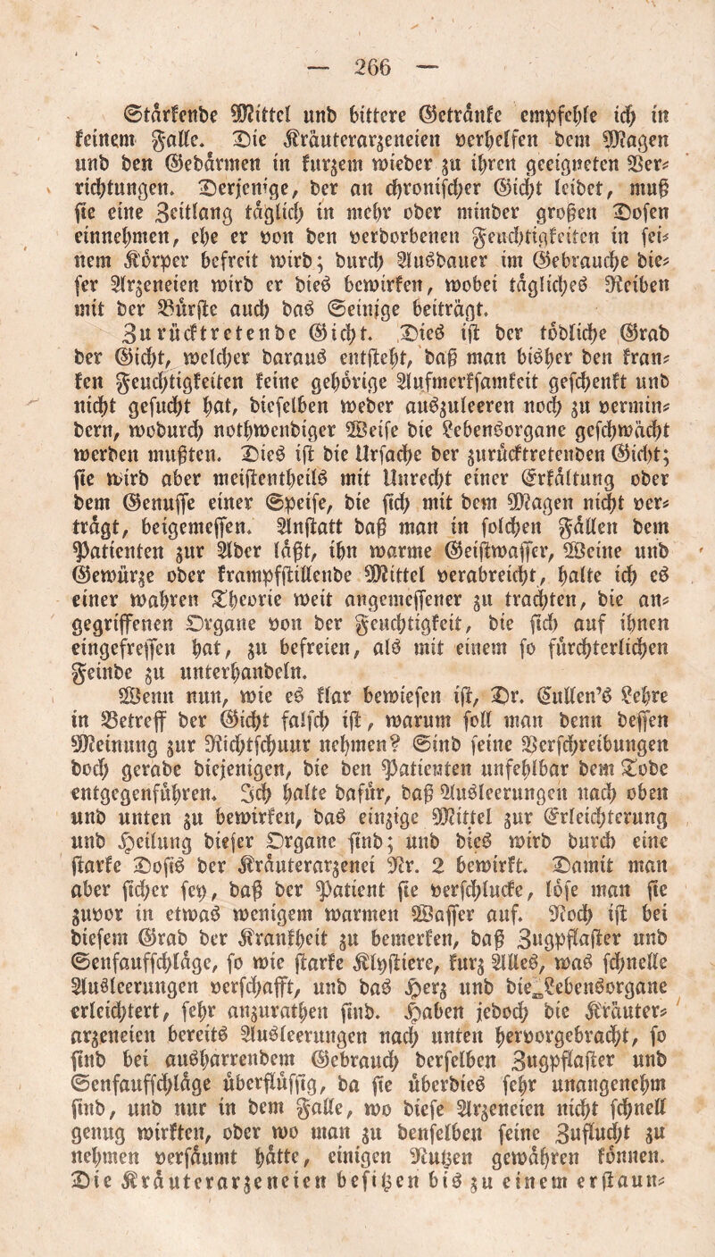 ©tdrfenbe ÜJJtttcI unb bittere Ektrdnfe empfehle ich in feinem gatte» Die Äräuterar^eneien öcr^cffen bem 9Dtö$en unb ben ©ebdrmen in furjetn wieber gu i^rcit geeigneten $er* rtchtungen. Derjenige, ber an djroiüfd;er ©icht leibet, muß fte eine 3eitlang tdgiid; in mehr ober minber großen Dofen etnnehmen, ehe er oon ben oerbcrbenen geudttigfeiten in fei* nein Körper befreit wirb; burcl> AuSbauer im (Gebrauche bie* fer Arzneien wirb er bieS bcwtrfen, wobei tdglid;eS Reiben mit ber Purple and) baS ©einige beiträgt» 3urücftretenbe ©icl?t» DieS iß ber toblidje ®rab ber ©id)t, weld;er barauS entfielt, baß man bt^|>er ben fran* fen geuchtigfeiten feine gehörige Aufmerffamfeit geßhenft unb nicht gefud)t f)dt, biefelben Weber auS^uleeren noch 3« oerrnin* bern, woburd; notbwenbiger ABetfe bte 2ebenSorgane gcßhwächt werben mußten. DieS iß bie Urfadje ber gurueftretenben ©id>t; fte wirb aber mcißentheilS mit Unrecht einer Erfdltung ober bem ©enuße einer ©petfe, bie ßd> mit bem hagelt nid^t oer* tragt, betgemeßen. Anßatt baß man in foldben gatten bem Patienten ;ur Aber laßt, ihn warme ($eißwaßer, ©eine unb ' ($ewitr$e ober frampfßtttenbe Mittel verabreicht, halte xd) eS einer wahven Dbeorie weit augemeßener gu trauten, bie an* gegrißenen Organe oon ber geuchtigfeit, bie ßd) auf ihnen eingefreßen hnt, $u befreien, als mit einem fo fürchterlichen geinbe gtt unterhanbeln. $3emt nun, wie eS flat bewiefen iff, Dr. Eutten’S 2ehre in SBetreß ber ©id?t falfch iß, warum foil man benn beßen Meinung ^ur üKidjtfchuur nehmen? ©inb feine ^erfeßreibungen bod) gerabe biejenigen, bie ben Patienten unfehlbar bem Dobe entgegenfuhrem 3ch hatte bafur, baß Ausleerungen uad? oben unb unten gu bewirfen, baS einige Mittel gur Erleichterung unb Teilung btefer Organe ßnb; unb bteS wirb burd) eine ßarfe DoßS ber $rduterargenet 3ßr. 2 bewirft Damit man aber ßd;er fep, baß ber patient ße oerfdßucfe, lofe man ße guoor in etwas wenigem warmen SBaßer auf. S^ioch iß bei biefem Ekab ber ^ranfbett gu bemerfen, baß 3ugpßnßer unb ©enfauffchldge, fo wie ßarfe $lpßiere, furg AtteS, tpnS fdwette Ausleerungen oerfdjaßt, unb baS jperg unb bte^SebenSorgane erleidßert, fehr auguratben ßnb. jpaben jeboch bie Kräuter? argeneien bereits Ausleerungen nad; unten beroorgebracht, fo ßnb bei auSharrenbem ©ebraud; berfelben 3ttgpßaßer unb ©enfauffcßldge nbcrßufßg, ba ße uberbteS fehr unangenehm ßnb, unb nur in bem gatte, wo biefe Arzneien nicht ßhnett genug wirften, ober wo man gu benfelben feine 3nßucht gu nehmen $erfdumt bßtte, einigen 9tut$en gewahren fonnen. Die &räutcrargcneien befil^en bis gu einem erßaun*