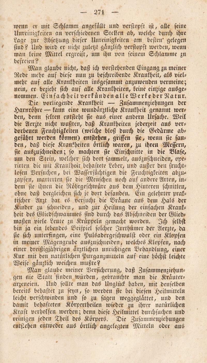 wenn cv mit ©chlamm angefußt unb yerßepft iß, aße feine Unreimgfeiten an yerfdnebenen ©teilen ab, weld)e burd) ihre 2age gur ^Ibfcljung btefer Unreimgfeiten am beßen* gelegen ßnb? Hub wirb er nicht gulefet ganoid) yctßopft werben, wenn man feine Mittel ergreift, um ifm yen feinem ©chlamme gu befreien? Man glaube nicht, bag id) yorßehenben Eingang gu meiner ^tebe mehr auf biefe nun gu befchrcibenbe $ranfheit, alb yiel? mehr auf aße $ranf heilen tnbgefammt anguwenben yerntetne; nein, er begieht ßch auf aße ^ranfhetten, feine einzige aubge? nommen. (£infad)beit yerfünbeit alle 2Öerf e ber Statur. £>ie yorliegenbe $ranfheit — Bufammengtehungen ber Harnröhre — fann eine wunbdrgtliche $ranff;eit genannt wer? ben, bemt feiten entßeht fie aub einer anbern Urfache. 2Beil bie 2lergte nicht wußten, baß ^ranfheiten jebergeit aub yer? borbenen geuchtigfeiten (welche bloß burdb bie ®ebdrme ab? gefrort werben fbnnen) entßehen, griffen fie, wenn ße fan? ben, baß biefe $ranfheiten örtlich waren, gu ihren Seffern, ße aubgufchnetben; fo machten fte (£tnfcbnitte in bie SBlafe, um ben ©tein, welcher ßch bort fammelr, aubgufchneiben, ope? rirten bie mit Mxantyät behaftete ?eber, unb außer ben frucht? lofen 25erfnchen, bet 2&afierfüchtigen bie geud;tigfeiten abgu* gapfen, marterten ße bie Menßhen nodb auf anbere Wirten, in? bem ße ihnen bie D^obrgefchwüre aub bem Hinteren fchnitfen, ohne baß begleichen ßcß je bort befanben. €in gelehrter praf? tifcher ärgt hat eb yerfud)t bie 35rdune aub bem Halb ber $inber gu fd>netben, nnb gur Teilung ber einfachen $ranf? heit beb (Üliebfchwannneb ßnb burd) bab 21bfchnetben ber ©lieb? maßen ytele £eute gu Krüppeln gemacht worben» Sch felbß bin ja ein lebenbeb 23eifpiel folcher Srrthümer ber 21ergte, ba ße ßdh unterßngen, eine ^pulbabergefchwulß ober, ein Klopfen in meiner Magengrube aubgufchneiben, welcheb Klopfen, nad) einer bteißigjährtgen drgtlidjen unrichtigen 23ehanblung, einer Mut mit ben natürlichen ^)urgangmittelu auf eine fwchß leichte SSeife günglich weichen mußte? Man glaube meiner Serßdjerung, baß Bufammengiefmn? gen nie ©tatt 'ßnben würben, gebrauchte man bie trauter? argeneien. Unb foßte man bab Unglücf haben, mit benfelben bereitb behaftet gu fepn, fo werben ße bei biefen Heilmitteln leicht yerfchwinben unb fo gu fagen weggegldttct, unb ben bamit behafteten ^brpertheilen wieber gu ihrer natürlichen dlraft yerholfen werben; benn biefe ^etfmittel burdjfiichcn unb reinigen jeben Ztytil beb dfdrperb. £)ie Bufamtneugiehnngen entgehen entweber aub örtlich angelegten Mitteln ober aub