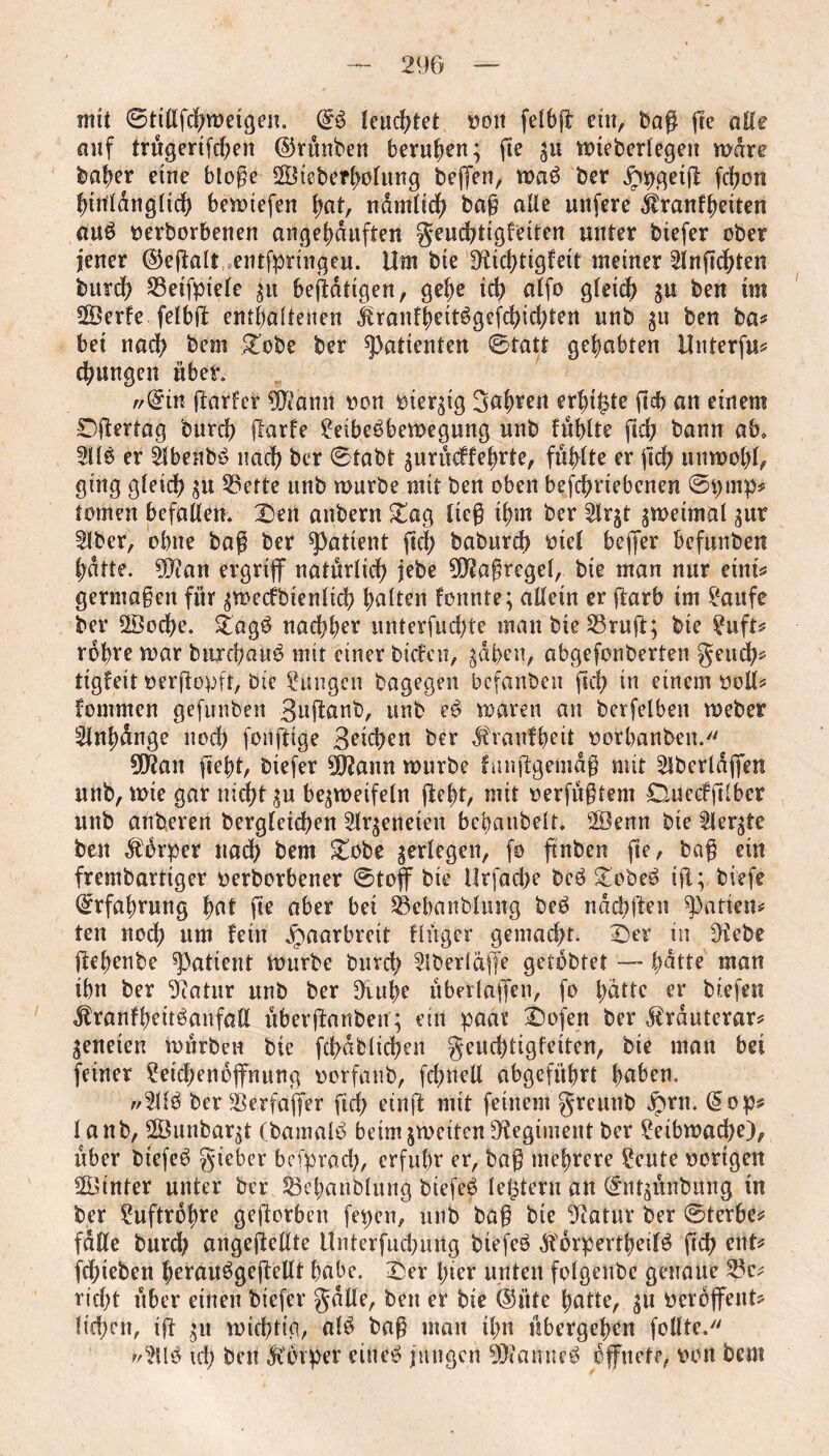 mit ©tillfchweigen. (£$ lenktet »on felbg ein, Dag ge alle auf trügerifd;en ©rünben berufen; fie zu vt)teberlegen wäre Daher eine bloge SBteberlwlung Degen, wa3 Der jppgetg ghcn hinlänglich bewiefen hat, ndmltd) Dag «He unfere jtranfheiten au3 »erborbenen angehduften geuchtigfeitcn unter biefer ober jener ©egalt entspringen. Um Die Dridgtgfeit meiner 21ngd)ten Durch S3eifpiele zu betätigen, gehe id> alfo gleich 3U Öen *m 28erfe felbg enthaltenen igranfheit3gcfchid)ten unb 311 ben Da? bei nach Öem .£obe ber Patienten ©tatt gehabten Unterfu* chungen über. r/@in garfer g^ann »on »ieqig fahren erhi^te geh an einem Dgertag Durch garfe £eibe3bewegung unb fühlte geh bann ab» 2113 er 21benb3 nach ber ©tabt zurüeffehrte, fühlte er geh unwohl, ging gleich zu 53ette unb würbe mit ben oben betriebenen ©91193? tornen befallen. X)en anbern &ag lieg ihm ber 21r^t zweimal zur 21ber, ohne bag ber patient gef) baburch »iel beger befunbeu hatte. üftan ergriff natürlich jebe Maßregel, Die man nur eint? germagen für zwccfbienlicg halten formte; allein er garb im 2aufe ber 28od)e. £ag3 nachher unterfud)te man Die 23rug; Die 2uft? rohre war bur chatte mit einer biefeu, zdben, abgefonberten geud)* tigfeit »ergopft, Die Zungen Dagegen befanben geh in einem »öd? fomrnen gefunben Suganb, unb e3 waren an berfelben webet 21nhdnge noch foilgige Seichen ber #raufheit »orhanben. 9Ö?an geht, biefer 99?ann würbe fmtggemdg mit 2lbcrldgen unb, wie gar nid)t zu bezweifeln geht, mit »erfügtem Duecfglbcr unb attheren Dergleichen 21rzenetcu bcbanbelf. 2Öenn Die ^lergte ben dtürper und) Dem £obe zerlegen, fo gnben ge, bag ein frembartiger »erborbener ©toff Die Urfache bc3 £obe3 tg; biefe Erfahrung hat ge aber bet 23ebanDlung beb nach gen Ratten? ten nod) um fein Haarbreit flüger gemacht. ©er nt 9tebe gehenbe patient würbe Durch Slberläffe getobter —- hatte man ihn ber ‘Diatur unb ber 9iuhe überlagen, fo hatte er biefeu ^ranfheitbanfall überganbett; ein paar ©ofen ber drirduterar? geneten würben Die ghdfclichen geud)tigfeiten, bte man bei feiner 2etd)enoffnung »orfaub, fdwell abgeführt haben. ;/2U3 ber ierfa'ger geh etrtg mit feinem greunb ^>rn. (5op* lanb, 2Öunbarzt (bamalb beim zweiten Regiment ber Leibwache), über btefeb gieber besprach, erfuhr er, bag mehrere £eute »origen hinter unter ber 23ebanblung biefeb lectern an ©ntzünbmtg in ber Luftröhre gegorbeu fepen, unb bag Die Statur ber ©terbe* falle Durch angegellte Unterfudnutg biefeb dborpertbeilö geh ent* ghieben herau3gegellt habe. ©er iger unten folgenbc genaue 2?c* rieht über einen biefer gdde, ben er Die ©üte hatte, zu »erbgent? liehen, tg zu wichtig, a!3 bag man ihn übergehen fodte. ;/2U3 ich Öen Körper eine3 jungen 9Diamte3 öffnete, »on Dem