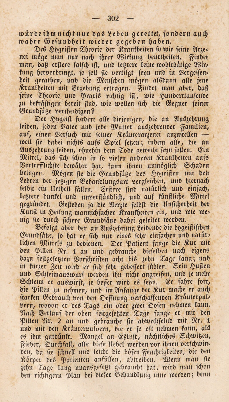 mürbeihm nichtnur ba$ £eben gerettet, fonbern auch mö^re öefunb^ett mieber gegeben ^aben. £)e$ ^geigen Sporte ber .ftranfbetten fo mte ferne 2lr$e* net möge man nur nach ihrer Strfung beurteilen. ginbet man, bag ergere falfcb tg, nnb ledere feine mobltbdttge ®r* fung beroorbringt, fo foil ge vertilgt fepn nnb in 23ergegen* bett geraden, unb bie ^enfcfeen mögen alöbann atte jene $ranfbeiten mit Ergebung ertragen, gtnbet man aber, bag feine Theorie unb sprarrä richtig tg, mte jpunberttaufenbe gu befrdfttgen bereit ftnb, mte motten geh bte ©egner feiner ©runbfafce oertf)etbigen? £)er £bgetg forbert atte btejenigen, bte an 2lu$$ebrung leiben, jeben SSater unb jebe Butter auö$ebrenber gamtlien, auf, einen 25erfuch mit feiner Ärauteraqenet an$ugetten — metl fte babet nic^tö aufö ©ptel feiert; tnbern atte, bie an 2lu%bntng leiben, ohnehin bem £obe gemeibt fe^n fotten. ©in bittet, ba$ gdb fegon in fo oielen anberen ^ranfbeiten aufS SSortrefflicbge bemdbrt bat, fann ihnen unmöglich ©chaben bringen. 9D?bgen ge bie ©runbfd§e beS ^geigen mit bett lehren ber jefetgen 53ebanbtungöart oergleithen, unb hiernach felbg ein Urtbeil fatten, ärgere gnb natürlich unb einfach, festere bunfet unb unoerganbltdb, nnb auf fitngltcbe Mittel gegrunbet. ©egeben ja bte 2ler$te felbg bte Ungcberbett ber $ung in Reifung manntcbfacher jfranfbetten ein, unb mte me* ntg ge burch gebere ©runbfdjse habet geleitet merben. befolgt aber ber an Slu^ebrung £eibenbe bie bwWfdKU ©runbfdße, fo bat er gdb nur etneö febr eiufacben unb natur* lieben 9)?ittel$ $u bebtenett. £er patient fange bie $ur mit ben Ritten 9tr. 1 an unb gebrauche btefelbett nach eigene baju feggefej$ten 23orfchriften acht big $ebn £age lang; unb in fur^er 3eit mirb er geh febr gebeflert fühlen. ©etn ipugen unb ©cbleimaugmurf merben tbn nicht angretfen, unb je mehr ©chletm er auömirft, je beger mirb eg fenn. @r fahre fort, bie Ritten $u nehmen, unb tm Anfänge ber $ur mache er auch garfen ©ebraueb oon ben £)eflfnung oerfcbajfenben ^rauterpul* »ent, mooon er beg £agg ein ober $met Dofen nehmen fann. SRadb Verlauf ber oben feggefejsten £age fange er mit ben Ritten 9tr. 2 an unb gebrauche ge abmecbfelnb mit 9?r. 1 unb mit ben $rduterpuloern, bie er fo oft nehmen fann, alg eg ihm gutbünft. Mangel an ©ging, ndcbtltcbeg ©cbmi^en, gieber, imrdbfatt, atte biefe Uebel merben oor ihnen oerfcbmtn* ben, ba ge febnett unb letdbr bte bdfen geuchtigfeiten, bie ben Körper beg Patienten anfutten, abtreiben. 2Öenn man ge gehn £age lang unauggefeöt gebraucht bat, mirb man fchon ben richtigem ^lan bet biefer 23ebanblung time merben ; benn