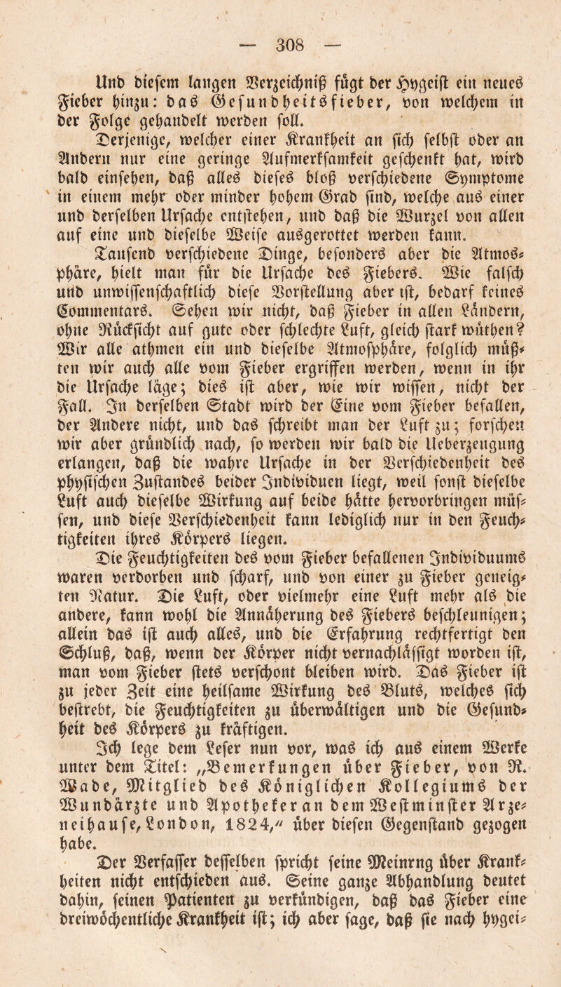 Unb btefem langen SSer^eicbntg fugt ber jpDgctg etn neueö gieber bin$u: ba$ ©cfunb^ettöfteber, Don welchem in ber golge gebanbelt werben foil. derjenige, welcher einer $ranfbett an fid) felbg: ober an Anbern nur eine geringe Aufnterffamfeit gefebenft ^>at, wirb balb einfeben, bag alleö biefeö blog Derfcbtebette ©ipmptome in einem mehr ober minber hohem @rab gnb, welche au£ einer unb berfelben Urfacbe entgehen, unb bag bic Sur;el Don allen auf eine unb btefelbe Seife au^gerottet werben famt. £aufenb Derfcbiebene £)tnge, befonberö aber bie Atntoä* pbäre, Igelt matt für bie Urfacbe beS gieber^. Sie falfd) utib unwtffenfcbaftlicb btefe Sßorgellung aber tg, bebarf feinet (5ommentar6. ©eben wir nicht, bag gieber in allen Zaubern, ohne 3iücfgcbt auf gute ober fchlecbte ?uft, gleich g:arf wütben? Sir alle atbrnen ein unb btefelbe Atntofpbäre, folglich müg* ten wir auch alle Dom gteber ergriffen werben, wenn in i^r bie Urfacbe läge; bie$ ig aber, wie wir wiffen, nicht ber gall, 3n berfelben ©tabt wirb ber ^tne Dom gieber befallen, ber Anbere nicht, unb baö fchreibt man ber i*uft gn; forfeben wir aber grnnbltcb nach, fo werben wir balb bie Ueber^eugung erlangen, bag bie wahre Urfacbe in ber Sßerfcbiebenbeit be3 pbbgfchen Suftanbeö beiber 3nbiDtbuett liegt, weil fong btefelbe i*uft auch biefelbe Strfung auf beibe hätte berDorbringen rnitg fett, unb btefe SSerfcbiebenbeit fann lebtgltcb nur in ben geueb* tigfeiten threb Äorperö liegen, £>ie genchtigfeiten be$ Dom gieber befallenen 3nbiotbuum£ waren Derborben unb febarf, unb Don einer $u gieber geneigt ten 3?atur. £)te ?uft, ober otelmebr eine ?nft mehr al6 bie anbere, fann wohl bie Annäherung be$ gieber^ befcbleunigen; allein baö tg auch alleä, unb bie Erfahrung rechtfertigt ben ©eblug, bag, wenn ber ÄorDer nicht Dernacbläfggt worben ig, man Dom gieber get$ Dergbont bleiben wirb. 3Da$ gieber ig $u feber 3ett eine betlfame Strfung beö 25lutö, welches geh begrebt, bie genchtigfeiten $u überwältigen unb bie ®efunb* bett beö Körpers $u fräftigen. 3ch lege bem ?efer nun Dor, waS ich auS einem Serfe unter bem Üttel: „23emerf ungen über gieber, Don Sabe, ^itglieb beS $ontgltdben Kollegiums ber Snnbär^te unb ApotbeferanbemSegmingerAr$e* nethaufe, Bonbon, 1824, über btefen ($egettganb gezogen habe. £)er Sßerfaffer beffelben fpricht feine 90?etnrng über Kranf* beiten nidht entfehteben aus. ©eine gange Abbanblung beutet bahin, feinen Patienten gu Derfünbtgen, bag baS gieber eine breiwocbentltcbe Kraufbeit tg; ich aber fage, bag ge nach bböet*