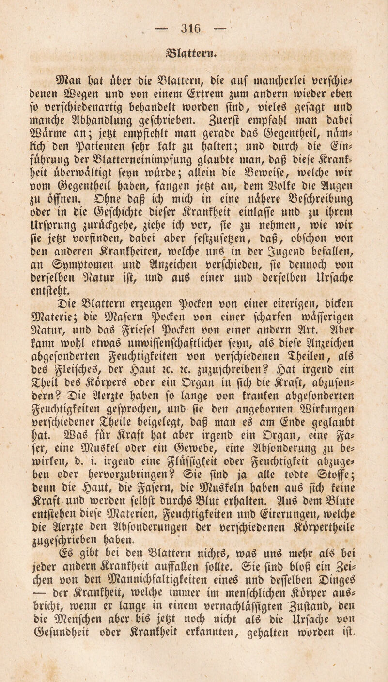 Pattern* SO^att bat über tue flattern, bie auf mancherlei oergbie* betten 2Öegen unb won einem Extrem ^urn anbern wteber eben fo t>erfd>tebenarttg bebanbelt worben gnb, t>teleö gefagt unb manche 2lbbanblung gefebriebett. 3uerg empfahl matt babei 20drme an; je£t empgeblt man gerabe ba£ ©egentbetl, ndrn* fid) ben Patienten febr fait gu halten; unb burd? bte (£tn* fubruug ber 23latterneintmpfung glaubte man, bag btefe $ranf= beit überwältigt fepn würbe; allein bie Sßcwetfe, welche wir oont ©egentbeil buben, fangen je^t an, bem Sßolfe bie 2lugett gu offnen. Ohne bag id) rntcb in eine nähere Seffbreibung ober in bie ©efcbtdge biefer Äranfbeit etnlaffe unb $u ihrem Urfprung ^urücfgebe, giefje ich oor, ge $u nehmen, wie wir ge je£t oorftnben, babei aber feg^ufeßen, bag, obfebon »on ben anberen $ranfbetten, welche un£ in ber gugettb befallen, an ©pmptomen unb 2ln$eicben oerfebteben, ge bennoeb oon berfelben Statur iff, unb au$ einer unb berfelben Urfacbe entgeht. £)te flattern erzeugen ^oefen oon einer eiterigen, biefen Materie; bie Wafern ^oefen oon einer febarfen wdffertgen Statur, unb ba£ grtefel ^)ocfen oon einer anbern 2lrt. 2lber fann wolff etwaö unwigenffbaftlicher fepu, at£ btefe 2ln;etcben abgefonberten geudgigfeiten oon oerfebtebenen ^heilen, alö be$ gletffbe^, ber £)aut tc. tc. ^uffbreiben? jpat trgenb ein Ztyüi be£ Äorper£ ober ein Organ in geb bie $raft, ab^ufon* bern? One 2ler$te buben fo lange oon frattfen abgefonberten geudgigfetten gesprochen, unb ge ben angebornen 28trfungen oerfebtebener Obeile betgelegt, bag man eö am ©nbe geglaubt gat. 2Öa£ für Alraft but aber irgenb ein Organ, eine ga* fer, eine SO^uöfel ober ein ©ewebe, eine ^Ibfonberung gu be* widen, b. i. irgenb eine glüfggfeit ober geudgigfett ab^uge* ben ober berooqubrtngen? ©te gnb ja ade tobte ©toffe; beim bie .Spant, bte gufern, bte 99?uöfeln buben aug geb feine $raft uttb werben felbg burcb$ S3lut erbulten. 2luö bem 33lute entgehen biefe Materien, geuebtigfeiten unb (Eiterungen, welche bte Siebte ben Slbfonberungen ber oerfebiebenen Äorpertbeile gugefebrieben buben. ©3 gibt bei ben flattern ntdgS, waö un$ mehr al$ bet jjeber anbern $ranfbett auffallen follte. ©ie gnb blog etn 3et* eben oon ben 0O^anntcb>faltigfeiten eüte$ unb beffelben Oütge£ — ber ^ranfbett, welche immer im menffblüben Körper au$* bricht, wenn er lauge in einem oernadgdfggten 3ugunb, ben bte 9D?enffben aber bi$ je£t noch nid)t alö bte llrfacbe oott ©efutibbett ober ^ranflgit edannten, gehalten worben ig.