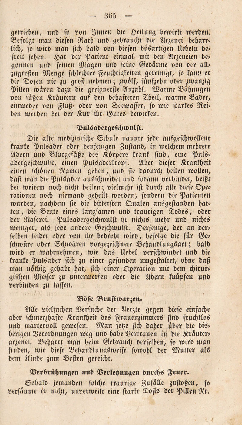 getrieben, unb fo oon Snnen bie Rettung bewirft werben» befolgt man biefen D^atb unb gebraucht bie 21rgenei bebarr? lieb/ fo wirb man ftd> halb oon biefen bösartigen Uebeln be? freit (eben, jpat ber patient einmal mit ben 2lrgeneten be? gönnen unb feinen hagelt unb feine (Sfebdrme oon ber all? gugrogen $?enge fcblecbter geuebtigfeiten gereinigt, fo fann er bie £)ojen nie gu grog nehmen; gtoolf, fimfgebn ober gwangig Rillen waren bagu bie geeignetge ©arme Labungen oon fngen Kräutern auf beit behafteten Xfyii, warme Säber, entweber oon ging? ober oon ©eewafier, fo wie garfeS Dfoi? ben werben bei ber dfur ihr @uteS bewirten. ^ulSabcrgefdjwuIft* £)ie aftc mebigtnifebe ®cbule nannte jebe aufgefebwoffene franfe ^ntSaber ober benjenigen Buganb, in welchem mehrere Slbern unb Slutgefage beS Körpers franf gnb, eine spulS? abergefchwulft, einen ^ulSaberfropf. 2lber btefer Äranfbeit einen febonen tarnen geben, unb-ge babureb heilen wollen, bag man bie ^3ulSaber auSfcbneibet unb fobamt oerbtnbet, beigt bei weitem noch nid)t heilen; melmcbr ig bureb alle biefe Dpe? rationen noch niemanb geheilt worben, fonbern bie Patienten würben, naebbem fte bie bittergen Dualen anSgeganben fyat* ten, bie Seute eines langfamen unb traurigen £obeS, ober ber D^aferei. ^pulSabergefcbwulg ifl nichts mehr unb nichts weniger, alS jebe anbere ©efebwulg. ^Derjenige, ber an ber? felben leibet ober oon ihr bebrobt wirb, befolge bie fitr ($e? febwüre ober @cbwdren oorgegeichnete SebanblungSart; halb Wirb er wabrnebmen, wie baS Uebel oerfebwinbet unb bie franfe spulSaber geh gu einer gefunben umgegaltet, ohne bag man ndtbig gehabt tyat, geh einer Operation mit bem d;irur? gtfeben $0?eflfer gu unterwerfen ober bie Albern fnupfen unb »erbtnben gu (affen. Vofe Vruffwargen. 5lKe oielfacben S5erfucf>e ber Siebte gegen biefe einfache aber febmergbafte ^ranfbeit beS grauengimmerS gnb fruchtlos unb marterooll gewefen. 3[ftan fe£e geb baber über bie bis? berigen Serorbnungen weg unb bube Vertrauen in bie trauter? argenet. Sebarrt man beim (Gebrauch berfelben, fo wirb man gnben, wie biefe SebanblungSweife fowobl ber gutter als bem $tnbe gum Segen gereift. Verbrühungen unb Verlegungen burdjS @obalb jemanben folcbe traurige 3wfßße gugogen, fo oerfdume er nicht, unoerweilt eine garte 2)ogS ber Rillen ^r»