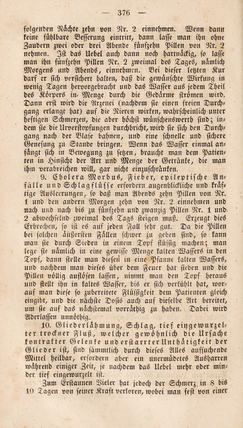 folgenden gc^it von 9fr, 2 etnnehmen. Senn bann feine faßbare 23egerung eintrüt, bann läge man ihn ohne Saubern gwet ober bret Abenbe fünfgehn giften von 9fr. 2 nehmen. .3(1 baS Hebel auch bann noch ^artnacftg, fo (affe man ihn fünfzehn Rillen 9ir. 2 gweimal beS £ageS, n dm ltd) 9DforgenS unb AbenbS, etnnehmen. 23ei btefer lebten dfur barf er geh vergchert halten, bag bte gewünfchte Strfung in wenig £agen henwrgebracht unb baS Sager auS jebem £beil beS dförperS in* 9)fenge burch bte ©ebdrme (fronten wirb. £)ann erft wirb bie Argenei (nachbem jte einen freien £)urd?* gang erlangt hat) auf bte Vieren wtrfen, wahrfd;einlid> unter heftigen ©chmcrgen, bie aber hodjg wünfchenSwerth ftnb; in? bem ge bie Hrvergopfungen burchbrtdg, wirb fte (ich ben Durch? gang nach ber 33lafe bahnen, unb eine fchnelle unb fichere ©enefung gu ©tanbe bringen. Senn baS Sager einmal an? fdngt geh in Bewegung gu fe£en, braucht man bem ^atien? ten in £ingd;t ber Art unb dftenge ber ©etrünfe, bte man ihm verabreichen will, gar nit^t etngufchranfen. 9. @bolera 9D?orbuS, gieber, epilepttfche An? falle unb ©chlagflttffe erforbern.augenblickliche unb frdf? tige Ausleerungen, fo bag man AbenbS gehn Rillen von 9fr. 1 unb ben anberit borgen gehn von 9fr. 2 etnnehmen unb nach unb nach bis gu funfgelm unb gwattgtg Rillen 9fr. 1 unb 2 abwedjfelnb- groetmgl beS DagS (feigen mttg. @rgeugt bieS Erbrechen, fo i(f eS auf jeben gall (ehr gut. Da bte Rillen bet folchen ditgerften galten fchwer gu geben ftnb, fo fann mau ge burch ©teben in einem Dopf fitting machen; man lege fte ndmltch in eine gewiffe 9Dfenge falten SagerS in ben Dopf, bann gelle man btefen in eine Pfanne falten SagerS, unb nachbem man btefeS über bem geucr hat geben unb bie Rillen völlig augofen lagen, nimmt man ben £opf heraus unb gellt gm in falteS Säger, bis er gd) verfielt hat, wor? auf man btefe fo gubereitete glüfggfett bem Patienten gleich eingtbt, unb bie nüchge DogS and) auf biefelbe Art bereitet, um ge auf baS ndchjfemal vorrdthig gu . haben. Dabei wirb Aberlagen unndthig. 4-0. ©lieberldhmung, ©df)lag, tief etngewurgel? tcr troefner glug, welcher gewöhnlich bte Urfadje fontrafter ©elenfe unb ergarrter Unthdttgfeit ber ©lieber tg, gab fammtlid) burch biefeS Alles auffuchenbc Mittel heilbar, erforbern aber ein unermübeteS AuSharren wdhrenb einiger 3^0 i* nachbem baS Hebel mehr ober min? ber tief etngewurgelt ig. 3um drgaunen Vieler hat jeboch ber ©d;merg in 8 bis 10 Etagen von feiner $raft verloren, wobei mau feg von einer