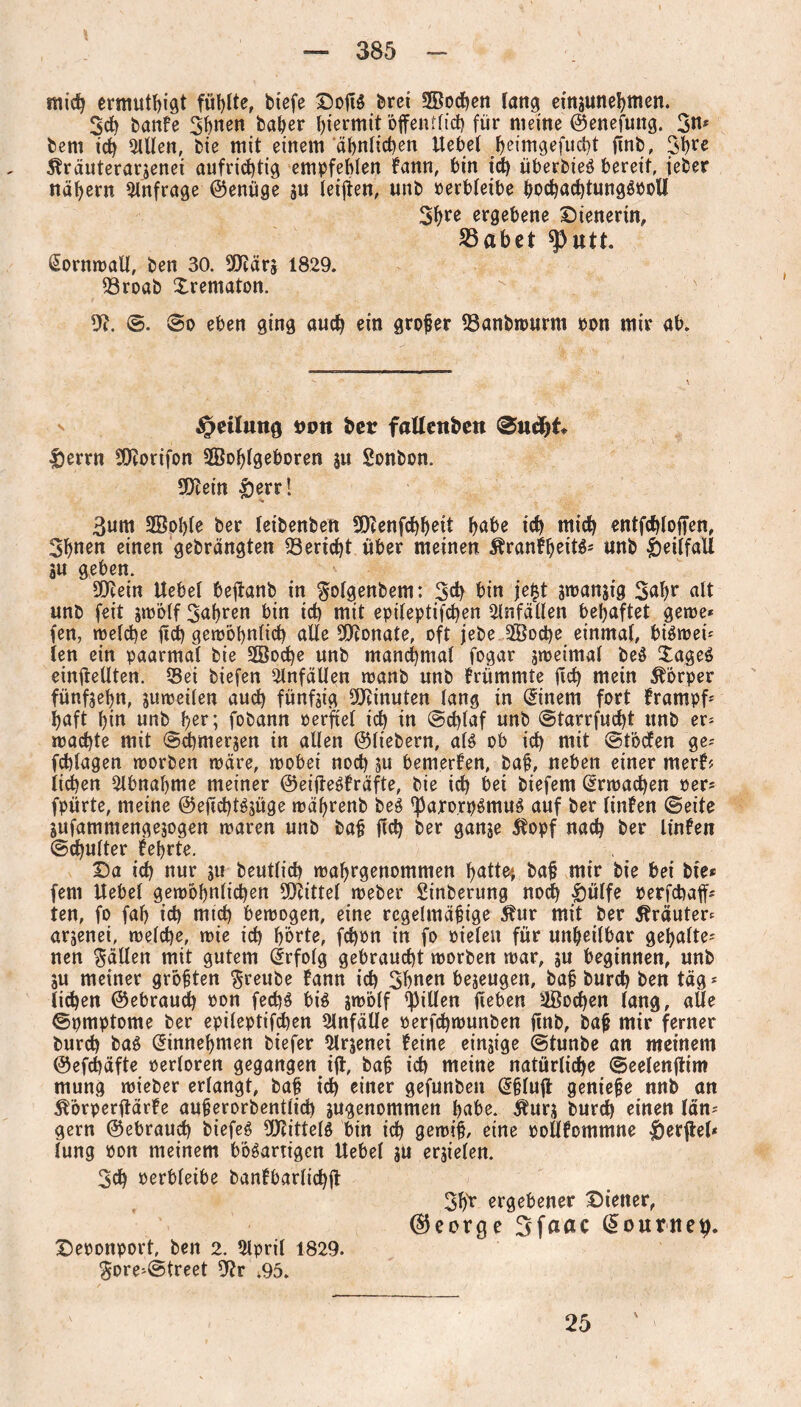 mid) ermuthigt füllte, tiefe Dotfg brei SEodjen lang einsunehmen. 3d) banfe 3huen baßer hiermit öffentlich für meine ©enefung. 3u* bem id) willen, bie mit einem ähnlichen Hebel f>eimgefud)t finb, 3hre ^räuterarjenei aufrichtig empfehlen fann, bin id) überbieg bereit, ieber nähern Anfrage ©enüge jn leiffen, unb perbleibe hod)ad)tunggpoll 3ßre ergebene Dienerin, S3abet sputt. Cornwall, ben 30. SEfiärs 1829. 93roab Xrematon. dl. ©. ©o eben ging auch ein großer 23anbwurm pon mir ab. §etlung non bcr fattenfccn 0ud)t |)errn SOrorifon 2Bof)lgeboren 311 Sonbon. SKein &err! 3um Sßohle ber leibenbett SDZenfchheit habe ich mich entfchloffen, 3h»en einen gebrängten Bericht über meinen Äranfheitg* unb £)eilfaU 3U geben. SO^ein Hebel beffanb in $olgenbem: 3d) bin jejt smansig 3af)r alt unb feit smölf 3al)ren bin ich mit epileptifchen Unfällen behaftet gerne* fen, welche ffd) gewöhnlich alle Monate, oft jebe 3Eod)e einmal, bigwei* len ein paarmal bie 2öod)e unb manchmal fogar sweimaf beg £ageg einffellten. «Sei tiefen Unfällen want unb frümmte ftch mein Körper fünfsehn, suweilen auch fünfjig Minuten lang in Einern fort frampf* haft hin unb her; fobann perfiel ich in ©d)laf unb @tarrfud)t unb er* wachte mit ©chmerjen in allen ©liebem, aig ob ich mit ©töcfen ge* fchlagen worben wäre, wobei noch su bemerken, baß, neben einer merfr liehen Abnahme meiner ©eiffegfräfte, bie id) bei tiefem Erwachen per* fpürte, meine ©eftchtgjüge währenb beg 'Paro.rpgmug auf ber linfen ©eite sufammengejogen waren unb baß fid) ber ganje $opf nach ber linfen ©chulter lehrte. Da ich uur 311 beutlich wahrgenommen hatte* baß mir bie bei bie* fern Hebet gewöhnlichen Mittel weber Sinterung noch £ülfe perfchaff* ten, fo fah ich mich bewogen, eine regelmäßige 51ur mit ber Äräuter* arjenei, welche, wie ich hörte, fchon in fo oielen für unheilbar gehalte¬ nen fällen mit gutem Erfolg gebraucht worben war, 3U beginnen, unb SU meiner größten freute fann id) 3hnen beseugen, baß burd) ben täg* liehen ©ebraud) pon fechg big swolf Rillen fieben Wochen lang, alle ©pmptome ber epileptifchen Unfälle perfchwunben ftnb, baß mir ferner burd) baö dinneßmen tiefer 2lrjenei feine einzige ©tunte an meinem ©efchäfte oerloren gegangen iff, baß ich meine natürliche ©eelenftim mung wieber erlangt, baß ich einer gefunben @ßluff genieße nnb an ^örperffärfe außerorbentlid) sugenommen habe. $urs burch einen län* gern ©ebraud) biefeg ÜJZitteig bin ich gewiß, eine PoHfommne Verfiel* lung Pon meinem b'öganigcn Hebel ju erjielen. 3ch Perbleibe banfbarlid)ff 3hr ergebener Diener, (George 3faac (Sourne#. Deponport, ben 2. 2lpril 1829. $ore*©treet dir ;95. 25