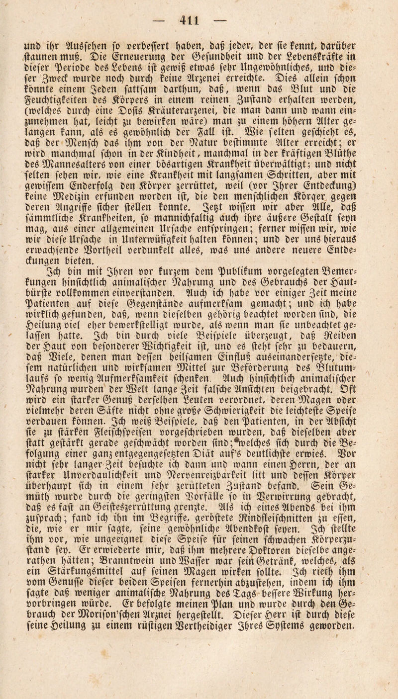 unb i(>r 2luSfef)en fo rerbeffert haben, bah jeber, ber fie fennt, barüber ftaunen muh. Oie Erneuerung ber ©efunbbeit unb ber SebenSfräfte in btefer fperiobe beS Sebent ift gewih etrt>aö febr Ungewöhnliches, unb bte- fer Swecf würbe nod) burd) feine ilrjenei erreichte. ÖieS allein fd)on fönnte einem Sieben fattfam barthun, bah, wenn baS Blut unb bie $eud)tigfeiten beS Körpers in einem reinen Suftanb erhalten werben, (welches burch eine -DoftS Äräuterarjenei, bie man bann unb wann eim junehmen l)at, leicht ju bewirfen wäre) man ju einem höhern Filter ge^ langen fann, als eS gewöhnlich ber $all ifl:. SBie feiten gefchieht eS, bah ber SQbenfch baS Ü)m oon ber 9?atur beftimmte 5Uter erreicht; er wirb manchmal fd)on in ber 5finbheit, manchmal in ber fräftigen Blüthe beS 9D?anneSalterS oon einer bösartigen ^ranfheit überwältigt; unb nicht feiten feben wir, wie eine 5franff)eit mit langsamen ©dritten, aber mit gewiffem Enberfolg beit Körper zerrüttet, weil (oor Shrer Entbecfung) feine DCRebistn erfunbett worben itf, bie ben menfd)li$en $örqer gegen bereu Angriffe ftcher üellen fonnte. 3e|t wiffen wir aber Sille, bah fämmtliche 5franfl)eiten, fo mannigfaltig auch ihre äuhere ©effalt fepn mag, aus einer allgemeinen Urfadje entfpringen; ferner wiffen wir, wie wir biefeUrfache in Itnterwüftgfeit halten fönnen; unb ber uns hieraus erwachfenbe Bortheil eerbunfelt alles, was uns anbere neuere Entbe- düngen bieten. 3d) bin mit Shren oor furjem bem ^ublifum oorgelegten Berner; fungen hinfichtlich animalifcher Nahrung unb beS Gebrauchs ber £)aut; bürjfe rollfommen einoerftanben. Sind) ich habe oor einiger Seit meine Patienten auf biefe ©egenftänbe aufmerffam gemacht; unb ich habe wirflich gefunben, bah, wenn biefelben gehörig beachtet worben ftnb, bie Teilung oiel eher bewerfftelligt würbe, als wenn man fte unbeachtet ge-' laffen hatte. Sch bin burch oiele Beifpiele überzeugt, bah Reiben ber £aut oon befonberer 3Bid)tigfeit ift, unb eS fleht febr ju bebauern, bah Biele, benen man beffen heilfamen Einfluh auSeinanberfe^te, lie¬ fern natürlichen unb wirffamen Mittel jur Beförberung beS Blutuni; laufS fo wenig Slufmerffamfeit fchenfen. Slud) hinfichtlich animalifcher Nahrung würben ber Üffielt lange Seit falfche Slnftcbten beigebracht. Oft wirb ein ftarfer ©enuh berfelhen Seuten oerorbnet, beren Bcagett ober bielmehr beren ©äfte nicht ohne große ©chwierigfeit bie leidjtejte ©peife berbauen fönnen. Sch weih Betfpiele, bah ben Patienten, in berSlbftcht fte ju ffärfen ^leifchfpeifeit porgefdjrieben würben, bah biefelben aber flatt geflärft gerabe gefd)wäd)t worben ftnb Reiches ftd) burch bie Be¬ folgung einer gans entgegengefe^ten Diät aufS beutlichfle erwies. Bor nicht febr langer Seit befuchte ich bann unb wann einen &errn, ber an ffarfer Unoerbaulichfeit unb 3?eroenreijbarfeit litt unb beffen Körper überhaupt ftd) in einem fel)r jerütteten S^üanb befanb. ©ein @e- müth würbe burd) bie geringen Vorfälle fo in Berwirrung gebracht, bah eS faü ein ©eifteSserrüttung grenzte. SUS ich eines SlbenbS bei ihm jufprad); fanb ich ihn im Begriffe, geröflete Dftnbfleifchnitten in ejfen, bie, wie er mir fagte, feine gewöhnliche Slbenbfoü fepen. 3d) flellte ihm oor, wie ungeeignet biefe ©peife für feinen fchwachen Sörpergu- ftanb fep. Ererwieberte mir, bah ihm mehrere poftoren biefelbe ange; rathen hätten; Branntwein unbSöaffer war fein©etränf, welches, als ein ©tärfungSmittet auf feinen 9Kagen wirfen follte. Sch rietl) ihm oom ©enuffe biefer beiben ©peifen fernerhin abjufteljen, inbem id) ihm fagte bah weniger animalifche Nahrung beS £agS beffere SBirfung her; porbringen würbe. Er befolgte meinen ^lan unb würbe burd) ben @e; brauch ber SUeorifon’fchen Slranei hergejtellt. Oiefer £>err ifl burch biefe feine Teilung ju einem rüjiigen Berthetbiger ShreS ©pitemS geworben.