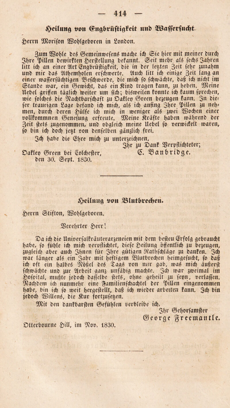 Teilung Dint (gttg&rüftigfeit mt& ®öffevfucf)t. £ernt 9SKorifon SBoblgeboren in Sonbon. 3um SfÖobte bed ©emeinwefend mache id) @te ()ier mit meiner burd) 3^re Rillen bewirkten $erffellung befannt. ©eit mehr aid fed)d3abi4en litt id) an einer 2lrt dngbrüffigfeit, bie in ber lebten 3^it fehr junaf)m unb mir bad ^tbemboten erfchwerte. $luch litt id) einige 3;it fang an einer wafferfüd)tigen 93efd)werbe, bie mid) fo fd)wäd)te, baf id) nid)t im ©tanbe mar, ein ©ewicfft, bad ein $inb tragen !ann, ju beben. 5)?eine Hebet griffen täglich weiter um fid); bidweilen fonnte id) faum fpredjen, wie foldjed bie 9?ad)tbarfd)aft $u Oaflep ©reen bezeugen fann. 3« bie-' fer traurigen Sage befanb id) mid), aid id) anfing 3bre Rillen ju net)* men, burd) bereu £ülfe id) mid) in weniger aid jwei 2Bod)en einer PolHommnen ©enefung erfreute. 90ceine Kräfte bßben wäbrenb ber 3eit ffetd sugenommen, unb obgteid) meine Hebet fo perwidelt waren, fo bin id) bod) jefct oon benfetben gänffid) frei. 3d) babe bie @bre mid) ju unterzeichnen, 3br ju Danf SSerpflicbteter; Daftep ©reen bei (Sotcheffer, 25anbrtbge. ben 30. ©ept. 1830. Teilung Dott SMutbrecfyem 5)errn ©tifton, SSobtgeboren, Verehrter |)err! * t ♦ Da ich bie Hniperfalfräuterarzeiteien mit bem beffeu Erfolg gebraucht babe, fo fiibte id) mid) per pflichtet, biefe Leitung öffentlich zu bezeugen, zugteid) aber aud) 3bnen für 3bre gütigen Ofathfchläge ju banfen. 3d) war tanger aid ein 34hr mit heftigem USlutbrechen beimgefucht, fo ba§ id) oft ein halbes hoffet bed Xagd pon mir gab, wad mid) äuberff fd)wdcbte unb zur Arbeit ganz unfähig machte. 3d) war zweimat im ^»ofpitat, muffte jebod) baffelbe ffetd, ol)ne gebeilt ju fepn, perlaffen. Ü?ad)bem icb nunmehr eine $amitienfcbad)tel ber Ritten eingenommen habe, bin id) fo weit bergeffetlt, ba£ id) wieber arbetten fann. 3d) bin jebod) bittend, bie $ur fortjufeizen. 50cit ben banfbarffen ©efülffen per bleibe id), 3br ©eborfamffer , ©eorejegreema title* Otterbourne £ill, im 3?op. 1830.