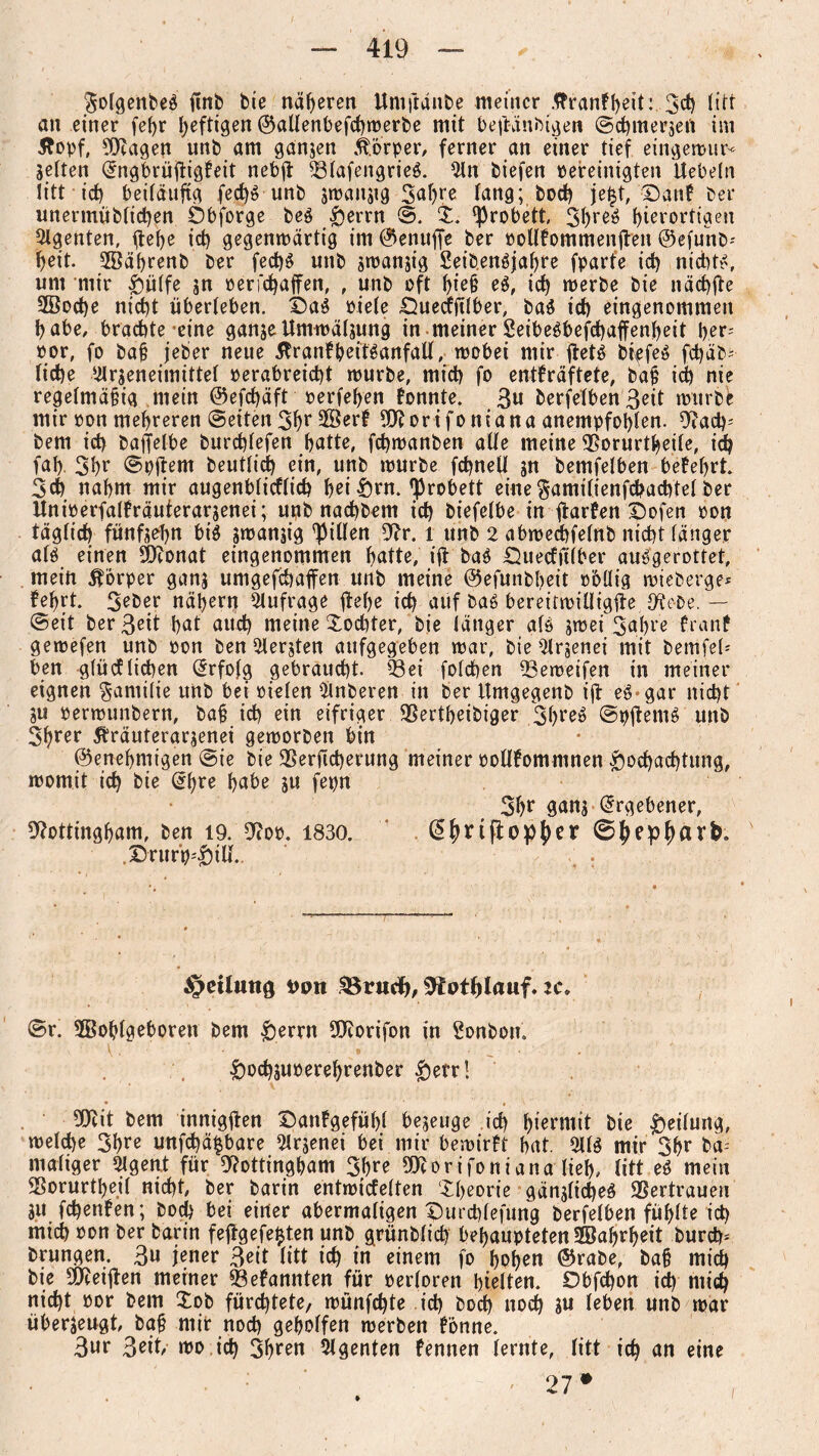 3o(genbe$ ftnb bie näheren Umjianbe meiner .ttrankpeit: 3$ fitt an einer fef>r heftigen ©allenbefcpwerbe mit beftänbigen ©cpmerjert ini Äopf, Ntagen unb am ganzen Körper, ferner an einer tief eingewur* jetten ^ngbrüftigkeit nebft 231afengrie$. 2ln biefen pereinigten Uebeln litt icf) beiläufig fecp$ unb jwansig 3ahre lang; boep jept, Dank ber unermüblicpen Öbforge be$ £errn ©. X. ^robett, 3pre$ l)ierortigen Agenten, fiepe id) gegenwärtig im ©enttffe ber oolltommenilen ©efunb* f>eit- 2öäprenb ber fecp$ unb swanjig 2eiben$japre fparfe id) nichts, um mir £ü(fe sn oerfepaffen, , unb oft f)ie§ e$, icp werbe bie näcpjte 2Bocpe nid)t überleben. £)a$ piele Ü^uecffilber, ba$ id) eingenommen habe, brachte eine ganjeUmwäljung in meiner 2eibe$befcpaffenpeit per- por, fo bah jeber neue 5trankbeit$anfall, wobei mir ftet$ t>^efe$ fd)äb- liehe ^rseneimittel oerabreiept würbe, mid) fo entkräftete, b'af id) nie regelmä§ig mein ©efepäft oerfepen konnte. 3« berfelben 3eit würbe mir pon mehreren ©eiten 3pt 9©erk 50^orifontana anempfoplen. Nacp* bem ich baffelbe burcplefen patte, fcpwanben alle meine Norurtpeile, id) fap. 3pf ©pftem beutlicp ein, unb würbe fcpnell sn bemfelben bekeprt. 3d) napm mir augenblicklich pei £>rn. ^robett einegamilienfcpachtelber Uniperfalfräuterarjenei; unb naepbem icp biefelbe in flarfen Dofen pon täglich fünfsepn bi$ swanjig Rillen Nr. l unb 2 abwedpfelnb nicht länger al$ einen Neonat eingenommen patte, ift ba$ £)ueckfi(ber au$gerottet, mein Körper ganj umgefepaffen unb meine ©efunbheit Pöllig wieberge* keprt. 3eber näpern Anfrage fiepe icp auf ba$ bereitwiUigfle Nebe. — ©eit berßeit pat auep meine Xodrter, bie länger als swei 3apre krank gewefen unb pon ben bersten aufgegeben war, bie 2lr$enei mit bemfel* ben glücklichen Erfolg gebraucht, 93ei folcpen 23eweifen in meiner eignen Familie unb bei pielen 2lnberen in ber Itmgegenb ifl e$ gar niept ju perwunbern, ba§ icp ein eifriger SSertpeibiger 3pte$ ©pjtemS unb Spter Sträuferarsenei geworben bin ©enepmtgen ©ie bie SSerficperung meiner pollfommnen $ocpacptung, womit icp bie @pre pabe s« fepn 3pr gans Ergebener, Nottingham, ben 19. Nop. 1830. @prijtopber ©bepbarfe. DrurH)iU.. §cilutiö #Mt 33riicJ>, ^Jotplauf. zc, ©r. 2Boplgeboren bem &errn Ncorifon in Sonbon« •jöoepsupereprenber £>etr! Neit bem innigften £)ankgefüpl bejeuge icp hiermit bie Teilung, welche 3pre unfepä^bare Slrjenei bei mir bewirft pat. 211$ mir 3pr ba* maliger 2lgen.t für Nottingham 3pre Ntorifoniana liep, litt e$ mein SSorurtpeil niept, ber barin entwickelten Xpeorie gänslicpeS Vertrauen $u fepenken; bod) bei einer abermaligen Durcplefung berfelben füplte icp mich pon ber barin fejtgefefcten unb grünblicp behaupteten SBaprpeit burch* brungen. 3» jener 3eit litt icp in einem fo popen ©rabe, ba§ miep bie Neeijlen meiner bekannten für Perloren hielten. Obfcpon id) niicp niept por bem Xob füreptete, wünfepte icp boep noep s» leben unb war überjeugt, baj? mit noep geholfen werben könne. 3ur 3eit wo icp 3hten Agenten kennen lernte, litt icp an eine ' 27#