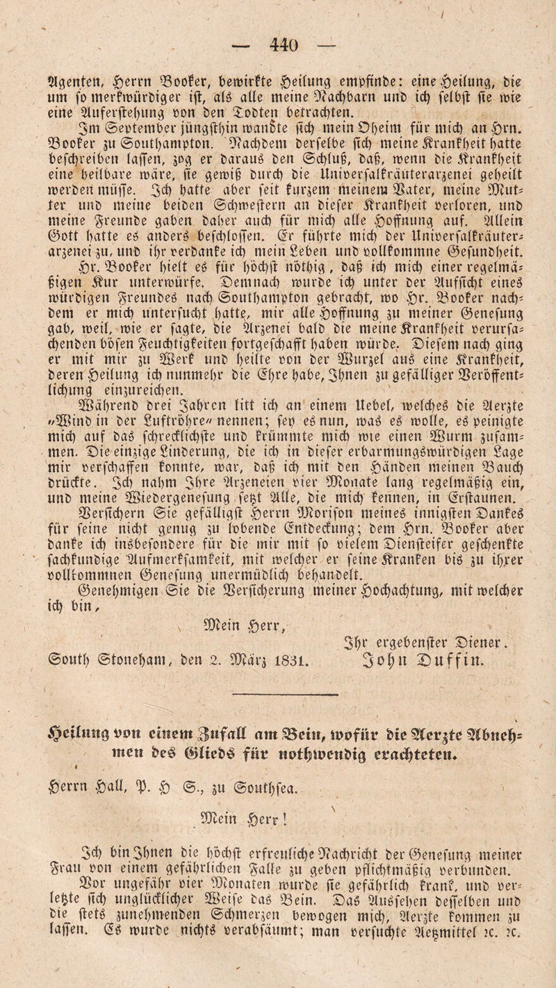 / — 440 — Agenten, |)ernt 03oofer, bemirfte Reifung empftnbe: eine Teilung, bie um fo merfmitrbiger ijl, als alle meine Dfachbarn unb id) felbft fte mie eine Oluferjte()ung pon ben Xobten betrachten. 3m September jüngjthw man$te [ich mein Oheim für mich an £>rn. 03ocfer gu Southampton. 9?ad)bem berfelbe jid) meine Trautheit batte befcbreiben (affen, gog er barauS ben ©d)luß, baß, wenn bie ^ranfbeit eine beilbare märe, fte gemiß burd) bie Unioerfalfräuteraraenei geheilt merbeu müffe. 3d) hatte aber feit furgem meinem OSater, meine 9)tuts ter unb meine beiben ©chmeftern an biefer ftranfbeit oerloren, unb meine $reunbe gaben baber auch für mich alle Hoffnung auf. Ollletn ©ott hatte eS anberS befchloffen. (5r führte mich ber ttnirerfalfräuter- arjenei gu, unb ihr rerbanfe id) mein geben unb oollfommne ©efunbheit. £>r. 03oofer hielt eS für 1)6d)ft n'othig , baß id) mid) einer regelmä- ßigett Äur unterwürfe. Demnach mürbe id) unter ber Olufflcht eines mtirbigen 3-reunbeS nad) Southampton gebracht, mo $r. doofer nach' bem er mich tfnterfucht hatte, mir alle Hoffnung gu meiner ©enefung gab, weil, mie er fagte, bie Olrgenei halb bie meine 5tranf()eit oerurfa= d)enben bofen 3eud)tigfeiten fortgefchafft haben mürbe,. Diefem nad) ging er mit mir jtt 2Berf unb heilte ron ber OBurjel aus eine 5tranfheit, beren Teilung id) nunmehr bie |jafc>e, 3l>nen ju gefälliger 23er’6ffent* lichung einjureichen. ' 2Öä()renb Drei fahren litt ich an einem Hebel, melcheS bie Olerjte SSinb in ber Suftrohre« nennen; fep eSnun, maS eS molfe, eS peinigte mich auf baS fchrecflichfte unb frümmte mich mte einen Oöurtn jufam* men. Die einzige Sinberung, bie id) in biefer erbarniungSmürbigen Sage mir perfchaffen fonnte, mar, baß id) ntit ben f)änben meinen 03auch brücfte. 3d) nahm 3hre Olrjeneien pier SDtouate lang regelmäßig ein, unb meine Oöiebergenefung fe$t Ollle, bie mich fennen, in (5rftaunen. 9Serftd)ern @ie gefälligft feerrn OJiorifon meines innigjten DanfeS für feine nicht genug gu lobenbe dntbecfung; bem £)rn. footer aber baute ich inSbefonbere für bie mir mit fo Pielem Dienfteifer gefchenfte fad)ftmbige 'älufmerffamfett, mit melcher er feine Oranten bis gu ihrer pollrommnen ©enefung unermüblid) behandelt. ©enehmigen ©ie bie OSerftcherung meiner Hochachtung, mit melcher td) bin, n Sftein Herr, 3hr ergebender Diener. ©outh ©toneham, ben 2. 33?är$ 1831. Sofut Dufftn. jpeilmtg uo« einem Zufall am SBdtt, mbfür bie Sfcrgtc 3lbnef)= men beS ©liebS für nutfjipenbiß eradjteten* Herrn §aU, rp. H ©., gu @outl)fea. 5Dlein Herr! 3d) btn 3hnen bie höchft erfreuliche Nachricht ber ©enefung meiner $rau pon einem gefährlichen 3a(le 511 geben pflichtmäßig perbunben. OSor ungefähr Pier Monaten mürbe fte gefährlich tränt, unb per* lefcte ftd) unglücklicher Steife baS 03ein. Das OUtSfehen beffelben unb bie flets junehmenben ©chmergen bemogen mich, Olergte fommen au laffen. (5s mürbe nichts oerabfäumt; man oerfuchte Ole^mittel 2c. 2c,