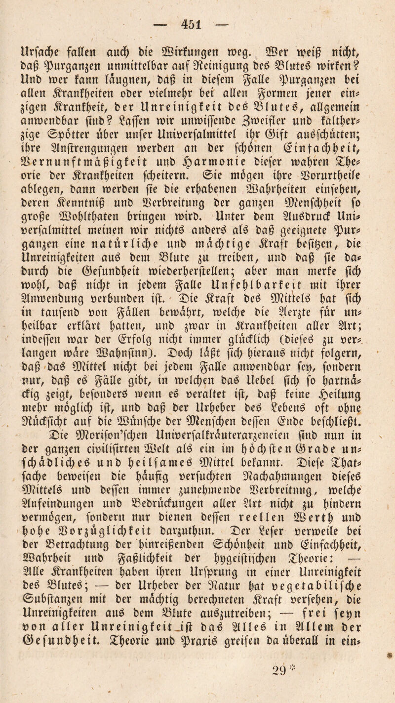 Urfache fallen aud) bie ©irfnngen weg, V3er weiß nid)t, bag spurgangen unmittelbar auf Reinigung be£ S3futeö mirlen? Unb mer faun läugnen, bag in biefem gälte ^>urgangen bei allen dlranlheiten ober melmehr bei allen gönnen jener ein* gigen ,ftranlhett, ber Unrein iglett beö Blutet, allgemein anmenbbar flnb? Waffen mir unmijfenbe 3n?eifler unb faltljer* gige ©potter über unfer Unioerfalnüttel ihr ©ift au^fchutten; ihre Anstrengungen merben an ber fchönen (Einfachheit, Vernunftmagigleit unb Harmonie biefer magren £he* orie ber ^ranfjjeiten fcheitern, ©tc mögen ihre Vorurteile ablegen, bann merben fte bie erhabenen Wahrheiten einfehen, beren ifenntnig unb Verbreitung ber gangen 9Nenfd>heit fo groge Wohltaten bringen mirb, Unter bem Auöbrucf Uni* »erfalmtttel meinen mir nichtö anberö alö bag geeignete tyux* gangen eine natürliche unb mächtige dbraft hefigen, bie Unreinigleiten au6 bem S5lute gu treiben, unb bag fte ba* burdh bie ©efunbheit mieberherftellen; aber man merle fleh mohl, bag nicht in jebem galle Unfehl b arte jt mit ihrer Anmenbung oerbunben ift Die $raft be$ Nttt'telö hnt ftch in taufenb oon galten bemahrt, melche bie Aergte für un* heilbar erllärt unb gmar in «ftranfhetten aller Art; inbeffen mar ber Erfolg nicht immer gtücflieh (biefe6 gu oer* langen mdre Wahnfmn). Dod; lagt fleh h^fauö nicht folgern, bag baö Mittel nicht bei jebem galle anmenbbar fei), fonbern nur, bag cd galle gibt, in melden ba£ Uebel fleh fo hartnä* eftg geigt, befonberö wenn eö »eraltet ift, bag leine Teilung mehr möglich ift, unb bag ber Urheber be£ £eben6 oft ohne D^ucffleht auf bie Wünfche ber Nienfchen bejfen (Enbc befchliegt Sie 9Nortfon’fd;en Unmerfallrauterargeneieu ftnb nun in ber gangen cimliftrten Welt alö ein im höchsten ©rabe un* fchablicheö unb heilfameö Mittel bdanni. Dtefe %§at* fache bemeifen bie häufig oerfuchten Nachahmungen biefeö 9Nittel$ unb beffen immer gunebmenbe Verbreitung, melche Anfeinbungen unb Bebrücfrtngen aller Art nicht gu hebern vermögen, fonbern nur bienen beffen reellen Werth nnb hohe Vorgüglichfeit barguthun. Der £efer oermetle bei ber Betrachtung ber hiureigenben ©chöuheit unb (Einfachheit, Wahrheit unb gaglichleit ber hhö^gifchen Dheorie: — Alle Äranlheiten hüben ihren Urfprung in einer Unreinigfett be£ Blutet; ■— ber Urheber ber Natur hat oegetabtltfche ©ubftangen mit ber mächtig berechneten Äraft oerfehen, bte Unreinigleiten auä bem Blute auägutreiben; — frei fet)n »on aller UnreinigleitJjl baö Alle3 in Allem ber ©efunbheit Dheoric unb ^)rartö greifen ba überall in ein*