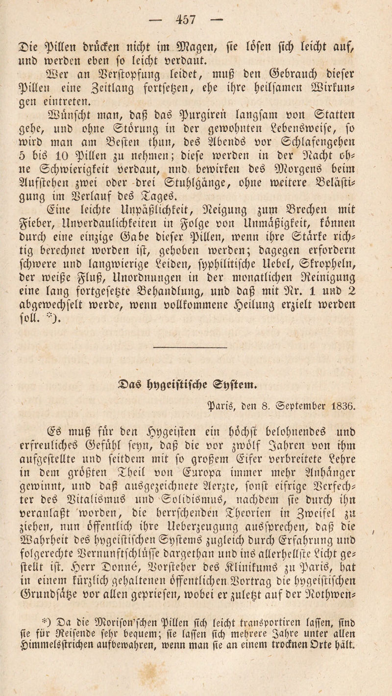 Sie giften brucfen nicht im 5ftagen, fte lofen ftcb leicht auf, unb werben eben fo leicht oerbaut, Ser an rBerßopfung leibet, muß ben (Rebrand) btefer Rillen eine Bettlang fortfeken, ef)e ihre betlfamen Sirtun* gen eintreten. Sünfcbt man, baß bab ^urgtren langfatn non ©tatten gebe, unb ebne ©torung tu ber gewohnten £ebenbweife, fo wirb man am heften tbun, beb 5lbenbb oor ©cblafcngeben 5 bib 10 Stilen gu nehmen; biefe werben in ber beacht ob* ne ©cbwterigfet't oerbaut, unb, bewirken beb 9)?orgenb beim Stuffteben gwei ober brei ©tubigcinge, ohne wettere ^Beläßt* gung im Verlauf beb Sageb. @tne leichte Unpäßlicbfett, Neigung gum SSrecfyen mit gteber, llnoerbaulicbfeiten in golge oon Ünmdßigleit, fonnen burcb eine einzige ($abe btefer Ritten, wenn ihre ©tdrfe rieb? tig berechnet worben ift, gehoben werben; bagegen erforbern febwere unb langwierige Reiben, fppbtlitißbe Hebet, ©fropbeln, ber weiße gluß, Uuorbnungen in ber monatlichen Reinigung eine fang fortgefe^te 23ebanbfung, unb baß mit Oir. 1 nnb 2 abgeweebfett werbe, wenn ooßfommene Rettung erhielt werben fo«. *). £)ab bogeifttfebe ©Aftern, part's, ben 8. September 1836. Orb muß für ben Jppgeißrn ein (web ft betobuenbeb unb erfreuticbeb ©efubf fepn, baß bie oor $wolf Sabren oon rbm aufgeßellte unb feitbem mit fo großem @ifer verbreitete ?ebre in bem größten Sbeil oon Europa immer mehr Anhänger gewinnt, unb baß aubgejeiebnete Sterbe, fonß eifrige SBerfecb^ ter beb ÜBitaltbmub unb ©olibibmttb, naebbem fte burcb ihn oeranfaßt worben, bte berrfebenben Theorien in Steifet gu Rieben, nun öffentlich tbre Uebergeugung attbfprecben, baß bie Sabrbett beb bogeißißben ©pßemb gugteicb burcb Erfahrung unb folgerechte Sßernunftfcblttfie bargetban unb inb allerbellße Sicht ge* ftelit iß. £>err Sonne, ^orßeber beb Ältntfumb gu ^artb, bat in einem fürgltcb gehaltenen öffentlich emS5ortrag bte bpgeißißben Cßrunbfdfte oor allen gepriefen, wobei er gule$t auf ber ^totbwen* *) Sa bie Üftorifonffcben Rillen ßcb leicht tranSportiren laßen, ßnb ße für {fteifenbe fet>r bequem; fte laßen ßcß mehrere Bahre unter allen £)immet$ßricben aufbetrabren, wenn man ße an einem troefnen Orte hält.