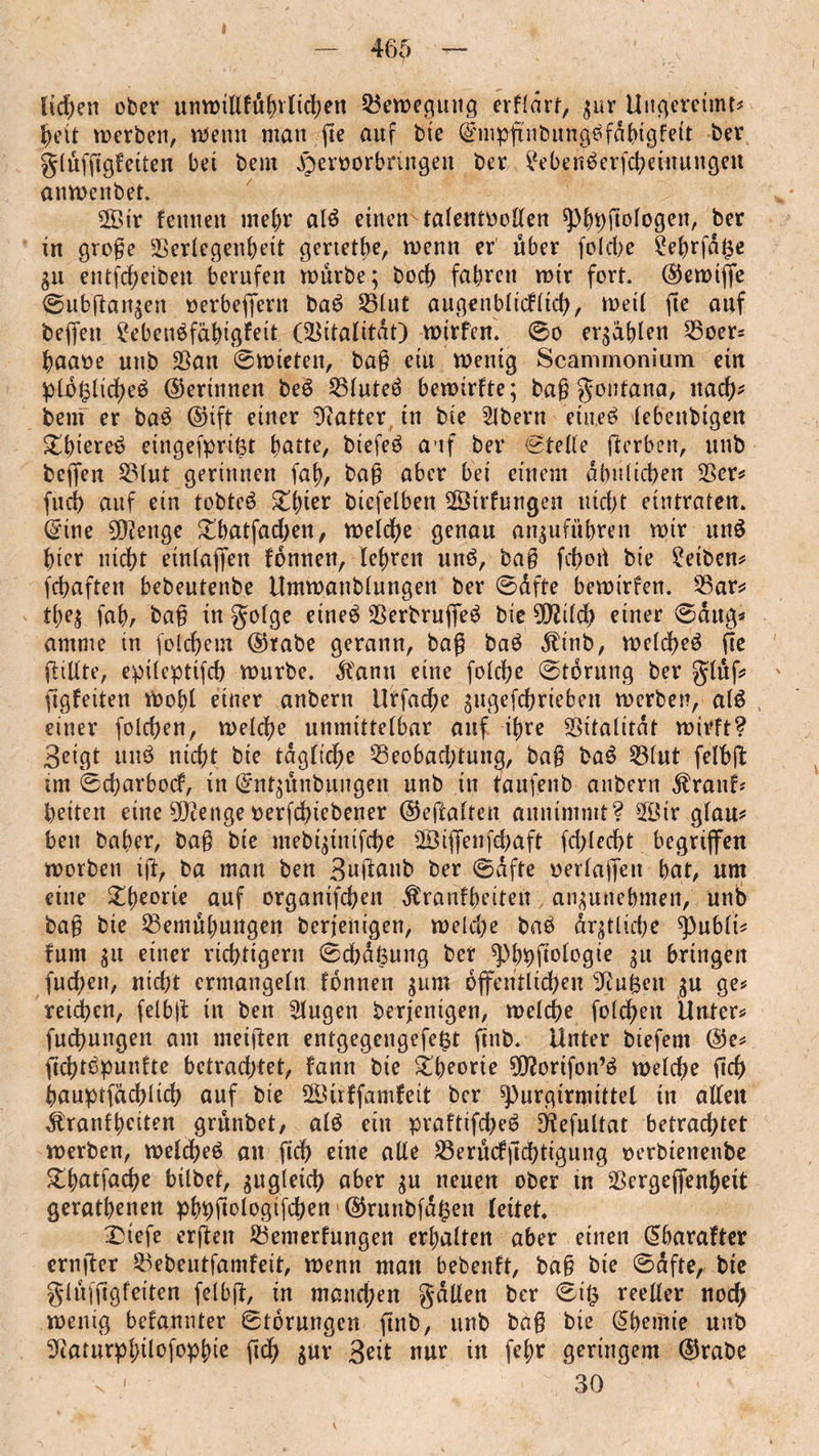 licken ober «nwtlifuf)vlid)en Bewegung erfldrt, gur Ungereimt# heit merben, wenn man fte auf bie ©mpfnbung^fdhigfeit ber grlüfjtgf eiten bei bem ^eroorbnngen ber ?eben6erfcheinungen anmenbet. Sir feinten mehr alä einen talentvollen sphhftöiogen, ber in groge Verlegenheit gertetbe, menn er über folehe £ehrfd$e gu entfcheiben berufen mürbe; bod) fahren mir fort, ©emijfe 0ubftangen verbeffern baö Vluf augenblicklich, meil fte auf beffett ?eben^fähigffit (Vitalität) mtrfen. 0o ergdhlen Voer* haaoe nnb Van Ernteten, bag ein mentg Scammonium ein pli§ltche6 ©erinnert be$ Vluteä bemtrfte; bag gontana, itacf)' bem er ba£ ©ift einer Gatter in bte Bibern eiltet lebendigen £luet^ etngefpril3t hatte, biefeö auf ber stelle ffcrben, nnb beffen Vlut gerinnen fab, bag aber bei einem ähnlichen Ver* fud) auf ein tobted £lnet biefelben Sirfungen nid)t eintraten, ©ine 5Ö?enge £batfad)en, melche genau anguführen mir un$ hier nicht einlaffen fonnen, lehren nnö, bag fdjort bie Reiben* fchaften bebentenbe Ummanblnngen ber Safte bemirfen. Var* tbeg fahr bag in golge etne£ Verbruffe^ bie 9DWch einer 0dug* arnnte in folchem ©rabe gerann, bag baö dlinb, melched fie füllte, epileptifch mürbe. $anu eine folche 0t6ritng ber glüf* figfeiten mohl einer anbern Urfache gugefchrtebeit merben, alö einer folchen, melche unmittelbar auf ihre Vitalität mirft? ßeigt nnb nicht bie tägliche Veobad;tung, bag ba6 Vlut felbft im 0d)arbod, in ©ntgünbungen nnb in taufenb anbern $ranf* beiten eine sJ}?enge verfdnebener ©eftalten annimmt? Sir glau* ben baher, bag bie mebigtmfche Stjfenfd^aft fchlecht begriffen morben ift, ba man ben 3uflanb ber 0dfte verlajfen hat, um eine £beorie auf orgamfehen Krankheiten angunehmeti, nnb bag bie Vemühungen beriem'gen, meld)e bab drgtlidje ^ublt# fum gu einer richtigem 0chd6ung ber ^Pbipfioiogte gu bringen fudien, nid;t ermangeln fonnen gum öffentlichen Otuften gu ge* reichen, felbjt in ben Slugen berjenigen, melche folchen Unter* fuchungen am meiften entgegengefe^t finb. Unter biefem ©e* ftchtbpunfte betrachtet, fann bie Theorie Üftortfon’ö melche (ich hauptfächlich auf bie Sirffamfeit ber ^)urgirmittel in allen Kranfbciten grünbet/ al$ ein praftifd)e6 Ötefultat betrachtet merben, melcheö an fich eine alle Verüdfchtigung verbienenbe ^hatfache bilbet, gugletch aber gu neuen ober tn Vergeffenhett geratenen pbbfmlvgifdKn ©runbfd^en leitet. £>iefe erften Vemerfungen erhalten aber einen ©barafter ernger Vebeutfamfett, menu man bebenft, bag bie 0dfte, bie giüffigfeiten felbjt, in manchen gdllen ber 0i£ reeller noch menig befannter Storungen finb, nnb bag bie ©bemie nnb Stourphilofophie gdh gur 3ett nur in felm geringem ©rabe 30 i