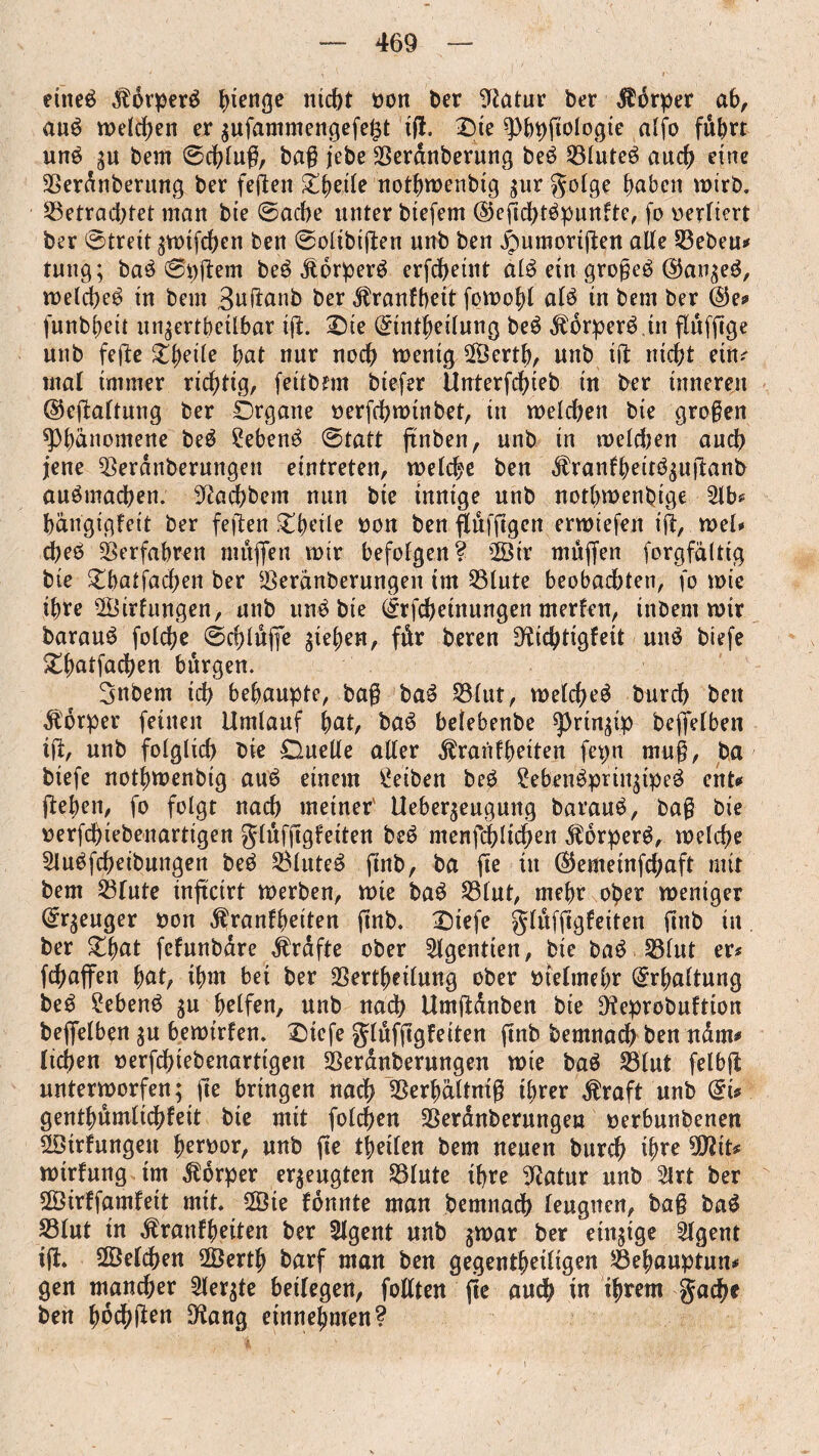 eiltet $drperb bienge ntc^t mm ber 9iatur ber Körper ab, aub welchen er $ufammengefe£t iff. Die 9)bbffologie aljb fuhrt unb gu bem Schlug, baff jebe $eranberung beb Sßluteb auch eine 9Serdnberung ber festen £beile notbwenbig $ur golge haben wirb, betrachtet man bte Sache unter btefem (Seffchtbpunfte, fo vertiert ber Streit ;wifchen ben Solibiffen unb ben jpumoriffen alle bebeu# tung; bab Spffem beb jlorperb erfcheint alb ein großeb ©at^eb, n>etd>eö tu bem Buffanb ber ^ranfbeit fowobl alb tn bem ber ©e* funbbeil un;ertbeilbar iff. Sie Grintbeilung beb $drperbin fluffige unb feffe Zweite bat nur noch wenig 2Öertb, unb iff nicht ein. mat immer richtig, feitbrm btefer Unterfdffeb in ber innerem ©effattung ber Örgane verffhwinbet, tn welchen bie großen ^Phänomene beb ?ebenb Statt ftnben, unb in welchen auch jene 33erdnberungen eintreten, welche ben $ranfbeitb$uffanb aubmadben. 3?acbbem nun bte innige unb nothwenhige 21b* hängigfeit ber feffen £beile non ben ftufffgen erwiefen iff, wel* cbeb Verfahren muffen wir befolgen? 2Ötr muffen forgfältig bie £batfacben ber SSeränberungeit im SSlute beobachten, fo wie ihre ^Öirfungen, unb unb bte (£rffbetnungen merfen, inbem wir baraub folche Schluffe ff eben, fär beren Dfrchtigfeit unb biefe £batfacben bürgen. Snbem ich behaupte, baß bab S31ut, welcheb burch ben dtdrper feinen Umlauf bat, bab belebenbe ^)rtnffp beffetben iff, unb folglich bie Ouetle aller ^raiifbeiten fepn muff, ba biefe notbwenbig aub einem Reiben beb ?ebenbprinffpeb ent* ffeben, fo folgt nach meiner' Ueber^eugung baraub, baff bie oerfcbiebenartigen glufffgfetten beb menfcbtichen $6rperb, welche Slubffheibungen beb 2$luteb ftnb, ba ffe in @emetnfchaft mit bem 23tute inffcirt werben, wie bab S31ut, mehr ober weniger (£r$euger non $ranfbeiten ffnb. £)iefe glufffgfeiten ffttb in ber £bat fefunbdre Grafte ober 2lgentten, bte bab 231ut er# ffhaffen bat, ihm bet ber 23ertbeilung ober nfetmebr Erhaltung beb £ebenb $u helfen, unb nach Umffänben bie Dfeprobuftion beffelben $u bewirten. £)iefe glufffgfeiten ffnb bemnach ben ndm* liehen »erffhiebenarttgen Sßerdnberungen wie bab Sßlut felbff unterworfen; ffe bringen nach 23erbältmff ihrer $raft unb du gentbumlichfeit bie mit folgen SSerdnberungeu nerbunbenen 2öirfungeit bernor, unb ffe Seiten bem neuen burS ihre 9itöit* wirfung im Körper erzeugten S3Iute ihre 9?atur unb 2Irt ber 2Öirffamfett mit. 28te fdnnte man bemnach leugnen, baß bab S3(ut in ^ranfbeiten ber Stgent unb jwar ber einffge 2tgent iff. Welchen ÜÖertb barf man ben gegenseitigen 23ebauptun* gen mancher 2lerffe beitegen, fotlten ffe auS in ihrem gaS* ben h6S$en 9tang einnebmen?