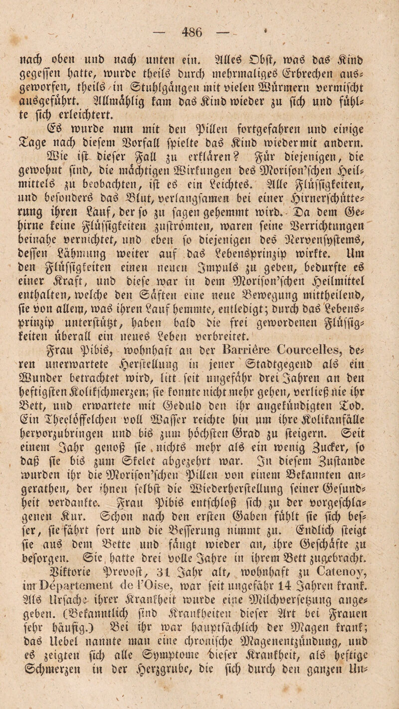 nach oben unb naeb unten ein. 5flleb 06ft, wab bab $inb gegeben fünfte, mürbe theilb burd) mehrmalig^ (Srhred^en aub=; geworfen, theilb tu©titblgdngen mit vielen ÜÜBürmern vermifcht aubgefubrt. 21llmdblig tarn bab $inb mteber gu ftch unb fühl* te ftch erleichtert, & mürbe mm mit bett Rillen fortgefahren unb einige &age nach biefem Vorfall fpielte bab dbiub mteber mit anbern. SfÖie ijt biefer gall 311 erfldren? gür biejenigen, bie gemohnt finb, bie mächtigen SSirfungen beb gfi^ortfon’fcheu S)dU mittelb gu beobachten, ijt eb ein getchteb, Me gluffigfeiten, unb befouberb bab Vlut, verlangsamen bei einer Hirnerfchutte* rung ihren £äuf, berfo gu fagen gehemmt wirb.- X)a bem ©e* hirne feine gluffigfeiten guftrbmten, maren feine Verrichtungen beinahe vernichtet, unb eben fo biejenigen beb 3£ervenfpftemb, bej|en gäbwuug meiter auf bab gebenbpringip wtrfte. Um ben gluffigfeiten einen neuen gmpulb gu geben, beburfte eb einer $raft, unb biefe mar in bem ^orifon’fchen Heilmittel enthalten, melche ben haften eine neue Vemegung mittheilenb, fte von allem, mab ihren gattf hemmte, entlebigt; Durch bab gebenb* pringtp unterfingt, haben halb bie frei geworbenen glufftg* feiten überall ein ueueb geben verbreitet. grau ^)ibtb, wohnhaft an ber Barriere Courcelles, be* reu unerwartete Herjte&iutg in jener Stabtgegenb alb ein SÖunber betrachtet wirb, litt feit ungefähr bret fahren an ben heftigjtend!oltffd;meqen; fte formte nicht mehr gehen, verließ Ute Ihr SSett, unb erwartete mit ©ebulo ben ihr angefunbigten £ob. (Sin ^^eelöfTefcHen voll Vlajfer reichte hin um ihre $olifanfdlle hervorgubrmgen unb bib gum Iwchf^n ®rab gu fleigeru. ©eit einem gafw genoß fte * nichtb mehr alb ein wenig Bwcfer, fo baß jte bib gum ©feiet abgegehrt war. 3» biefem 3ujl:anbe würben ihr bie SKorifon’fdhcn Rillen von einem Vefannten an* geraden, ber ^nen fefbfl bte ÖÖicberherftellimg feiner ($efunb* |eit verbanfta grau ^3tbib entfd;loß fich gu ber vorgefchla* gelten Äur. ©chon nach ben erften (§5aben fühlt fte ftd) bef* fer, fte fahrt fort unb bie Vefljerung nimmt gu. (Sttbltch fteigt fte aub bem Vette unb fangt mteber an, ihre ©efchdfte gu beforgen. ©ie hatte brei volle 3ßhre in ihrem Vett gugebracht. Viftorte ^prevoft, 31 gal;r alt, wohnhaft gu Catenoy, im Departement de l’Oise, war fett ungefähr 14 fahren franf. 3Ub ilrfad)0 ihrer Äraufheit würbe eine ?[Rtld)Verfemung äuge* geben. (Vefanntlich finb Äranfh^tten biefer 3lrt bet grauen (ehr hduftg.) Vei ihr war huuptfächlich ber ?0?agen franf; bab Hebel nannte man eine chronifche sJ}?agenentgimbung, unb eb geigten fid) alle ©pmptome biefer $ranfhctt, alb beftige ©d;mergen in ber He?|grube, bte ftd; burd; ben gangen Hu* »