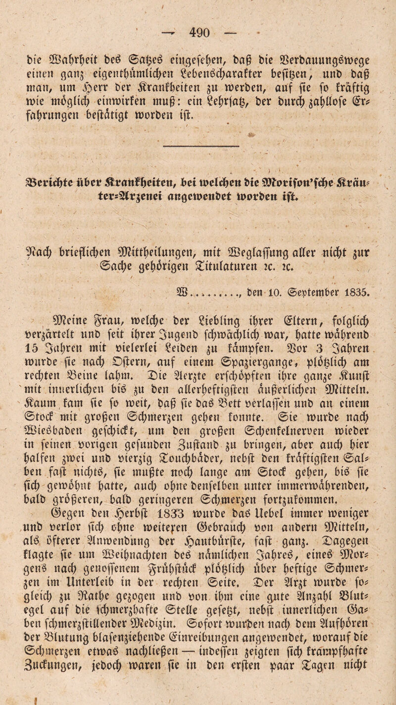 tue S'a ^eit beb 0a|eb eingefehen, bag bte SSerbauungbmege einen ganz eigenthumltchen ^eben^cf>arafter beftgen, unb bag man, urn .f)err bee ^ranfbetten zn merben, auf fie fo fraftig n>te möglich einmtrfen mug: ein ?e^r(a^ ber burch ^apofe Er? fahrungen beftdtigt morben tft ■, , - *' / ■ i. ^Berichte übet glvanffyciten, bei melden bie Söhmfon’fche ^täii5 tets^ttgenei angewenbet worben ift* Sftad; brieflichen SDHttheilungen, mit Seglaffung aller nicht zur ©ache gehörigen Titulaturen :c. ic. / • .  : • . / / SB_ben 10. September 1835. ^etne Stau, welche ber Liebling ihrer Eltern, folglich nerzärtelt unb feit ihrer Sugenb fchwächltch mar, hatte mdhrenb 15 fahren mit meierlei Reiben zu fampfen. 23or 3 fahren mürbe fte nach SDjiern, auf einem Spaziergänge, plötzlich am rechten 23eine lahm. Die borgte erfcböpften ihre ganze $unfl mit innerlichen bib zu hen allerheftigften dugerlichen Mitteln. Marnn fam fte fo weit, bag fte bab ^ett oertaffen unb an einem ©tod mit grogen Schmerzen gehen fonnte. Sie mürbe nach Siebbaben gefchidt, um ben grogen Schenfelneroen mieber in feinen vorigen gefunben Suftanb gu bringen, aber auch hier halfen zwei unb vierzig Toud;bdber, nebjl ben frdftigjlen ©al? ben fajt nichtb, fie mugte noch lange am Stod gehen, bib fte ftd> gewohnt hatte, auch ohne benfelben unter tmmermdhrenben, halb grögeren, halb geringeren Sd;merzen fortzidommen. E)egen ben Jperbft 1833 mürbe bab Hebel immer weniger unb nerlor ftdf> ohne weiteren (Gebrauch non anbern Mitteln, alb öfterer ^Inmenbung ber jpautburfte, faft ganz. Dagegen flagte fte um Sethnachten beb ndmltchen Sahreb, eineb 9D?or? genb nach genofienem gruhftud plö^lich über heftige ©d?mer? Zen im Unterleib in ber rechten Seite. Der £lrzt mürbe fo? gleich Zu 9tathe gezogen unb non ihm eine gute ilngahl S3lut? egel auf bie fchmerzhafte Stelle gefegt, nebft innerlichen ($a* ben fchmerzftitlenber SDtebiztn. Sofort mürben nach bem Slufhören ber Blutung blafengiehcnbe Einreibungen angemenbet, morauf bie Sdnuerzen etmab nachliegen — tnbeffen zeigten (ich frampfhafte Sudungen, jeboch waren fte in ben erften paar Tagen nicht