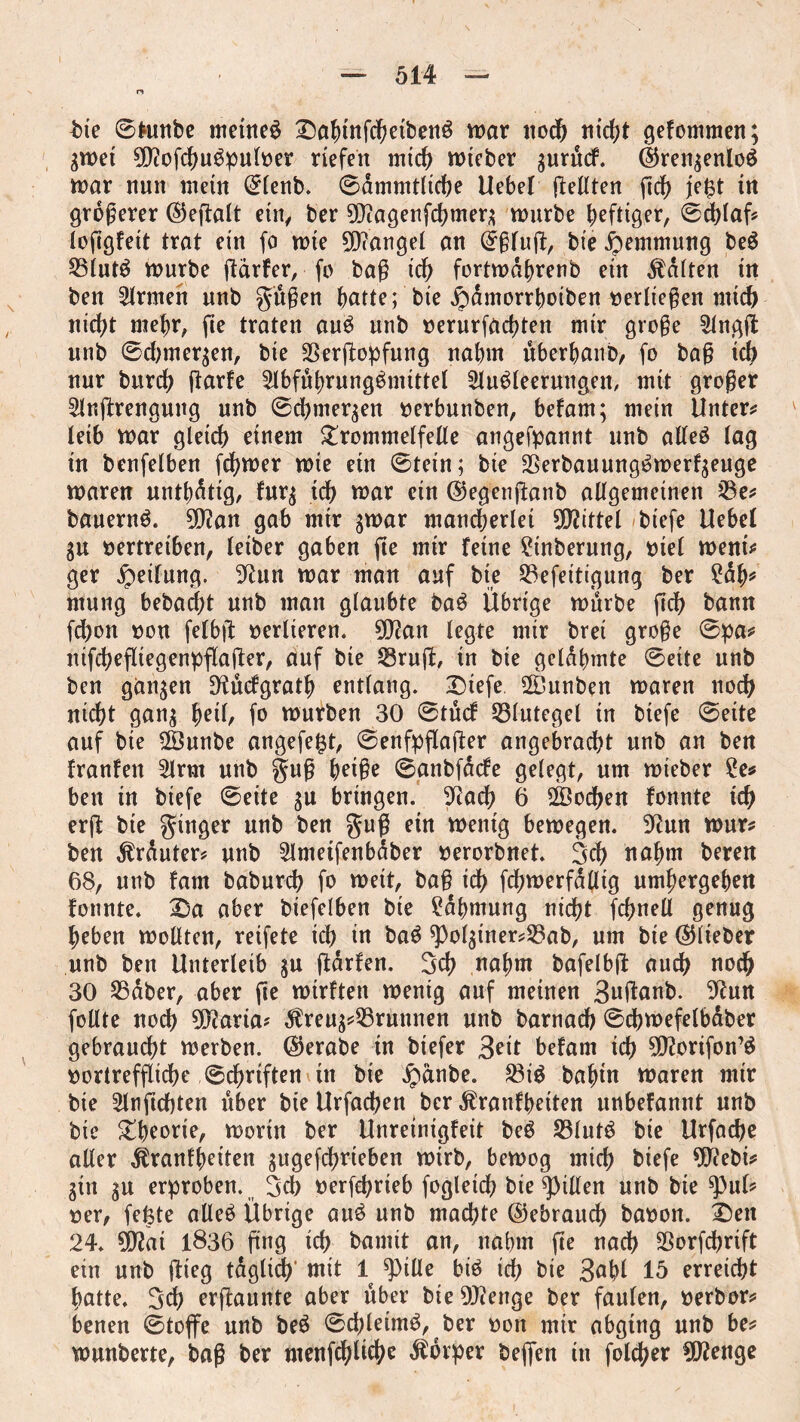 n bte 0*unbe meines TtofunfchetbenS war ttod& ntd?t gefommen; greet 0Dftofc^uöpuIt>er riefen mich reteber gurucf. ©rengenloS rear nun mein ©lenb. 0dmmtltche Uebel ftellten ftch je($t in größerer ©efialt etn/ ber 9D?agenfchmerg reurbe heftiger, 0cblaf? loftgfeit trat ein fo rete 90<angel an ©ßfuß, bie Hemmung beS 23lutS reurbe ftdrfer, fo baß id? fortredhrenb ein fatten in ben Ernten unb gttßen hatte; bie ipamorrhoiben oerließen mid) nicht mehr, fte traten auS unb oerurfachten mir große 2lngfl: unb 0d;mergen, bie SSerftopfung nahm überhanb, fo baß ich nur burch ßarfe SlbfuhrungSmittel Ausleerungen, mit großer Anftrengung unb 0chmergen oerbunben, befam; mein Untere leib rear gleich einem Trommelfelle angefpannt unb alles lag in benfelben [career rete ein 0tetn; bie SSerbauungSreerfgeuge rearen unthdttg, furg id> rear ein ©egenßanb allgemeinen 23e? bauernS. tyflan gab mtr grear mancherlei Mittel biefe Uebel gu oertreiben, leiber gaben fte mtr feine 2tnberung, oiel went? ger Reifung. 9Utn rear man auf bte 23efeitigung ber 2dh* ntung bebacßt unb man glaubte baS Übrige reurbe fid? bann fchon oou felbß oerlieren. 9D?an legte mir bret große 0pa? ntfchefliegenpflaßer, auf bte Sruß, in bte gelahmte 0eite unb ben gangen ^ucfgrath entlang. £>tefe SDunben rearen noch nicht gang ^etl, fo reurben 30 0tucf Blutegel tn biefe 0eite auf bte 2Öunbe angefe$t, 0enfpflaßer angebracht unb an ben franfen Arm unb guß ^etße 0anbfdcfe gelegt, um reieber 2e* bett tu biefe 0eite gu bringen. 9Rach 6 Wochen fonnte ich erft bte ginger unb ben guß etn reenig bewegen. 9tfun reur? ben trauter? unb Ametfenbdber oerorbnet. Sch nahm beren 68, unb fam baburch fo weit, baß ich fchreerfdtlig umhergehen fonnte. 2)a aber biefelben bie Rahmung nicht fchnell genug hebeu wollten, reifete ich in baS ^olgtner^ab, um bie ©lieber unb ben Unterleib gu ßdrfen. Sch nahm bafelbjt auch noch 30 SSdber, aber fte reirften reenig auf meinen 3nßanb. 9fun follte noch 9Ö?aria? $reug?25runnen unb barnad) 0dhreefelbdber gebraucht werben, ©erabe in biefer Seit befam ich 9Ö?orifon’S oortreffliche 0dhrtften ttt bie ipanbe. 23iS bafun Waren mtr bie Anftchten über bie Urfadjen ber Äranfheiten unbefannt unb bie Theorie, worin ber Unretnigfeit beS SBlutS bie Urfache aller $ranfheiten gugefchrteben retrb, bewog mich biefe 9ftebi? gtn gu erproben. Sch oerfchrieb fogleich bie Rillen unb bte ^ul? oer, fefete alles Übrige auS unb machte ©ebrauch baoon. T)en 24. 502ai 1836 fing ich bannt an, nahm fte nach SSorfchrift ein unb flieg tdglich' mit 1 Spille bis ich bie 3ahl 15 erreicht hatte. Sd? erßaunte aber über bte Stetige ber faulen, oerbor? benen 0toffe unb beS 0d)lettnS, ber oon mir abgtng unb be? reunberte, baß ber menfchltchc Körper beffen in foldjer ^Wenge