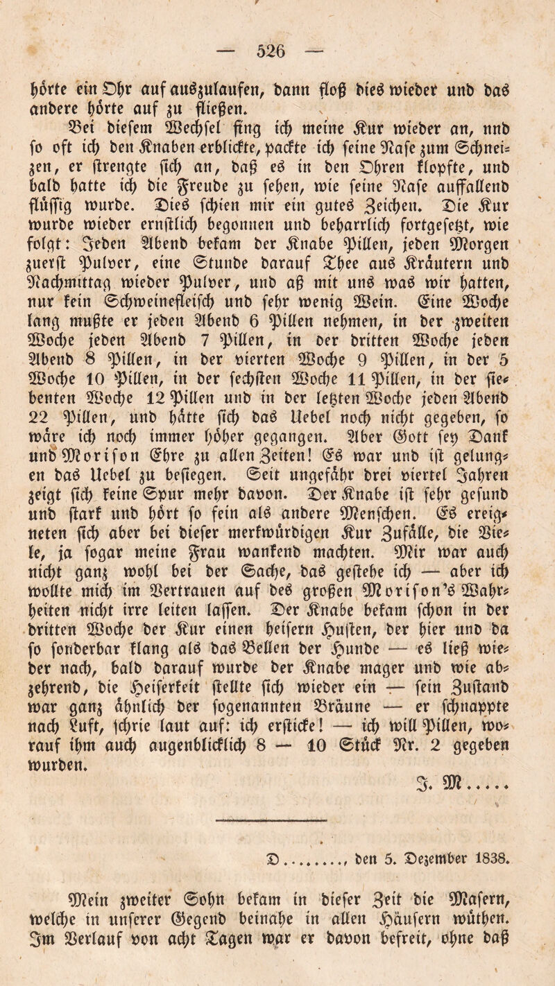 hörte ein £)f)r auf auSgufaufen, bann flog bie$ mieber unb ba$ anberc hörte auf gu Riegen. 23ei btefem SSechfel gng tdf> meine $ur mieber an, unb fo oft ich ben Knaben ^rbfiefte, paefte ich fetne 92afe gum ©chneis gen, er grengte gef) an, bag eg in ben ©been ffopfte, unb halb batte ich bie greube gu [eben, mte feine 9?afe auffaffenb fluffig mürbe. Dieg festen mir ein guteg 3^icl>en* Die $ur mürbe mieber erngfich begonnen unb beharrlich fortgefeßt, mie folgt: 3eben Slbenb befam ber $nabe Ritten, jeben borgen guetg ^ufoer, eine ©tunbe barauf Dbee aug Krautern unb Nachmittag mieber spufoer, unb ag mit ung mag mir Ratten, nur fein ©chmeinefleifch unb febr menig ©ein. @tne 2Öod;e fang mugte er jeben Slbenb 6 Riffen nehmen, in ber gmeiten 2Öod;e jeben 2fbenb 7 Riffen, in oer britten 2Öocbe jeben 2lbenb 8 Riffen, in ber vierten 28oche 9 Ritten, in ber 5 2Öod)e 10 Riffen, in ber feebgen 2Bocbe 11 Riffen, in ber ge* benten 5Öod)e 12 Riffen unb in ber feßten 2Öocbe jeben Sfbenb 22 Rillen, unb bötte geh bag Hebet noch nicht gegeben, fo mare ich noch immer höher gegangen. Sfber @ott fep Danf unb 002orifon ©bre gu affen Seiten! Gf$ mar unb ig gelang* en bag Hebet gu begegen. ©eit ungefähr brei mertef 3abren geigt gef) feine ©pur mehr baoon. Der Änabe ig febr gefunb unb garf unb hört fo fein afg anbere N?enfchen. @g ereig* ueten geh aber bei biefer merfmurbigen $ur Snfdffe, bie SSiess fe, ja fogar meine grau manfenb machten. 9Nir mar auch nicht gang mobf bei ber ©ache, bag gegebe idh — aber ich moffte mich im Vertrauen auf beg grogen 9Nortfon’g 2Öabr* beiten nicht irre feiten tagen. Der jlnabe befam fchon in ber britten 2Öod)e ber Mnv einen beifern jpugen, ber hier uno ba fo fonberbar flang afg bag helfen ber jpunbe — eg lieg mie* ber nach, bafb barauf mürbe ber $nabe mager unb mie ab* gebrenb, bie ipeiferfeit gellte geh mieber ein r- fein Bugnnb mar gang ähnlich ber fogenannten 53räune — er fchnappte nach 2uft, jehrie laut auf: ich ergiefe! — idh ttntt Rillen, mo* rauf ihm auch augenbficflich 8 — 10 ©ttkf Nr. 2 gegeben mürben. 3* 9D2. Dben 5. December 1838. N?etn gmetter ©obn befam in biefer 3ett bie Wafern, mefd;e in unferer ©egenb beinahe in affen Raufern mutben. 3m fBerfauf bon acht Dagen mar er baoon befreit, ohne bag