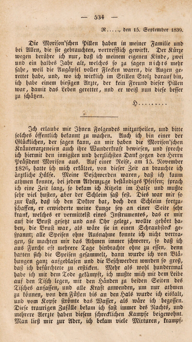 9t.. ben 15. September 1839. £5te ^ftovtfon’fdKtt Rillen hnhen tit meiner gamtlie unb bet Siden, bte fie gebrausten, vortrefflich gewirft. £)er dturge wegen berühre ich nur, baß ich meinem eigenen $tnbe, gwei unb ein |>albeö 3ahr alt, welche^ fo gu fagen nichts mehr fabe, weil bie Augapfel voller glecfen waren, bie Gingen ge? rettet ^abe, unb, wo ich wirklich int ©rillen ©tolg barauf bin, ich habe einem hteftgen 2lrgte, ber fein greunb biefer Rillen war, bamit ba£ £ebeu gerettet, unb er weiß nun biefe fcejfer SU fehlen. 3ch erlaube mir 3hnen golgenbefS mttguthetlen, unb bitte folcf;e£ öffentlich befannt gu machetu 2luch tch bin einer ber ($Httcfltchen, ber fagen fantt, an mir haben bie 9D?ortfon’fchen ^rduterargeneien auch ihre ßßunberfraft bewiefen, unb fpreche id) hiermit ben innigsten unb hergltchßett 2)anf gegen ben £>errn sprdßbent fötortfon au$. 5luf einer Dteife, am 15* November 1826, hatte ich mich erfdltet, von biefer Seit an brauchte ich amtliche ipislfe* 9$etne Skßhwerben waren, baß id) faum athmen fonnte, bet jebem 2lthemguge beßdnbtgeö pfeifen; fpradh ich eine Seit lang, fo befarn idh Üifeeln trn £alfe unb mußte (ehr viel halben, aber ber ©dßeim faß feß, £)te$ war mir fo gur £aß, baß xd) ben Softer bat, hoch ben ©chleim fortgu? fSaffett, er erwteberte meine £unge fep an einer ©eite fefjr franf, welche^ er vermittelß etneö Sttßrumeuteg, baS er mtr auf bie SBruß gefegt unb an$ Dhr gelegt, wollte gehört ha* ben, bie S3ruß war, al£ wäre fie tu einen .©chraubßocf ge? fpannt; alle ©petfen ohne 2iu$nahnte fonnte ich nicht vertra? gen, ße machten mir ba£ 2Uhmen immer fchwerer, fo baß ich au$ gurcht oft mehrere £age |>tnbrachtc ohne gu effett, benn hatten ßd> bte ©peifen gefammelt, bann würbe ich von 23ld? hangen gang aufgeblafen unb bte S3efchwerben würben fo groß, baß ich befürchtete gu erßicfen* 9D2ehr al$ wohl hunbertntal habe ich mit bem £obe gefampft,#ich mnßte mich mit bem £etbe auf ben £ifch legen, mit ben Rauben gu betbett ©eiten be$ gtfcheS anfaffen, unb alle $raft anwenbeu, um nur atttweu gu fonnen, vott bengäßen btö au beu£al£ würbe tch eBfalt, uub vom dlopfe ßromte ba$ 2Öaf[er, al$ wdre ich begofien. 2Mefe traurigen Snfdlle befam uh faß immer beS 3^aSt^ unb mehrere 3lergte haben btefern ßhrecflichen Kampfe beigewohnt. SDtan ließ mir gur 2lber, t<h hefam viele Mixturen, frarnpf*